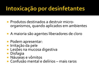

Produtos destinados a destruir microorganismos, quando aplicados em ambientes



A maioria são agentes liberadores de cloro








Podem apresentar:
Irritação da pele
Lesões na mucosa digestiva
Disfagia
Náuseas e vômitos
Confusão mental e delírios – mais raros

 