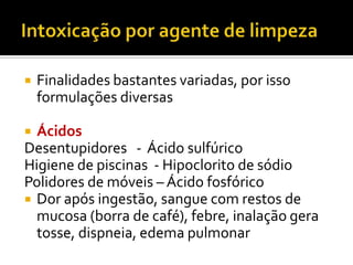 

Finalidades bastantes variadas, por isso
formulações diversas

Ácidos
Desentupidores - Ácido sulfúrico
Higiene de piscinas - Hipoclorito de sódio
Polidores de móveis – Ácido fosfórico
 Dor após ingestão, sangue com restos de
mucosa (borra de café), febre, inalação gera
tosse, dispneia, edema pulmonar


 