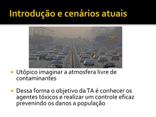 

Utópico imaginar a atmosfera livre de
contaminantes



Dessa forma o objetivo da TA é conhecer os
agentes tóxicos e realizar um controle eficaz
prevenindo os danos a população

 