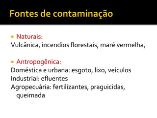 Naturais:
Vulcânica, incendios florestais, maré vermelha,


Antropogênica:
Doméstica e urbana: esgoto, lixo, veículos
Industrial: efluentes
Agropecuária: fertilizantes, praguicidas,
queimada


 