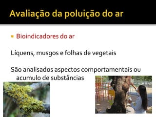 

Bioindicadores do ar

Líquens, musgos e folhas de vegetais
São analisados aspectos comportamentais ou
acumulo de substâncias

 