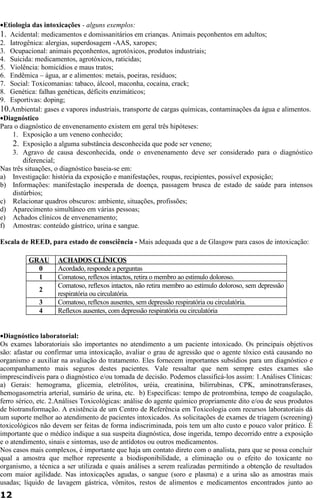 ·Etiologia das intoxicações - alguns exemplos: 
1. Acidental: medicamentos e domissanitários em crianças. Animais peçonhentos em adultos; 
2. Iatrogênica: alergias, superdosagem -AAS, xaropes; 
3. Ocupacional: animais peçonhentos, agrotóxicos, produtos industriais; 
4. Suicida: medicamentos, agrotóxicos, raticidas; 
5. Violência: homicídios e maus tratos; 
6. Endêmica – água, ar e alimentos: metais, poeiras, resíduos; 
7. Social: Toxicomanias: tabaco, álcool, maconha, cocaína, crack; 
8. Genética: falhas genéticas, déficits enzimáticos; 
9. Esportivas: doping; 
10.Ambiental: gases e vapores industriais, transporte de cargas químicas, contaminações da água e alimentos. 
·Diagnóstico 
Para o diagnóstico de envenenamento existem em geral três hipóteses: 
1. Exposição a um veneno conhecido; 
2. Exposição a alguma substância desconhecida que pode ser veneno; 
3. Agravo de causa desconhecida, onde o envenenamento deve ser considerado para o diagnóstico 
diferencial; 
Nas três situações, o diagnóstico baseia-se em: 
a) Investigação: história da exposição e manifestações, roupas, recipientes, possível exposição; 
b) Informações: manifestação inesperada de doença, passagem brusca de estado de saúde para intensos 
distúrbios; 
c) Relacionar quadros obscuros: ambiente, situações, profissões; 
d) Aparecimento simultâneo em várias pessoas; 
e) Achados clínicos de envenenamento; 
f) Amostras: conteúdo gástrico, urina e sangue. 
Escala de REED, para estado de consciência - Mais adequada que a de Glasgow para casos de intoxicação: 
GRAU ACHADOS CLÍNICOS 
0 Acordado, responde a perguntas 
1 Comatoso, reflexos intactos, retira o membro ao estimulo doloroso. 
2 Comatoso, reflexos intactos, não retira membro ao estímulo doloroso, sem depressão 
respiratória ou circulatória. 
3 Comatoso, reflexos ausentes, sem depressão respiratória ou circulatória. 
4 Reflexos ausentes, com depressão respiratória ou circulatória 
·Diagnóstico laboratorial: 
Os exames laboratoriais são importantes no atendimento a um paciente intoxicado. Os principais objetivos 
são: afastar ou confirmar uma intoxicação, avaliar o grau de agressão que o agente tóxico está causando no 
organismo e auxiliar na avaliação do tratamento. Eles fornecem importantes subsídios para um diagnóstico e 
acompanhamento mais seguros destes pacientes. Vale ressaltar que nem sempre estes exames são 
imprescindíveis para o diagnóstico e/ou tomada de decisão. Podemos classificá-los assim: 1.Análises Clínicas: 
a) Gerais: hemograma, glicemia, eletrólitos, uréia, creatinina, bilirrubinas, CPK, aminotransferases, 
hemogasometria arterial, sumário de urina, etc. b) Específicas: tempo de protrombina, tempo de coagulação, 
ferro sérico, etc. 2.Análises Toxicológicas: análise do agente químico propriamente dito e/ou de seus produtos 
de biotransformação. A existência de um Centro de Referência em Toxicologia com recursos laboratoriais dá 
um suporte melhor ao atendimento de pacientes intoxicados. As solicitações de exames de triagem (screening) 
toxicológicos não devem ser feitas de forma indiscriminada, pois tem um alto custo e pouco valor prático. É 
importante que o médico indique a sua suspeita diagnóstica, dose ingerida, tempo decorrido entre a exposição 
e o atendimento, sinais e sintomas, uso de antídotos ou outros medicamentos. 
Nos casos mais complexos, é importante que haja um contato direto com o analista, para que se possa concluir 
qual a amostra que melhor represente a biodisponibilidade, a eliminação ou o efeito do toxicante no 
organismo, a técnica a ser utilizada e quais análises a serem realizadas permitindo a obtenção de resultados 
com maior agilidade. Nas intoxicações agudas, o sangue (soro e plasma) e a urina são as amostras mais 
usadas; líquido de lavagem gástrica, vômitos, restos de alimentos e medicamentos encontrados junto ao 
12 
 