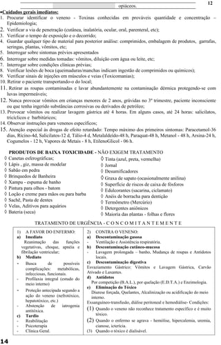 opiáceos. 
· Cuidados gerais imediatos: 
1. Procurar identificar o veneno - Toxinas conhecidas em prováveis quantidade e concentração – 
Epidemiologia; 
2. Verificar a via de penetração (cutânea, inalatória, ocular, oral, parenteral, etc); 
3. Verificar o tempo de exposição e o decorrido; 
4. Guardar qualquer tipo de material para posterior análise: comprimidos, embalagem de produtos, garrafas, 
seringas, plantas, vômitos, etc; 
5. Interrogar sobre sintomas prévios apresentados 
6. Interrogar sobre medidas tomadas: vômitos, diluição com água ou leite, etc; 
7. Interrogar sobre condições clínicas prévias; 
8. Verificar lesões de boca (queimaduras/manchas indicam ingestão de comprimidos ou químicos); 
9. Verificar sinais de injeções em músculos e veias (Toxicomanias); 
10. Retirar o paciente transportando-o do local; 
11. Retirar as roupas contaminadas e lavar abundantemente na contaminação dérmica protegendo-se com 
luvas impermeáveis; 
12. Nunca provocar vômitos em crianças menores de 2 anos, grávidas no 3º trimestre, paciente inconsciente 
ou que tenha ingerido substâncias corrosivas ou derivados de petróleo; 
13. Provocar vômitos ou realizar lavagem gástrica até 4 horas. Em alguns casos, até 24 horas: salicilatos, 
tricíclicos e barbitúricos; 
14. Observar instruções para venenos específicos; 
15. Atenção especial às drogas de efeito retardado: Tempo máximo dos primeiros sintomas: Paracetamol-36 
dias, Rícino-4d, Salicilatos-12 d, Tálio-4 d, Metalaldeído-48 h, Paraquat-48 h, Metanol - 48 h, Arsina-24 h, 
Cogumelos - 12 h, Vapores de Metais - 8 h, EtilenoGlicol - 06 h. 
PRODUTOS DE BAIXA TOXICIDADE - NÃO EXIGEM TRATAMENTO 
à Canetas esferográficas; 
à Lápis , giz, massa de modelar 
à Sabão em pedra 
à Brinquedos de Banheira 
à Xampu - espuma de banho 
à Pintura para olhos - batom 
à Loção e creme para mãos ou para barba 
à Sachê, Pasta de dentes 
à Velas, Aditivos para aquários 
à Bateria (seca) 
TRATAMENTO DE URGÊNCIA - C O N C O M I T A N T E M E N T E 
14 
2) CONTRA O VENENO: 
a) Descontaminação gasosa 
- Ventilação e Assistência respiratória. 
b) Descontaminação cutâneo-mucosa 
- Lavagem prolongada – banho, Mudança de roupas e Antídotos 
locais. 
c) Descontaminação digestiva 
Esvaziamento Gástrico: Vômitos e Lavagem Gástrica, Carvão 
Ativado e Laxantes. 
d) Antídotos 
Por competição (B.A.L.), por quelação (E.D.T.A.) e Enzimologia. 
e) Eliminação do Tóxico 
Diurese forçada, Quelantes, Alcalinização ou acidificação do meio 
interno. 
Exsanguíneo-transfusão, diálise peritoneal e hemodiálise- Condições: 
(1) Quando o veneno não reconhece tratamento específico e é muito 
tóxico. 
(2) Quando o enfermo se agrava - hemólise, hipercalemia, uremia, 
cianose, icterícia. 
(3) Quando o tóxico é dialisável. 
1) A FAVOR DO ENFERMO: 
a) Imediato 
Reanimação das funções 
vegetativas, choque, apnéia e 
fibrilação ventricular; 
b) Mediato 
- Busca de possíveis 
complicações: metabólicas, 
infecciosas, funcionais. 
- Profilaxia integral (estudo do 
meio interno) 
- Proteção antecipada segundo a 
ação do veneno (nefrotóxico, 
hepatotóxico, etc.) 
- Abstenção de iatrogenia 
antitóxica. 
c) Tardio 
- Reabilitação 
- Psicoterapia 
- Clínica Geral. 
12 
à Tinta (azul, preta, vermelha) 
à Jornal 
à Desumificadores 
à Graxa de sapato (ocasionalmente anilina) 
à Superfície de riscos de caixa de fósforos 
à Edulcorantes (sacarina, ciclamato) 
à Anéis de borracha para dentição 
à Termômetro (Mercúrio) 
à Detergentes aniônicos 
à Maioria das plantas - folhas e flores 
 