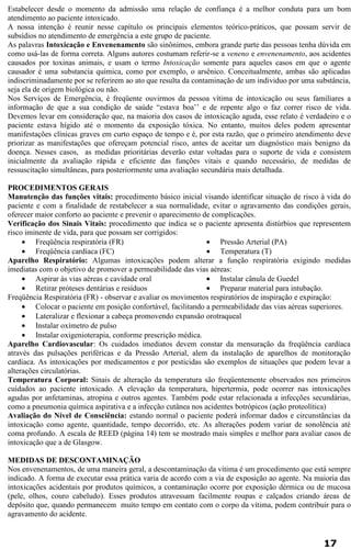 Estabelecer desde o momento da admissão uma relação de confiança é a melhor conduta para um bom 
atendimento ao paciente intoxicado. 
A nossa intenção é reunir nesse capítulo os principais elementos teórico-práticos, que possam servir de 
subsídios no atendimento de emergência a este grupo de paciente. 
As palavras Intoxicação e Envenenamento são sinônimos, embora grande parte das pessoas tenha dúvida em 
como usá-las de forma correta. Alguns autores costumam referir-se a veneno e envenenamento, aos acidentes 
causados por toxinas animais, e usam o termo Intoxicação somente para aqueles casos em que o agente 
causador é uma substancia química, como por exemplo, o arsênico. Conceitualmente, ambas são aplicadas 
indiscriminadamente por se referirem ao ato que resulta da contaminação de um individuo por uma substância, 
seja ela de origem biológica ou não. 
Nos Serviços de Emergência, é freqüente ouvirmos da pessoa vítima de intoxicação ou seus familiares a 
informação de que a sua condição de saúde “estava boa’’ e de repente algo o faz correr risco de vida. 
Devemos levar em consideração que, na maioria dos casos de intoxicação aguda, esse relato é verdadeiro e o 
paciente estava hígido até o momento da exposição tóxica. No entanto, muitos deles podem apresentar 
manifestações clínicas graves em curto espaço de tempo e é, por esta razão, que o primeiro atendimento deve 
priorizar as manifestações que ofereçam potencial risco, antes de aceitar um diagnóstico mais benigno da 
doença. Nesses casos, as medidas prioritárias deverão estar voltadas para o suporte de vida e consistem 
inicialmente da avaliação rápida e eficiente das funções vitais e quando necessário, de medidas de 
ressuscitação simultâneas, para posteriormente uma avaliação secundária mais detalhada. 
PROCEDIMENTOS GERAIS 
Manutenção das funções vitais: procedimento básico inicial visando identificar situação de risco à vida do 
paciente e com a finalidade de restabelecer a sua normalidade, evitar o agravamento das condições gerais, 
oferecer maior conforto ao paciente e prevenir o aparecimento de complicações. 
Verificação dos Sinais Vitais: procedimento que indica se o paciente apresenta distúrbios que representem 
risco iminente de vida, para que possam ser corrigidos: 
· Freqüência respiratória (FR) 
· Freqüência cardíaca (FC) 
· Pressão Arterial (PA) 
· Temperatura (T) 
Aparelho Respiratório: Algumas intoxicações podem alterar a função respiratória exigindo medidas 
imediatas com o objetivo de promover a permeabilidade das vias aéreas: 
· Aspirar às vias aéreas e cavidade oral 
· Retirar próteses dentárias e resíduos 
· Instalar cânula de Guedel 
· Preparar material para intubação. 
Freqüência Respiratória (FR) - observar e avaliar os movimentos respiratórios de inspiração e expiração: 
· Colocar o paciente em posição confortável, facilitando a permeabilidade das vias aéreas superiores. 
· Lateralizar e flexionar a cabeça promovendo expansão orotraqueal 
· Instalar oxímetro de pulso 
· Instalar oxigenioterapia, conforme prescrição médica. 
Aparelho Cardiovascular: Os cuidados imediatos devem constar da mensuração da freqüência cardíaca 
através das pulsações periféricas e da Pressão Arterial, alem da instalação de aparelhos de monitoração 
cardíaca. As intoxicações por medicamentos e por pesticidas são exemplos de situações que podem levar a 
alterações circulatórias. 
Temperatura Corporal: Sinais de alteração da temperatura são freqüentemente observados nos primeiros 
cuidados ao paciente intoxicado. A elevação da temperatura, hipertermia, pode ocorrer nas intoxicações 
agudas por anfetaminas, atropina e outros agentes. Também pode estar relacionada a infecções secundárias, 
como a pneumonia química aspirativa e a infecção cutânea nos acidentes botrópicos (ação proteolítica) 
Avaliação do Nível de Consciência: estando normal o paciente poderá informar dados e circunstâncias da 
intoxicação como agente, quantidade, tempo decorrido, etc. As alterações podem variar de sonolência até 
coma profundo. A escala de REED (página 14) tem se mostrado mais simples e melhor para avaliar casos de 
intoxicação que a de Glasgow. 
MEDIDAS DE DESCONTAMINAÇÃO 
Nos envenenamentos, de uma maneira geral, a descontaminação da vítima é um procedimento que está sempre 
indicado. A forma de executar essa prática varia de acordo com a via de exposição ao agente. Na maioria das 
intoxicações acidentais por produtos químicos, a contaminação ocorre por exposição dérmica ou de mucosa 
(pele, olhos, couro cabeludo). Esses produtos atravessam facilmente roupas e calçados criando áreas de 
depósito que, quando permanecem muito tempo em contato com o corpo da vítima, podem contribuir para o 
agravamento do acidente. 
17 
 