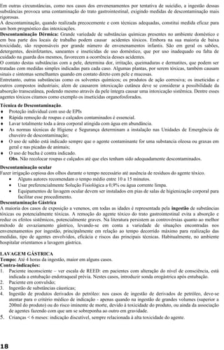 Em outras circunstâncias, como nos casos dos envenenamentos por tentativa de suicídio, a ingestão dessas 
substâncias provoca uma contaminação do trato gastrointestinal, exigindo medidas de descontaminação mais 
rigorosas. 
A descontaminação, quando realizada precocemente e com técnicas adequadas, constitui medida eficaz para 
um bom prognóstico das intoxicações. 
Descontaminação Dérmica: Grande variedade de substâncias químicas presentes no ambiente doméstico e 
em boa parte dos locais de trabalho podem causar acidentes tóxicos. Embora na sua maioria de baixa 
toxicidade, são responsáveis por grande número de envenenamentos infantis. São em geral os sabões, 
detergentes, desinfetantes, saneantes e inseticidas de uso doméstico, que por uso inadequado ou falta de 
cuidado na guarda dos mesmos, favorecem a ocorrência desses acidentes. 
O contato destas substâncias com a pele, determina dor, irritação, queimaduras e dermatites, que podem ser 
tratadas com medidas simples indicadas para cada caso. Algumas plantas, por serem tóxicas, também causam 
sinais e sintomas semelhantes quando em contato direto com pele e mucosas. 
Entretanto, outras substâncias como os solventes químicos; os produtos de ação corrosiva; os inseticidas e 
outros compostos industriais; alem de causarem intoxicação cutânea deve se considerar a possibilidade da 
absorção transcutânea, podendo mesmo através da pele íntegra causar uma intoxicação sistêmica. Dentre esses 
agentes tóxicos citamos como exemplo os inseticidas organofosforados. 
Técnica de Descontaminação. 
¨ Proteção individual com uso de EPIs 
¨ Rápida remoção de roupas e calçados contaminados é essencial. 
¨ Lavar totalmente toda a área corporal atingida com água em abundância. 
¨ As normas técnicas de Higiene e Segurança determinam a instalação nas Unidades de Emergência de 
chuveiro de descontaminação; 
¨ O uso de sabão está indicado sempre que o agente contaminante for uma substancia oleosa ou graxas em 
geral e nas picadas de animais; 
¨ O uso de bucha é contra indicado. 
Obs. Não recolocar roupas e calçados até que eles tenham sido adequadamente descontaminados. 
Descontaminação ocular 
Fazer irrigação copiosa dos olhos durante o tempo necessário até ausência de resíduos do agente tóxico. 
· Alguns autores recomendam o tempo médio entre 10 a 15 minutos. 
· Usar preferencialmente Solução Fisiológica a 0,9% ou água corrente limpa. 
· Equipamentos de lavagem ocular devem ser instalados em pias de salas de higienização corporal para 
facilitar esse procedimento. 
Descontaminação Gástrica 
A maioria dos casos de exposição a venenos, em todas as idades é representada pela ingestão de substâncias 
tóxicas ou potencialmente tóxicas. A remoção do agente tóxico do trato gastrointestinal evita a absorção e 
reduz os efeitos sistêmicos, potencialmente graves. Na literatura persistem as controvérsias quanto ao melhor 
método de esvaziamento gástrico, levando-se em conta a variedade de situações encontradas nos 
envenenamentos por ingestão, principalmente em relação ao tempo decorrido máximo para realização das 
medidas, tipo de agentes envolvidos, eficácia e riscos das principais técnicas. Habitualmente, no ambiente 
hospitalar orientamos a lavagem gástrica. 
LAVAGEM GÁSTRICA 
Tempo: Até 4 horas da ingestão, maior em alguns casos. 
Contra-indicações: 
1. Paciente inconsciente – ver escala de REED: em pacientes com alteração do nível de consciência, está 
indicada a entubação endotraqueal prévia. Nestes casos, introduzir sonda orogástrica após entubação. 
2. Paciente em convulsão; 
3. Ingestão de substâncias cáusticas; 
4. Ingestão de produtos derivados do petróleo: nos casos de ingestão de derivados de petróleo, deve-se 
atentar para o critério médico de indicação - apenas quando na ingestão de grandes volumes (superior a 
200ml do produto) ou do risco iminente de morte, devido à toxicidade do produto, ou ainda da associação 
de agentes fazendo com que um se sobreponha ao outro em gravidade. 
5. Crianças < 6 meses: indicação discutível, sempre relacionada à alta toxicidade do agente. 
18 
 