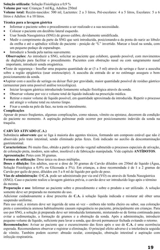 Solução utilizada: Solução Fisiológica a 0,9 % 
Volume por vez: Crianças 5 ml/Kg, Adultos 250ml 
Volume total: Recém-nascidos: 500 ml, Lactentes: 2 a 3 litros, Pré-escolares: 4 a 5 litros, Escolares: 5 a 6 
litros e Adultos: 6 a 10 litros. 
Técnica para a lavagem gástrica 
· Informar o paciente sobre o procedimento a ser realizado e a sua necessidade. 
· Colocar o paciente em decúbito lateral esquerdo. 
· Usar Sonda Nasogástrica (SNG) de grosso calibre, devidamente umidificada. 
· Medir o comprimento da parte da SNG que será introduzida, posicionando-a da ponta do nariz ao lóbulo 
da orelha e até o apêndice xifóide do paciente - posição de “L” invertido. Marcar o local na sonda, com 
um pequeno pedaço de esparadrapo. 
· Introduzir a Sonda pela narina suavemente. 
Observações: Ao introduzir a SNG, solicitar ao paciente que colabore, quando possível, com movimentos 
de deglutição para facilitar o procedimento. Pacientes com obstrução nasal ou com sangramento nasal 
importante, introduzir sonda orogástrica. 
·Teste de segurança - Insuflar uma pequena quantidade de ar (3 a 5 ml) através de seringa e fazer a ausculta 
sobre a região epigástrica (usar estetoscópio). A ausculta da entrada do ar no estômago assegura o bom 
posicionamento da sonda. 
·Aspirar com o auxílio de seringa ou deixar fluir por gravidade, maior quantidade possível de resíduo gástrico 
(armazenar para uma possível análise toxicológica). 
· Iniciar lavagem gástrica introduzindo lentamente solução fisiológica através da sonda. 
· Observar volume por vez e volume total de líquido indicado na prescrição médica. 
· Retirar o maior volume de líquido possível, em quantidade aproximada da introduzida. Repetir o processo 
até atingir o volume total ou retorno limpo. 
· Fixar a sonda na pele da face, na testa ou lateralmente. 
Complicações 
Apesar de pouco freqüentes, algumas complicações, como náusea, vômito ou epistaxe, decorrem da condição 
do paciente no momento. A aspiração pulmonar pode ocorrer por posicionamento indevido da sonda na 
traquéia. 
CARVÃO ATIVADO (C.A.) 
Substância adsorvente que se liga à maioria dos agentes tóxicos, formando um composto estável que não é 
absorvido pelo trato intestinal, sendo eliminado pelas fezes. Está indicado no auxílio da descontaminação 
gastrintestinal. 
Características: Pó muito fino, obtido a partir do carvão vegetal submetido a processos especiais de ativação, 
de coloração preta, inodoro, sem sabor, insolúvel e de fabricação manipulada. Vide capítulo ANTÍDOTOS. 
Apresentação: Potes com 30 gramas. 
Formas de utilização: Dose única ou doses múltiplas. 
Doses e diluição: Em adultos, usa-se a dose de 30 gramas de Carvão diluídos em 250ml de líquido (Água, 
Solução Fisiológica a 0,9% ou Glicosada a 5%). Em crianças, a dose recomendada é de 1 a 2 gramas de 
Carvão por quilo de peso, diluídos em 5 a 8 ml de líquido por quilo de peso. 
Vias de administração: O C.A. pode ser administrado por via oral (VO) ou através de Sonda Nasogástrica 
(SNG). Caso o paciente realize a lavagem gástrica prévia, o carvão deve ser introduzido logo após o término 
da mesma. 
Preparação e uso: Informar ao paciente sobre o procedimento e sobre o produto a ser utilizado. A solução 
somente deve ser preparada no momento do uso. 
Adicionar cuidadosamente a dose prescrita do C.A. à solução líquida indicada e misturar até obter uma 
suspensão uniforme. 
Para uso oral, a mistura deve ser ingerida de uma só vez – embora não tenha cheiro ou sabor, sua coloração 
preta e consistência arenosa habitualmente causam repugnância no paciente, principalmente em crianças. Para 
uso por SNG, a solução já preparada deve ser introduzida lentamente, misturando-se de forma continuada para 
evitar a sedimentação, a formação de grumos e a obstrução da sonda. Após a administração, introduzir 
pequeno volume de líquido, suficiente para lavar a sonda, que deverá permanecer fechada evitando o retorno. 
Recomendações: Avisar ao paciente que o escurecimento das fezes após o uso de C.A. é uma ocorrência 
esperada. Recomendamos observar e registrar a eliminação. O principal efeito adverso é a intolerância seguida 
de vômito. Também podem ocorrer: abrasão ocular, constipação, obstrução intestinal e aspiração com 
infecção respiratória. 
19 
 