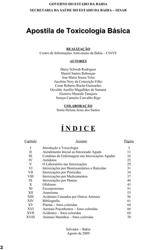 GOVERNO DO ESTADO DA BAHIA 
SECRETARIA DA SAÚDE DO ESTADO DA BAHIA – SESAB 
Apostila ddee TTooxxiiccoollooggiiaa BBáássiiccaa 
REALIZAÇÃO 
Centro de Informações Antiveneno da Bahia – CIAVE 
AUTORES 
Daisy Schwab Rodrigues 
Daniel Santos Rebouças 
Ana Maria Souza Teles 
Jucelino Nery da Conceição Filho 
Cesar Roberto Rocha Guimarães 
Osvaldo Aurélio Magalhães de Santana 
Gustavo Mustafa Tanajura 
Soraya Carneiro Carvalho Rigo 
COLABORAÇÃO 
Sonia Helena Jesus dos Santos 
Í N D I C E 
Capítulo Assunto Página 
I Introdução à Toxicologia 3 
II Atendimento Inicial ao Intoxicado Agudo 11 
III Condutas de Enfermagem nas Intoxicações Agudas 16 
IV Antídotos 22 
V O Laboratório nas Intoxicações 29 
VI Intoxicações por Domissanitários e Raticidas 31 
VII Intoxicações por Pesticidas 34 
VIII Intoxicações por Medicamentos 37 
IX Intoxicações por Plantas 40 
X Ofidismo 43 
XI Escorpionismo 51 
XII Araneísmo 53 
XIII Acidentes Causados por Outros Animais 56 
XIV Bibliografia 61 
XV Plantas – fotos coloridas 64 
XVI Animais Peçonhentos – fotos coloridas 66 
XVII Acidentes – fotos coloridas 68 
XVIII Animais Marinhos – fotos coloridas 70 
Salvador – Bahia 
Agosto de 2009 
2 
 