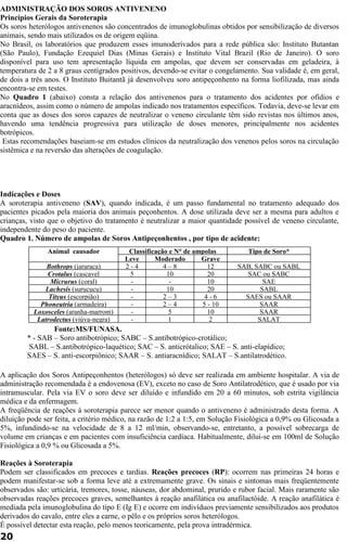 ADMINISTRAÇÃO DOS SOROS ANTIVENENO 
Princípios Gerais da Soroterapia 
Os soros heterólogos antivenenos são concentrados de imunoglobulinas obtidos por sensibilização de diversos 
animais, sendo mais utilizados os de origem eqüina. 
No Brasil, os laboratórios que produzem esses imunoderivados para a rede pública são: Instituto Butantan 
(São Paulo), Fundação Ezequiel Dias (Minas Gerais) e Instituto Vital Brazil (Rio de Janeiro). O soro 
disponível para uso tem apresentação líquida em ampolas, que devem ser conservadas em geladeira, à 
temperatura de 2 a 8 graus centígrados positivos, devendo-se evitar o congelamento. Sua validade é, em geral, 
de dois a três anos. O Instituto Buitantã já desenvolveu soro antipeçonhento na forma liofilizada, mas ainda 
encontra-se em testes. 
No Quadro 1 (abaixo) consta a relação dos antivenenos para o tratamento dos acidentes por ofídios e 
aracnídeos, assim como o número de ampolas indicado nos tratamentos específicos. Todavia, deve-se levar em 
conta que as doses dos soros capazes de neutralizar o veneno circulante têm sido revistas nos últimos anos, 
havendo uma tendência progressiva para utilização de doses menores, principalmente nos acidentes 
botrópicos. 
Estas recomendações baseiam-se em estudos clínicos da neutralização dos venenos pelos soros na circulação 
sistêmica e na reversão das alterações de coagulação. 
Indicações e Doses 
A soroterapia antiveneno (SAV), quando indicada, é um passo fundamental no tratamento adequado dos 
pacientes picados pela maioria dos animais peçonhentos. A dose utilizada deve ser a mesma para adultos e 
crianças, visto que o objetivo do tratamento é neutralizar a maior quantidade possível de veneno circulante, 
independente do peso do paciente. 
Quadro 1. Número de ampolas de Soros Antipeçonhentos , por tipo de acidente: 
Animal causador Classificação e N° de ampolas Tipo de Soro* 
Leve Moderado Grave 
Bothrops (jararaca) 2 - 4 4 – 8 12 SAB, SABC ou SABL 
Crotalus (cascavel 5 10 20 SAC ou SABC 
Micrurus (coral) - - 10 SAE 
Lachesis (surucucu) - 10 20 SABL 
Tityus (escorpião) - 2 – 3 4 - 6 SAES ou SAAR 
Phoneutria (armadeira) - 2 – 4 5 - 10 SAAR 
Loxosceles (aranha-marrom) - 5 10 SAAR 
Latrodectus (viúva-negra) - 1 2 SALAT 
Fonte:MS/FUNASA. 
* - SAB – Soro antibotrópico; SABC – S.antibotrópico-crotálico; 
SABL – S.antibotrópico-laquético; SAC – S. anticrótalico; SAE – S. anti-elapídico; 
SAES – S. anti-escorpiônico; SAAR – S. antiaracnídico; SALAT – S.antilatrodético. 
A aplicação dos Soros Antipeçonhentos (heterólogos) só deve ser realizada em ambiente hospitalar. A via de 
administração recomendada é a endovenosa (EV), exceto no caso de Soro Antilatrodético, que é usado por via 
intramuscular. Pela via EV o soro deve ser diluído e infundido em 20 a 60 minutos, sob estrita vigilância 
médica e da enfermagem. 
A freqüência de reações à soroterapia parece ser menor quando o antiveneno é administrado desta forma. A 
diluição pode ser feita, a critério médico, na razão de 1:2 a 1:5, em Solução Fisiológica a 0,9% ou Glicosada a 
5%, infundindo-se na velocidade de 8 a 12 ml/min, observando-se, entretanto, a possível sobrecarga de 
volume em crianças e em pacientes com insuficiência cardíaca. Habitualmente, dilui-se em 100ml de Solução 
Fisiológica a 0,9 % ou Glicosada a 5%. 
Reações à Soroterapia 
Podem ser classificados em precoces e tardias. Reações precoces (RP): ocorrem nas primeiras 24 horas e 
podem manifestar-se sob a forma leve até a extremamente grave. Os sinais e sintomas mais freqüentemente 
observados são: urticária, tremores, tosse, náuseas, dor abdominal, prurido e rubor facial. Mais raramente são 
observadas reações precoces graves, semelhantes à reação anafilática ou anafilactóide. A reação anafilática é 
mediada pela imunoglobulina do tipo E (Ig E) e ocorre em indivíduos previamente sensibilizados aos produtos 
derivados do cavalo, entre eles a carne, o pêlo e os próprios soros heterólogos. 
É possível detectar esta reação, pelo menos teoricamente, pela prova intradérmica. 
20 
 