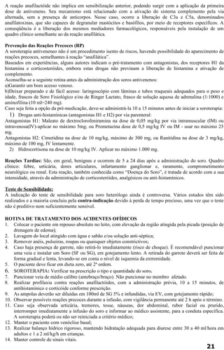A reação anafilactóide não implica em sensibilização anterior, podendo surgir com a aplicação da primeira 
dose de antiveneno. Seu mecanismo está relacionado com a ativação do sistema complemento pela via 
alternada, sem a presença de anticorpos. Nesse caso, ocorre a liberação de C3a e C5a, denominados 
anafilatoxinas, que são capazes de degranular mastócitos e basófilos, por meio de receptores específicos. A 
conseqüência é a liberação dos mesmos mediadores farmacológicos, responsáveis pela instalação de um 
quadro clínico semelhante ao da reação anafilática. 
Prevenção das Reações Precoces (RP) 
A soroterapia antiveneneo não é um procedimento isento de riscos, havendo possibilidade do aparecimento de 
reações precoces, semelhantes à reação “anafilática”. 
Baseados em experiências, alguns autores indicam o pré-tratamento com antagonistas, dos receptores H1 da 
histamina e corticosteróides, embora estas drogas não previnam a liberação de histamina e ativação de 
complemento. 
Aconselha-se a seguinte rotina antes da administração dos soros antivenenos: 
a)Garantir um bom acesso venoso. 
b)Deixar preparado e de fácil acesso: laringoscópio com lâminas e tubos traqueais adequados para o peso e 
idade, frascos de Soro Fisiológico e/ou de Ringer Lactato, frasco de solução aquosa de adrenalina (1:1000) e 
aminofilina (10 ml=240 mg). 
Caso seja feita a opção da pré-medicação, deve-se administrá-la 10 a 15 minutos antes de iniciar a soroterapia: 
1) Drogas anti-histamínicas (antagonistas H1 e H2) por via parenteral: 
Antagonistas H1: Maleato de dextroclorofeniramina na dose de 0,05 mg/kg por via intramuscular (IM) ou 
intravenosa(IV)-aplicar no máximo 5mg; ou Prometazina dose de 0,5 mg/kg IV ou IM - usar no máximo 25 
mg. 
Antagonistas H2: Cimetidina na dose de 10 mg/kg, máximo de 300 mg, ou Ranitidina na dose de 3 mg/kg, 
máximo de 100 mg, IV lentamente. 
2) Hidrocortisona na dose de 10 mg/kg IV. Aplicar no máximo 1.000 mg. 
Reações Tardias: São, em geral, benignas e ocorrem de 5 a 24 dias após a administração do soro. Quadro 
clínico: febre, urticária, dores articulares, infartamento ganglionar e, raramente, comprometimento 
neurológico ou renal. Esta reação, também conhecida como “Doença do Soro”, é tratada de acordo com a sua 
intensidade, através da administração de corticosteróides, analgésicos ou anti-histamínicos. 
Teste de Sensibilidade: 
A indicação do teste de sensibilidade para soro heterólogo ainda é controversa. Vários estudos têm sido 
realizados e a maioria concluiu pela contra-indicação devido à perda de tempo precioso, uma vez que o teste 
não é preditivo nem suficientemente sensível. 
ROTINA DE TRATAMENTO DOS ACIDENTES OFÍDICOS 
1. Colocar o paciente em repouso absoluto no leito, com elevação da região atingida pela picada (posição de 
drenagem de edema); 
2. Lavagem do local atingido com água e sabão e/ou solução anti-séptica; 
3. Remover anéis, pulseiras, roupas ou quaisquer objetos constrictivos; 
4. Caso haja presença de garrote, não retirá-lo imediatamente (risco de choque). É recomendável puncionar 
uma veia e instalar um Soro (SF ou SG), em gotejamento lento. A retirada do garrote deverá ser feita de 
forma gradual e lenta, levando-se em conta o nível de isquemia da extremidade. 
5. O paciente deve ficar em dieta zero, até 2ª ordem. 
6. SOROTERAPIA: Verificar na prescrição o tipo e quantidade do soro. 
7. Puncionar veia de médio calibre (antebraço/braço). Não puncionar no membro afetado. 
8. Realizar profilaxia contra reações anafilactóides, com a administração prévia, 10 a 15 minutos, de 
antihistamínico e corticóide conforme prescrição. 
9. As ampolas deverão ser diluídas em 100ml de SG 5% e infundidas, via EV, com gotejamento rápido; 
10. Observar possíveis reações precoces durante a infusão, com vigilância permanente até 2 h após o término. 
11. Caso seja observada urticária, tremores, tosse, náuseas, dor abdominal, rubor facial ou prurido, 
interromper imediatamente a infusão do soro e informar ao médico assistente, para a conduta específica. 
A soroterapia poderá ou não ser reiniciada a critério médico; 
12. Manter o paciente com venóclise basal; 
13. Realizar balanço hídrico rigoroso, mantendo hidratação adequada para diurese entre 30 a 40 ml/hora em 
adultos e 1 a 2 ml/kg/h em crianças. 
14. Manter controle de sinais vitais. 
21 
 
