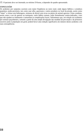 15. O paciente deve ser internado, no mínimo 24 horas, a depender do quadro apresentado. 
CONCLUSÃO 
Os acidentes por serpentes ocorrem com maior freqüência no meio rural, onde alguns hábitos e crendices 
populares ainda persistem, tais como usar alho, querosene e outros produtos no local da picada, assim como 
“tratar” a vítima com beberagens, misturas de álcool com ervas ou partes do animal agressor. Estas condutas, 
assim como o uso do garrote ou torniquete, outro hábito comum, estão formalmente contra-indicados, visto 
que não ajudam ao tratamento e aumentam as complicações locais. Salientamos que, em relação aos acidentes 
por animais peçonhentos, somente a partir de uma ampla divulgação das medidas de prevenção e de primeiros 
socorros junto à população em geral, poderá haver uma redução significativa do número destes acidentes e de 
suas conseqüências. 
22 
 