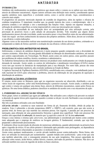 A N T Í D O T O S 
INTRODUÇÃO 
Antídotos são medicamentos ou produtos químicos que atuam sobre o veneno ou se opõem aos seus efeitos, 
através de diferentes mecanismos. Alguns autores utilizam uma definição mais restrita, considerando apenas 
aqueles antídotos mais específicos e excluindo outros, como o carvão ativado. Aqui, consideraremos o 
conceito mais amplo. 
O prognóstico do paciente intoxicado depende da exatidão do diagnóstico, além da rapidez e eficácia de 
condutas terapêuticas. É importante ressaltar que, na grande maioria das vezes, a antidototerapia não é a 
primeira conduta a ser adotada e sim a manutenção das funções vitais. Apenas em algumas situações, a 
utilização de antídotos específicos se torna imprescindível, como nas intoxicações por cianeto. 
A avaliação da necessidade de sua indicação deve ser acompanhada por uma utilização correta, pela 
prevenção de possíveis riscos e pela adoção de precauções devidas. Vale ressaltar que alguns destes 
medicamentos possui elevada toxicidade, sendo necessário pesar o risco/benefício antes da sua administração. 
Tudo isto requer um bom conhecimento da natureza dos próprios antídotos. Além disso, devem ser avaliadas 
a sua eficácia e contra-indicações. 
Algumas vezes se faz necessário realizar uma monitorização constante do uso destes produtos, coletando-se e 
comparando-se dados de forma a permitir a avaliação da sua eficácia e efeitos adversos. 
PROBLEMÁTICA DOS ANTÍDOTOS NO BRASIL 
Infelizmente, o número de antídotos disponíveis é muito pequeno quando comparado com a diversidade de 
venenos existentes. Além disto, há uma grande dificuldade na obtenção de determinados antídotos, até mesmo 
por centros especializados em Toxicologia. No Brasil, assim como em outros países, estas questões passam 
por problemas de ordem científica, técnica, econômica e administrativa. 
As indústrias farmacêuticas não demonstram interesse em produzir estes medicamentos em virtude da pequena 
demanda de mercado. Assim sendo, os centros de informações e atendimento toxicológico (CIATs) muitas 
vezes tem que recorrer às farmácias de manipulação para a sua obtenção. Por outro lado, poucas são estas 
farmácias que manipulam injetáveis, não existindo nenhuma no Estado da Bahia. 
A Agência Nacional de Vigilância Sanitária (ANVISA), sensibilizada com a situação, vem trabalhando junto à 
rede nacional de CIATs para solucionar o problema, através da elaboração de um programa de aquisição e 
distribuição de antídotos. 
CLASSIFICAÇÃO DOS ANTÍDOTOS 
O veneno, assim como os fármacos, para agir no organismo necessita ser absorvido, distribuído a um ou 
vários locais do organismo, sofrer uma biotransformação e posterior excreção. Assim sendo, o antídoto pode 
agir contra o veneno em qualquer uma destas fases, através de diferentes mecanismos, sejam ações físicas ou 
químicas. De uma forma didática, podemos classificar os antídotos de acordo com o seu mecanismo de ação: 
1. INIBIDORES DA ABSORÇÃO DO TÓXICO 
Neste grupo, temos os antídotos que agem por adsorção. São utilizados com o objetivo de prevenir ou reduzir 
a absorção do agente tóxico pelo organismo quando o contato se dá por via oral, facilitando a sua excreção por 
via intestinal. 
São três os produtos utilizados com esta finalidade: 
a)Carvão ativado – constitui-se num material em forma de pó, finamente dividido, obtido da polpa da 
madeira. Esta é submetida a elevada temperatura (800ºC a 1000ºC), sob controle, para que não ocorra a 
queima total, de forma que seja mantida sua estrutura porosa. Em seguida, é passada por um processo de 
tamisação, para obtenção de uma granulometria finíssima e grande área superficial. Todo este processo lhe 
confere alta capacidade de adsorção, de maneira que 1g equivale a mais de 1m2 de área adsorvente. 
Graças a essa intensa e extensa ação adsorvente, sua administração é considerada por muitos como conduta 
mais adequada que o emprego de eméticos ou lavagem gástrica. É fundamental, contudo, que seja bem 
preparado e administrado precocemente. 
É realmente eficaz na prevenção da absorção de numerosas substâncias, quando administrado na primeira hora 
após a ingestão do tóxico. O seu efeito protetor é diminuído após períodos mais prolongados, na dependência 
de uma série de fatores relacionados ao paciente e à molécula tóxica. 
Assim como qualquer medicamento, o carvão ativado também possui contra-indicações. Desta forma, não 
deve ser utilizado na intoxicação por acetaminofen - quando tratada com acetilcisteína - para evitar que esta 
seja também adsorvida, com o consequente prejuízo da sua ação terapêutica. Não possui capacidade de 
adsorção sobre metais, ácido bórico, sulfato ferroso, cianetos, derivados de petróleo e malation. Não deve ser 
utilizado também nos casos de ingestão de ácidos ou bases cáusticas. 
 