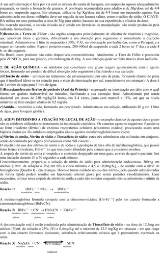 A sua administração é feita por via oral ou através da sonda de lavagem, em suspensão aquosa adequadamente 
preparada, evitando a formação de grumos. A posologia recomendada para adultos é de 50g/dose até de 4/4 
horas em suspensão aquosa. Em crianças, utiliza-se 1g/ Kg/dose até de 4/4 horas em suspensão aquosa. Sua 
administração em doses múltiplas deve ser seguida de um laxante salino, como o sulfato de sódio. O CIAVE-BA 
utiliza em seus protocolos a dose de 30g para adulto, baseado na sua experiência e eficácia da dose. 
No mercado nacional, o carvão ativado só é obtido em farmácias de manipulação, não sendo produzido pela 
indústria farmacêutica. 
b)Bentonita e Terra de Füller - são argilas compostas principalmente de silicatos de alumínio e magnésio, 
que adsorvem óleos e gorduras, dificultando a sua absorção pelo organismo e aumentando a excreção 
intestinal. Administra-se 1 litro de suspensão a 30%, V.O., na intoxicação por herbicidas, como o Paraquat, e a 
seguir um laxante salino. Repetir posteriormente, 200-300ml da suspensão a cada 2 horas no 1º dia e a cada 4 
h. no dia seguinte. 
No Brasil, estes produtos não estão disponíveis comercialmente. Atualmente, a Terra de Füller é produzida 
pela ZENECA, para uso próprio, em embalagem de 60g. A sua obtenção pode ser feita através desta indústria. 
2. DE AÇÃO QUÍMICA - os antídotos que constituem este grupo reagem quimicamente com o agente 
tóxico, formando um produto de difícil absorção pelo organismo e facilitando a sua excreção. 
a)Cloreto de sódio – utilizado no tratamento de envenenamento por sais de prata, formando cloreto de prata 
que é insolúvel (deve-se ter atenção para o risco da intoxicação por sal, especialmente em crianças). A dose é 
de 1 colher de sopa para 1 litro de água. 
b)Hexacianoferrato férrico de potássio (Azul da Prússia) - empregado na intoxicação por tálio com o qual 
forma um quelato inabsorvível no intestino, facilitando a sua excreção fecal. Administrado por sonda 
duodenal em doses de 250 mg/kg/24 horas, em 2-4 vezes, junto com manitol a 15%, até que os níveis 
urinários de tálio estejam abaixo de 0,5 mg/dia. 
c)Amido – neutraliza o iodo, formando um precipitado. Administra-se em solução, utilizando 80 g em 1 litro 
de água, para lavagem gástrica. 
3. AGEM IMPEDINDO A FIXAÇÃO NO LOCAL DE AÇÃO - o exemplo clássico de agentes deste grupo 
são os antídotos utilizados no tratamento da intoxicação cianídrica. Os cianetos agem no organismo fixando-se 
ao ferro trivalente (férrico) de enzimas respiratórias celulares (citocromo oxidase) provocando assim uma 
hipóxia citotóxica. Os antídotos empregados são os agentes metahemoglobinizantes como: 
a)Nitrito de amila, Nitrito de sódio e Tiossulfato de sódio: estas três substâncias são utilizadas em conjunto, 
sendo denominada por alguns profissionais como “kit cianeto”. 
O objetivo do uso dos nitritos de amila e de sódio é a produção de taxa alta de metahemoglobina, que possui 
ferro férrico (trivalente, HbFe+++) e que tem maior afinidade pelo cianeto que a citocromo oxidase. 
A ampola de nitrito de amila é rompida e o conteúdo despejado em uma gaze, através da qual o paciente fará 
uma inalação durante 20 a 30 segundos a cada minuto. 
Concomitantemente, prepara-se a solução de nitrito de sódio para administração endovenosa, 300mg em 
adultos (10mL da solução a 3%) em três a cinco minutos e 4,5 a 10,0mg/Kg - de acordo com o nível de 
hemoglobina (Quadro I) - em crianças. Deve-se tomar cuidado no uso dos nitritos, pois quando administrados 
de forma rápida podem resultar em hipotensão arterial grave por serem potentes vasodilatadores. Caso 
necessário, utilizar nova ampola de nitrito de amila a cada três minutos enquanto não se administra o nitrito de 
sódio. 
Reação 1: HbFe++ + NO2 
- ® HbFe+++ 
hemoglobina nitrito metahemoglobina 
A metahemoglobina formada compete com a citocromo-oxidase (Cit-Fe+++) pelo íon cianeto formando a 
cianometahemoglobina (HbFeCN). 
Reação 2: HbFe+++ + CN- ® HbFeCN + Cit-Fe+++ 
metahemo- cianeto cianometahemo- citocromo 
globina globina oxidase 
A desintoxicação real é então conduzida pela administração de Tiossulfato de sódio - na dose de 12,5mg em 
adultos (50mL de solução a 25%, IV) e 0,4mg/Kg até o máximo de 12,5 mg/Kg em crianças - em que reage 
com o íon cianeto formando tiocianato, substância relativamente atóxica que é prontamente excretada na 
urina. 
Reação 3: Na2S2O3 + CN- SCN-tiossulfato 
SCN-oxidase 
cianeto tiocianato 
rodanese 
 