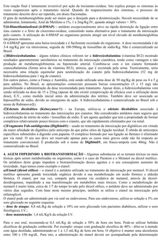 Esta reação final é lentamente reversível por ação da tiocianato-oxidase. Isto explica porque os sintomas às 
vezes reaparecem após o tratamento inicial. Quando do reaparecimento dos sintomas, o processo de 
tratamento descrito deve ser repetido, em doses fracionadas. 
O grau de metahemoglobina pode ser maior que o desejado para a desintoxicação. Haverá necessidade de se 
administrar, lentamente, Azul de Metileno a 1%, 1 a 2mg/Kg IV, quando atingir valores > 30%. 
b)4-Dimetilaminofenol (4-DMAP) – antídoto excepcionalmente ativo na rápida destruição da ligação entre 
íons cianeto e o ferro da citocromo-oxidase, consistindo numa alternativa para o tratamento da intoxicação 
pelo cianeto. A utilização do 4-DMAP no organismo permite atingir um nível elevado de metahemoglobina 
em poucos minutos. 
O 4-DMAP apresenta uma baixa toxicidade e é facilmente excretado do organismo. A dose recomendada é de 
3-4 mg/Kg por via intravenosa, seguida de 100-500mg de tiossulfato de sódio/Kg. Não é comercializado no 
Brasil. 
c)Hidroxicobalamina - alguns relatos clínicos referem ter a hidroxicobalamina (vitamina B12) mostrado 
resultados aparentemente satisfatórios no tratamento da intoxicação cianídrica, tendo como vantagem a não 
produção de metahemoglobinemia ou hipotensão arterial. Combina-se com o íon cianeto formando 
cianocobalamina (forma ativa da vitamina B12), atóxica, que é excretada pela urina. Teoricamente, seria 
necessária uma relação equimolar para neutralização do cianeto pela hidroxicobalamina (52 mg de 
hidroxicobalamina para 1 mg de cianeto). 
Em outros países, como a França e Austrália, está sendo utilizada uma dose de 50 mg/Kg de peso ou 4 a 5 g 
para adultos. No Brasil, as apresentações comerciais possuem baixas concentrações (5 e 15 mg) não 
possibilitando a administração da dose recomendada para tratamento. Apesar disto, a hidroxicobalamina vem 
sendo utilizada na dose de 15 a 25mg (apesar de não existir comprovação de eficácia com a utilização desta 
dose), E.V., como medida inicial antes da administração dos nitritos. Também deve ser associada ao 
hipossulfito de sódio, devido ao sinergismo de ação. A hidroxicobalamina é comercializada no Brasil sob o 
nome de Rubranovaâ). 
d)Edetato dicobáltico (Kelocyanorâ) - na Europa, utiliza-se o edetato dicobáltico associado à 
hidroxicobalamina no tratamento das intoxicações por cianetos. São considerados antídotos mais seguros que 
a combinação de nitrito de sódio / tiossulfato de sódio. É um agente quelador que tem a propriedade de formar 
complexos relativamente pouco tóxicos com o cianeto, que são rapidamente eliminados por via renal. 
e)Fragmento Fab-antidigoxina (Digibind®) – usado no tratamento da intoxicação por digitálicos em virtude 
da maior afinidade do digitálico pelo anticorpo do que pelos sítios de ligação tecidual. É obtido de anticorpos 
específicos submetidos à digestão com papaína. O complexo formado por sua ligação ao fármaco é eliminado 
por via renal. O seu uso deve ser reservado apenas para os casos mais graves onde não há resposta ao 
tratamento convencional. É produzido sob o nome de Digibind®, em frasco-ampola com 40mg. Não é 
comercializado no Brasil. 
4. AGEM IMPEDINDO A BIOTRANSFORMAÇÃO - Algumas substâncias só se tornam tóxicas ou mais 
tóxicas após serem metabolizadas no organismo, como é o caso do Paration e o Metanol ou álcool metílico. 
Os antídotos deste grupo impedem a biotransformação desses agentes e o seu conseqüente aumento de 
toxicidade. Aqui temos como exemplo o etanol: 
a)Etanol (álcool etílico) – o etanol é o antídoto utilizado no tratamento da intoxicação por metanol. O álcool 
metílico apresenta grande toxicidade orgânica devido à sua metabolização em ácido fórmico e aldeído 
fórmica. O etanol, por sua vez, compete pela mesma via oxidativa do metanol, através da álcool-desidrogenase, 
impedindo a sua transformação em metabólitos mais tóxicos. Como a metabolização do 
metanol é muito lenta, cerca de 1/7 do tempo levado pelo álcool etílico, o antídoto deve ser administrado por 
vários dias seguidos. Com base neste mesmo princípio, também se utiliza o etanol na intoxicação pelo 
etilenoglicol. 
O etanol pode ser administrado por via oral ou endovenosa. Para uso endovenoso, utiliza-se solução a 5% em 
soro glicosado no seguinte esquema: 
– dose de ataque: 8,8 mL/Kg da solução a 10% em soro glicosado (em pacientes diabéticos, utilizar o soro 
fisiológico), I.V.; 
– dose manutenção: 1,4 mL/Kg/h da solução I.V. 
Para o uso oral, recomenda-se 0,5 mL/Kg de solução a 50% de hora em hora. Pode-se utilizar bebidas 
alcoólicas de graduação conhecida. Por exemplo: uísque com graduação alcoólica de 40% - dilui-se à metade 
com água destilada, administrando-se 1 a 1,5 mL/Kg de hora em hora. O objetivo é manter uma alcoolemia 
entre 100 e 150 mg/dL. Para isto, a administração do etanol deverá ser acompanhada pela determinação 
 