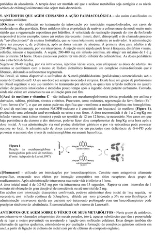 periódica da alcoolemia. A terapia deve ser mantida até que a acidose metabólica seja corrigida e os níveis 
séricos de etilenoglicol/metanol não sejam mais detectáveis. 
5. ANTÍDOTOS QUE AGEM CESSANDO A AÇÃO FARMACOLÓGICA – são assim classificados os 
seguintes antídotos: 
a)Oximas - são utilizadas no tratamento da intoxicação por inseticidas organofosforados, nos casos de 
moderada ou alta gravidade. Estes antídotos têm a propriedade de reativar a colinesterase de modo muito mais 
rápido que a regeneração espontânea por hidrólise. A velocidade de reativação depende do tipo de fosforado 
responsável (como exemplo, temos em ordem decrescente: dimeti, dietil, diisopropil) e do chamado processo 
de “envelhecimento” da enzima fosforilada, que se torna totalmente resistente ao reativador. A administração 
deve ser precoce e, de preferência, após as doses iniciais de atropina. A primeira dose para adultos é de 
200-400 mg, lentamente, por via intravenosa. A injeção muito rápida pode levar à fraqueza, distúrbios visuais, 
cefaléia, náuseas e taquicardia. A seguir, 200-400 mg em infusão contínua, até atingir um máximo de 1-2 g 
nas primeiras 24 horas. Doses excessivas podem ter um efeito inibidor da colinesterase. As doses pediátricas 
não estão bem definidas. 
Sugere-se 20-40 mg/Kg, por via intravenosa, repetidas várias vezes, sem ultrapassar as doses de adultos. As 
oximas se combinam com o átomo de fósforo eletrolítico formando um complexo oxima-fosforado que é 
liberado, deixando a colinesterase regenerada. 
No Brasil, só temos disponível o sulfoxilato de N-metil-piridilaldoxima (pralidoxima) comercializado sob o 
nome de Contrathionâ. O seu uso deve ser sempre associado à atropina. Existe hoje um grupo de profissionais 
no Brasil sugerindo o seu uso também no tratamento por aldicarb, os quais tem referido melhoras no quadro 
clínico de pacientes intoxicados e atendidos pouco tempo após a ingestão deste potente carbamato. Contudo, 
ainda não existe um consenso na sua utilização para este fim. 
b)Azul de metileno e vitamina C - são indicados em metahemoglobinemia tóxica produzida por anilina e 
derivados, sulfona, piridium, nitratos e nitritos. Provocam, como redutores, regeneração do ferro férrico (Fe++ 
+) em ferroso (Fe++), o que em outras palavras significa que transforma a metahemoglobina em hemoglobina. 
O azul de metileno age na enzima NADPH-redutase e é convertido em leucoazul de metileno (Figura 1), 
produzindo uma coloração azul-esverdeada na urina e nas fezes. A dose recomendada é de 1 a 2 mg/Kg em 
infusão venosa lenta (cinco minutos) e pode ser repetido de 12 em 12 horas, se necessário. Nos casos em que 
haja persistência da cianose e dos sintomas, pode-se fazer dose complementar de 1mg/Kg uma hora após a 
dose inicial. A sua administração via oral produz distúrbios gástricos e por via subcutânea pode provocar 
necrose no local. A administração de doses excessivas ou em pacientes com deficiência de G-6-PD pode 
provocar o aumento dos níveis de metahemoglobina ou anemia hemolítica. 
Figura 1 
Reação da metahemoglobina a 
hemoglobina pelo azul de metileno. 
(Fonte: Adaptado de Larini,1997) 
c)Flumazenil - utilizado em intoxicações por benzodiazepínicos. Consiste num antagonista altamente 
específico, exercendo seus efeitos por interação competitiva nos sítios receptores deste grupo de 
medicamentos. Após administração intravenosa sua meia-vida é inferior a 1 hora. 
A dose inicial usual é de 0,2-0,3 mg por via intravenosa em 15 segundos. Repete-se com intervalos de 1 
minuto até obtenção do grau desejável de consciência ou até um total de 2 mg. 
Em adultos com intoxicação diazepínica confirmada, pode-se administrar dose inicial de 1mg seguida, se 
necessário, por infusão contínua de 0,5mg/hora, diluída em soro glicosado a 5% ou soro fisiológico. A 
administração intravenosa rápida em paciente sob tratamento prolongado com um benzodiazepínico pode 
precipitar síndrome de abstinência. É comercializado sob o nome de Lanexatâ. 
ANTÍDOTOS QUE AGEM SOBRE O TÓXICO OU SEUS METABÓLITOS - Neste grupo de antídotos, 
encontram-se os chamados antagonistas dos metais pesados, isto é, aquelas substâncias que têm a propriedade 
de se ligar a metais prevenindo ou revertendo a ligação com moléculas celulares. Estas drogas também são 
chamadas de agentes quelantes, entendendo-se por quelação a formação de complexos químicos estáveis em 
anel, a partir da ligação de elétrons do metal com par de elétrons do composto orgânico. 
 