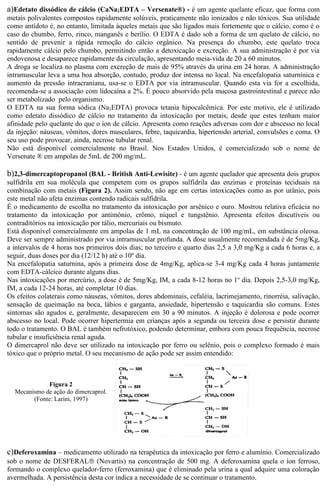 a)Edetato dissódico de cálcio (CaNa2EDTA – Versenate®) - é um agente quelante eficaz, que forma com 
metais polivalentes compostos rapidamente solúveis, praticamente não ionizados e não tóxicos. Sua utilidade 
como antídoto é, no entanto, limitada àqueles metais que são ligados mais fortemente que o cálcio, como é o 
caso do chumbo, ferro, zinco, manganês e berílio. O EDTA é dado sob a forma de um quelato de cálcio, no 
sentido de prevenir a rápida remoção do cálcio orgânico. Na presença do chumbo, este quelato troca 
rapidamente cálcio pelo chumbo, permitindo então a detoxicação e excreção. A sua administração é por via 
endovenosa e desaparece rapidamente da circulação, apresentando meia-vida de 20 a 60 minutos. 
A droga se localiza no plasma com excreção de mais de 95% através da urina em 24 horas. A administração 
intramuscular leva a uma boa absorção, contudo, produz dor intensa no local. Na encefalopatia saturnínica e 
aumento da pressão intracraniana, usa-se o EDTA por via intramuscular. Quando esta via for a escolhida, 
recomenda-se a associação com lidocaína a 2%. É pouco absorvido pela mucosa gastrointestinal e parece não 
ser metabolizado pelo organismo. 
O EDTA na sua forma sódica (Na2EDTA) provoca tetania hipocalcêmica. Por este motivo, ele é utilizado 
como edetato dissódico de cálcio no tratamento da intoxicação por metais, desde que estes tenham maior 
afinidade pelo quelante do que o íon de cálcio. Apresenta como reações adversas com dor e abscesso no local 
da injeção: náuseas, vômitos, dores musculares, febre, taquicardia, hipertensão arterial, convulsões e coma. O 
seu uso pode provocar, ainda, necrose tubular renal. 
Não está disponível comercialmente no Brasil. Nos Estados Unidos, é comercializado sob o nome de 
Versenate ® em ampolas de 5mL de 200 mg/mL. 
b)2,3-dimercaptopropanol (BAL - British Anti-Lewisite) - é um agente quelador que apresenta dois grupos 
sulfidrila em sua molécula que competem com os grupos sulfidrila das enzimas e proteínas teciduais na 
combinação com metais (Figura 2). Assim sendo, não age em certas intoxicações como as por urânio, pois 
este metal não afeta enzimas contendo radicais sulfidrila. 
É o medicamento de escolha no tratamento da intoxicação por arsênico e ouro. Mostrou relativa eficácia no 
tratamento da intoxicação por antimônio, crômo, níquel e tungstênio. Apresenta efeitos discutíveis ou 
contraditórios na intoxicação por tálio, mercuriais ou bismuto. 
Está disponível comercialmente em ampolas de 1 mL na concentração de 100 mg/mL, em substância oleosa. 
Deve ser sempre administrado por via intramuscular profunda. A dose usualmente recomendada é de 5mg/Kg, 
a intervalos de 4 horas nos primeiros dois dias; no terceiro e quarto dias 2,5 a 3,0 mg/Kg a cada 6 horas e, a 
seguir, duas doses por dia (12/12 h) até o 10º dia. 
Na encefalopatia saturnina, após a primeira dose de 4mg/Kg, aplica-se 3-4 mg/Kg cada 4 horas juntamente 
com EDTA-cálcico durante alguns dias. 
Nas intoxicações por mercúrio, a dose é de 5mg/Kg, IM, a cada 8-12 horas no 1o dia. Depois 2,5-3,0 mg/Kg, 
IM, a cada 12-24 horas, até completar 10 dias. 
Os efeitos colaterais como náuseas, vômitos, dores abdominais, cefaléia, lacrimejamento, rinorréia, salivação, 
sensação de queimação na boca, lábios e garganta, ansiedade, hipertensão e taquicardia são comuns. Estes 
sintomas são agudos e, geralmente, desaparecem em 30 a 90 minutos. A injeção é dolorosa e pode ocorrer 
abscesso no local. Pode ocorrer hipertermia em crianças após a segunda ou terceira dose e persistir durante 
todo o tratamento. O BAL é também nefrotóxico, podendo determinar, embora com pouca frequência, necrose 
tubular e insuficiência renal aguda. 
O dimercaprol não deve ser utilizado na intoxicação por ferro ou selênio, pois o complexo formado é mais 
tóxico que o próprio metal. O seu mecanismo de ação pode ser assim entendido: 
Figura 2 
Mecanismo de ação do dimercaprol. 
(Fonte: Larini, 1997) 
c)Deferoxamina – medicamento utilizado na terapêutica da intoxicação por ferro e alumínio. Comercializado 
sob o nome de DESFERALâ (Novartis) na concentração de 500 mg. A deferoxamina quela o íon ferroso, 
formando o complexo quelador-ferro (ferroxamina) que é eliminado pela urina a qual adquire uma coloração 
avermelhada. A persistência desta cor indica a necessidade de se continuar o tratamento. 
 