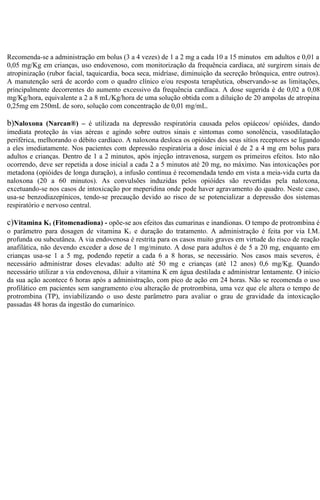 Recomenda-se a administração em bolus (3 a 4 vezes) de 1 a 2 mg a cada 10 a 15 minutos em adultos e 0,01 a 
0,05 mg/Kg em crianças, uso endovenoso, com monitorização da frequência cardíaca, até surgirem sinais de 
atropinização (rubor facial, taquicardia, boca seca, midríase, diminuição da secreção brônquica, entre outros). 
A manutenção será de acordo com o quadro clínico e/ou resposta terapêutica, observando-se as limitações, 
principalmente decorrentes do aumento excessivo da frequência cardíaca. A dose sugerida é de 0,02 a 0,08 
mg/Kg/hora, equivalente a 2 a 8 mL/Kg/hora de uma solução obtida com a diluição de 20 ampolas de atropina 
0,25mg em 250mL de soro, solução com concentração de 0,01 mg/mL. 
b)Naloxona (Narcan®) – é utilizada na depressão respiratória causada pelos opiáceos/ opióides, dando 
imediata proteção às vias aéreas e agindo sobre outros sinais e sintomas como sonolência, vasodilatação 
periférica, melhorando o débito cardíaco. A naloxona desloca os opióides dos seus sítios receptores se ligando 
a eles imediatamente. Nos pacientes com depressão respiratória a dose inicial é de 2 a 4 mg em bolus para 
adultos e crianças. Dentro de 1 a 2 minutos, após injeção intravenosa, surgem os primeiros efeitos. Isto não 
ocorrendo, deve ser repetida a dose inicial a cada 2 a 5 minutos até 20 mg, no máximo. Nas intoxicações por 
metadona (opióides de longa duração), a infusão contínua é recomendada tendo em vista a meia-vida curta da 
naloxona (20 a 60 minutos). As convulsões induzidas pelos opióides são revertidas pela naloxona, 
excetuando-se nos casos de intoxicação por meperidina onde pode haver agravamento do quadro. Neste caso, 
usa-se benzodiazepínicos, tendo-se precaução devido ao risco de se potencializar a depressão dos sistemas 
respiratório e nervoso central. 
c)Vitamina K1 (Fitomenadiona) - opõe-se aos efeitos das cumarinas e inandionas. O tempo de protrombina é 
o parâmetro para dosagen de vitamina K1 e duração do tratamento. A administração é feita por via I.M. 
profunda ou subcutânea. A via endovenosa é restrita para os casos muito graves em virtude do risco de reação 
anafilática, não devendo exceder a dose de 1 mg/minuto. A dose para adultos é de 5 a 20 mg, enquanto em 
crianças usa-se 1 a 5 mg, podendo repetir a cada 6 a 8 horas, se necessário. Nos casos mais severos, é 
necessário administrar doses elevadas: adulto até 50 mg e crianças (até 12 anos) 0,6 mg/Kg. Quando 
necessário utilizar a via endovenosa, diluir a vitamina K em água destilada e administrar lentamente. O início 
da sua ação acontece 6 horas após a administração, com pico de ação em 24 horas. Não se recomenda o uso 
profilático em pacientes sem sangramento e/ou alteração de protrombina, uma vez que ele altera o tempo de 
protrombina (TP), inviabilizando o uso deste parâmetro para avaliar o grau de gravidade da intoxicação 
passadas 48 horas da ingestão do cumarínico. 
 