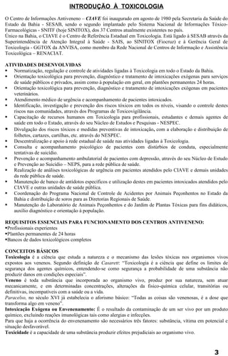 INTRODUÇÃO À TOXICOLOGIA 
O Centro de Informações Antiveneno – CIAVE foi inaugurado em agosto de 1980 pela Secretaria da Saúde do 
Estado da Bahia - SESAB, sendo o segundo implantado pelo Sistema Nacional de Informações Tóxico- 
Farmacológicas - SNITF (hoje SINITOX), dos 37 Centros atualmente existentes no país. 
Único na Bahia, o CIAVE é o Centro de Referência Estadual em Toxicologia. Está ligado à SESAB através da 
Superintendência de Atenção Integral à Saúde - SAIS, ao SINITOX (Fiocruz) e à Gerência Geral de 
Toxicologia - GGTOX da ANVISA, como membro da Rede Nacional de Centros de Informação e Assistência 
Toxicológica – RENACIAT. 
ATIVIDADES DESENVOLVIDAS 
 Normatização, regulação e controle de atividades ligadas à Toxicologia em todo o Estado da Bahia. 
 Orientação toxicológica para prevenção, diagnóstico e tratamento de intoxicações exógenas para serviços 
de saúde públicos e privados, assim como à população em geral, em plantões permanentes 24 horas. 
 Orientação toxicológica para prevenção, diagnóstico e tratamento de intoxicações exógenas em pacientes 
veterinários. 
 Atendimento médico de urgência e acompanhamento de pacientes intoxicados. 
 Identificação, investigação e prevenção dos riscos tóxicos em todos os níveis, visando o controle destes 
riscos nas comunidades, através dos Programas de Toxicovigilância. 
 Capacitação de recursos humanos em Toxicologia para profissionais, estudantes e demais agentes de 
saúde em todo o Estado, através do seu Núcleo de Estudos e Pesquisas - NESPEC. 
 Divulgação dos riscos tóxicos e medidas preventivas de intoxicação, com a elaboração e distribuição de 
folhetos, cartazes, cartilhas, etc. através do NESPEC. 
 Descentralização e apoio à rede estadual de saúde nas atividades ligadas à Toxicologia. 
 Consulta e acompanhamento psicológico de pacientes com distúrbios de conduta, especialmente 
tentativas de suicídio. 
 Prevenção e acompanhamento ambulatorial de pacientes com depressão, através do seu Núcleo de Estudo 
e Prevenção ao Suicídio – NEPS, para a rede pública de saúde. 
 Realização de análises toxicológicas de urgência em pacientes atendidos pelo CIAVE e demais unidades 
da rede pública de saúde. 
 Manutenção de banco de antídotos específicos e utilização destes em pacientes intoxicados atendidos pelo 
CIAVE e outras unidades de saúde pública. 
 Coordenação do Programa Nacional de Controle de Acidentes por Animais Peçonhentos no Estado da 
Bahia e distribuição de soros para as Diretorias Regionais de Saúde. 
 Manutenção do Laboratório de Animais Peçonhentos e do Jardim de Plantas Tóxicas para fins didáticos, 
auxílio diagnóstico e orientação à população. 
REQUISITOS ESSENCIAIS PARA FUNCIONAMENTO DOS CENTROS ANTIVENENO: 
Profissionais experientes 
Plantões permanentes de 24 horas 
Bancos de dados toxicológicos completos 
CONCEITOS BÁSICOS 
Toxicologia é a ciência que estuda a natureza e o mecanismo das lesões tóxicas nos organismos vivos 
expostos aos venenos. Segundo definição de Casarett: “Toxicologia é a ciência que define os limites de 
segurança dos agentes químicos, entendendo-se como segurança a probabilidade de uma substância não 
produzir danos em condições especiais”. 
Veneno é toda substância que incorporada ao organismo vivo, produz por sua natureza, sem atuar 
mecanicamente, e em determinadas concentrações, alterações da fisico-química celular, transitórias ou 
definitivas, incompatíveis com a saúde ou a vida. 
Paracelso, no século XVI já estabelecia o aforismo básico: “Todas as coisas são venenosas, é a dose que 
transforma algo em veneno”. 
Intoxicação Exógena ou Envenenamento: É o resultado da contaminação de um ser vivo por um produto 
químico, excluindo reações imunológicas tais como alergias e infecções. 
Para que haja a ocorrência do envenenamento são necessários três fatores: substância, vítima em potencial e 
situação desfavorável. 
Toxicidade é a capacidade de uma substância produzir efeitos prejudiciais ao organismo vivo. 
3 
 