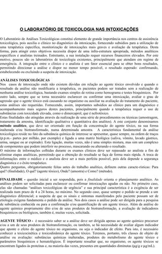 O LABORATÓRIO DE TOXICOLOGIA NAS INTOXICAÇÕES 
O Laboratório de Análises Toxicológicas constitui elemento de grande importância nos centros de assistência 
toxicológica, pois auxilia o clínico no diagnóstico da intoxicação, fornecendo subsídios para a utilização de 
uma terapêutica específica, monitorização de intoxicações mais graves e avaliação da terapêutica. Desta 
forma, para atingir estes objetivos necessita dispor de uma infra-estrutura apropriada, métodos analíticos 
específicos e analistas treinados. Entretanto, a sua instalação requer recursos financeiros elevados. Por este 
motivo, poucos são os laboratórios de toxicologia existentes, principalmente que atendam em regime de 
emergência. A integração entre o clínico e o analista é um fator essencial para se obter bons resultados, 
permitindo direcionar a análise e dispor no menor tempo possível, o resultado esperado: confirmando, 
estabelecendo ou excluindo a suspeita de intoxicação. 
ANÁLISES TOXICOLÓGICAS 
Nos casos de intoxicação onde não existem dúvidas em relação ao agente tóxico envolvido e quando o 
resultado da análise não modificaria a terapêutica, os pacientes podem ser tratados sem a realização de 
nenhuma análise toxicológica, bastando exames simples de rotina como hemograma e testes bioquímicos. Por 
outro lado, sempre que se torna necessário esclarecer ou confirmar uma intoxicação, avaliar o grau de 
agressão que o agente tóxico está causando no organismo ou auxiliar na avaliação do tratamento do paciente, 
estas análises são requeridas. Fornecendo, assim, importantes subsídios ao clínico para um diagnóstico e 
acompanhamento mais seguros destes pacientes, principalmente quando a terapêutica requer o uso de 
substâncias com toxicidade elevada, como o dimercaprol, que é nefrotóxico. 
Estas finalidades são atingidas através da realização de uma série de procedimentos ou técnicas (amostragem, 
tratamento da amostra, identificação qualitativa e quantitativa dos analitos). A este conjunto denominamos 
método analítico, que deve ser orientado em função da concentração do agente tóxico, na sua forma 
inalterada e/ou biotransformado, numa determinada amostra. A característica fundamental da análise 
toxicológica reside no fato da substância química de interesse se apresentar, quase sempre, na ordem de traços 
(p.p.m.- partes por milhão, por exemplo) e ligada a uma matriz biológica (saliva, vômito, lavado gástrico, 
urina, sangue ou ar expirado). Esta ligação, muitas vezes, não é uma simples mistura, mas sim um complexo 
de componentes que podem interferir no processo, mascarando ou alterando o resultado. 
O máximo de informações colhidas durante os exames clínicos deve ser repassado ao analista a fim de 
eliminar etapas analíticas, permitindo que a obtenção do resultado se faça de forma mais rápida. A troca de 
informações entre o médico e o analista deve ser a mais perfeita possível, pois dela depende a segurança 
diagnóstica e o êxito terapêutico. 
Quatro perguntas, obrigatoriamente feitas antes do trabalho analítico, definem outras caracte-rísticas: Para 
quê? (finalidade), O quê? (agente tóxico), Onde? (amostra) e Como? (método). 
FINALIDADE - questão inicial a ser respondida, pois a finalidade orienta o planejamento analítico. As 
análises podem ser solicitadas para esclarecer ou confirmar intoxicações agudas ou não. No primeiro caso, 
elas são chamadas “análises toxicológicas de urgência” e sua principal característica é a exigência de ser 
realizada num prazo de 4 a 24 horas, no máximo. No segundo caso, quase sempre o pedido se prende a um 
diagnóstico diferencial; a suspeita de que os sinais e sintomas manifestados pelo paciente possam ser de 
etiologia exógena fundamenta o pedido da análise. Nos dois casos a análise pode ser dirigida para a pesquisa 
de substância conhecida ou para a confirmação e/ou quantificação de um agente tóxico. Além da análise do 
agente químico propriamente dito e/ou de seus produtos de biotransformação, a avaliação de indicadores 
bioquímicos ou biológicos, também é, muitas vezes, solicitada. 
AGENTE TÓXICO - é necessário saber se a análise deve ser dirigida apenas ao agente químico precursor 
e/ou a um de seus produtos de biotransformação, ou também, se há necessidade de avaliar algum indicador 
que aponte o efeito do agente tóxico no organismo, ou seja o indicador de efeito. Para isto, é necessário 
conhecer a toxicocinética e toxicodinâmica do agente tóxico. Teremos, portanto, três classes de objeto de 
análise ou avaliação: substâncias químicas inalteradas, produtos do metabolismo do agente tóxico e 
parâmetros bioquímicos e hematológicos. É importante ressaltar que, no organismo, os agente tóxicos se 
encontram ligados às proteínas e, na maioria das vezes, presentes em quantidades diminutas (mg/g e mg/mL). 
 