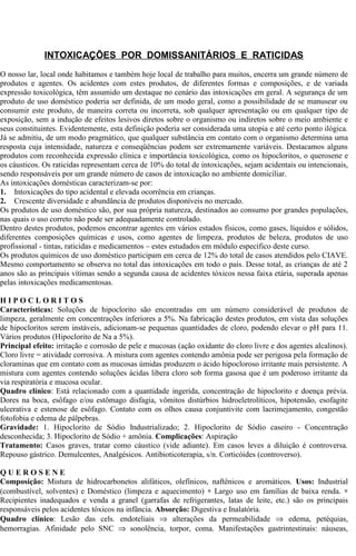 INTOXICAÇÕES POR DOMISSANITÁRIOS E RATICIDAS 
O nosso lar, local onde habitamos e também hoje local de trabalho para muitos, encerra um grande número de 
produtos e agentes. Os acidentes com estes produtos, de diferentes formas e composições, e de variada 
expressão toxicológica, têm assumido um destaque no cenário das intoxicações em geral. A segurança de um 
produto de uso doméstico poderia ser definida, de um modo geral, como a possibilidade de se manusear ou 
consumir este produto, de maneira correta ou incorreta, sob qualquer apresentação ou em qualquer tipo de 
exposição, sem a indução de efeitos lesivos diretos sobre o organismo ou indiretos sobre o meio ambiente e 
seus constituintes. Evidentemente, esta definição poderia ser considerada uma utopia e até certo ponto ilógica. 
Já se admitiu, de um modo pragmático, que qualquer substância em contato com o organismo determina uma 
resposta cuja intensidade, natureza e conseqüências podem ser extremamente variáveis. Destacamos alguns 
produtos com reconhecida expressão clínica e importância toxicológica, como os hipocloritos, o querosene e 
os cáusticos. Os raticidas representam cerca de 10% do total de intoxicações, sejam acidentais ou intencionais, 
sendo responsáveis por um grande número de casos de intoxicação no ambiente domiciliar. 
As intoxicações domésticas caracterizam-se por: 
1. Intoxicações do tipo acidental e elevada ocorrência em crianças. 
2. Crescente diversidade e abundância de produtos disponíveis no mercado. 
Os produtos de uso doméstico são, por sua própria natureza, destinados ao consumo por grandes populações, 
nas quais o uso correto não pode ser adequadamente controlado. 
Dentro destes produtos, podemos encontrar agentes em vários estados físicos, como gases, líquidos e sólidos, 
diferentes composições químicas e usos, como agentes de limpeza, produtos de beleza, produtos de uso 
profissional - tintas, raticidas e medicamentos – estes estudados em módulo específico deste curso. 
Os produtos químicos de uso doméstico participam em cerca de 12% do total de casos atendidos pelo CIAVE. 
Mesmo comportamento se observa no total das intoxicações em todo o país. Desse total, as crianças de até 2 
anos são as principais vítimas sendo a segunda causa de acidentes tóxicos nessa faixa etária, superada apenas 
pelas intoxicações medicamentosas. 
H I P O C L O R I T O S 
Características: Soluções de hipoclorito são encontradas em um número considerável de produtos de 
limpeza, geralmente em concentrações inferiores a 5%. Na fabricação destes produtos, em vista das soluções 
de hipocloritos serem instáveis, adicionam-se pequenas quantidades de cloro, podendo elevar o pH para 11. 
Vários produtos (Hipoclorito de Na a 5%). 
Principal efeito: irritação e corrosão de pele e mucosas (ação oxidante do cloro livre e dos agentes alcalinos). 
Cloro livre = atividade corrosiva. A mistura com agentes contendo amônia pode ser perigosa pela formação de 
cloraminas que em contato com as mucosas úmidas produzem o ácido hipocloroso irritante mais persistente. A 
mistura com agentes contendo soluções ácidas libera cloro sob forma gasosa que é um poderoso irritante da 
via respiratória e mucosa ocular. 
Quadro clínico: Está relacionado com a quantidade ingerida, concentração de hipoclorito e doença prévia. 
Dores na boca, esôfago e/ou estômago disfagia, vômitos distúrbios hidroeletrolíticos, hipotensão, esofagite 
ulcerativa e estenose de esôfago. Contato com os olhos causa conjuntivite com lacrimejamento, congestão 
fotofobia e edema de pálpebras. 
Gravidade: 1. Hipoclorito de Sódio Industrializado; 2. Hipoclorito de Sódio caseiro - Concentração 
desconhecida; 3. Hipoclorito de Sódio + amônia. Complicações: Aspiração 
Tratamento: Casos graves, tratar como cáustico (vide adiante). Em casos leves a diluição é controversa. 
Repouso gástrico. Demulcentes, Analgésicos. Antibioticoterapia, s/n. Corticóides (controverso). 
Q U E R O S E N E 
Composição: Mistura de hidrocarbonetos alifáticos, olefínicos, naftênicos e aromáticos. Usos: Industrial 
(combustível, solventes) e Doméstico (limpeza e aquecimento) * Largo uso em famílias de baixa renda. *  
Recipientes inadequados e venda a granel (garrafas de refrigerantes, latas de leite, etc.) são os principais 
responsáveis pelos acidentes tóxicos na infância. Absorção: Digestiva e Inalatória. 
Quadro clínico: Lesão das cels. endoteliais Þ alterações da permeabilidade Þ edema, petéquias, 
hemorragias. Afinidade pelo SNC Þ sonolência, torpor, coma. Manifestações gastrintestinais: náuseas, 
 