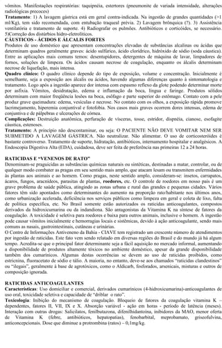 vômitos. Manifestações respiratórias: taquipnéia, estertores (pneumonite de variada intensidade, alterações 
radiológicas precoces) 
Tratamento: 1) A lavagem gástrica está em geral contra-indicada. Na ingestão de grandes quantidades (>1 
ml/Kg), tem sido recomendada, com entubação traqueal prévia. 2) Lavagem brônquica (?). 3) Assistência 
ventilatória e tratamento de suporte. 4) Radiografar os pulmões. Antibióticos e corticóides, se necessário. 
5)Correção dos distúrbios hidro-eletrolíticos. 
CÁUSTICOS - ÁCIDOS E ÁLCALIS FORTES 
Produtos de uso doméstico que apresentam concentrações elevadas de substâncias alcalinas ou ácidas que 
determinam quadros geralmente graves: ácido sulfúrico, ácido clorídrico, hidróxido de sódio (soda cáustica). 
Entre as aplicações mais comuns temos: desentupidores, detergentes de máquina de lavar, limpadores de 
fornos, soluções de limpeza. Os ácidos causam necrose de coagulação, enquanto os álcalis determinam 
necrose de liquefação, mais intensa. 
Quadro clínico: O quadro clínico depende do tipo de exposição, volume e concentração. Inicialmente é 
semelhante, seja a exposição aos álcalis ou ácidos, havendo algumas diferenças quanto à sintomatologia e 
tratamento. Logo após a ingestão aparece dor intensa com espasmo reflexo da glote podendo determinar morte 
por asfixia. Vômitos, desidratação, edema e inflamação da boca, língua e faringe. Produtos sólidos 
determinam com maior freqüência lesões na boca, esôfago e parte superior do estômago. Contato com a pele 
produz grave queimadura: edema, vesículas e necrose. No contato com os olhos, a exposição rápida promove 
lacrimejamento, hiperemia conjuntival e fotofobia. Nos casos mais graves ocorrem dores intensas, edema de 
conjuntiva e de pálpebras e ulcerações de córnea. 
Complicações: Destruição anatômica, perfuração de vísceras, tosse, estridor, dispnéia, cianose, esofagite 
cáustica, estenoses. 
Tratamento: A princípio não descontaminar, ou seja: O PACIENTE NÃO DEVE VOMITAR NEM SER 
SUBMETIDO A LAVAGEM GÁSTRICA. Não neutralizar. Não alimentar. O uso de corticosteróides é 
bastante controverso. Tratamento de suporte, hidratação, antibióticos, internamento hospitalar e analgésicos. A 
Endoscopia Digestiva Alta (EDA), cuidadosa, deve ser feita de preferência nas primeiras 12 a 24 horas. 
RATICIDAS E “VENENOS DE RATO” 
Denominam-se praguicidas as substâncias químicas naturais ou sintéticas, destinadas a matar, controlar, ou de 
qualquer modo combater as pragas em seu sentido mais amplo, que atacam lesam ou transmitem enfermidades 
às plantas aos animais e ao homem. Como pragas, neste sentido amplo, consideram-se: insetos, carrapatos, 
ácaros, fungos, aracnídeos, parasitas de plantas, roedores, etc. O controle de roedores em nosso país é um 
grave problema de saúde pública, atingindo as zonas urbana e rural das grandes e pequenas cidades. Vários 
fatores têm sido apontados como determinantes do aumento na proporção rato/habitante nos últimos anos, 
como urbanização acelerada, deficiência nos serviços públicos como limpeza em geral e coleta de lixo, falta 
de política específica, etc. No Brasil somente estão autorizados os raticidas anticoagulantes, compostos 
derivados da hidroxicumarina ou da indandiona. São antagonistas da Vitamina K na síntese de fatores da 
coagulação. A toxicidade é seletiva para roedores e baixa para outros animais, inclusive o homem. A ingestão 
pode causar vômitos inicialmente e hemorragias locais e sistêmicas, devido à ação anticoagulante, sendo mais 
comuns as nasais, gastrointestinais, cutâneas e urinárias. 
O Centro de Informações Antiveneno da Bahia - CIAVE tem registrado um crescente número de atendimentos 
por ingestão de raticidas. Este fato vem sendo relatado em diversas regiões do Brasil e do mundo já há algum 
tempo. Acredita-se que o principal fator determinante seja a fácil aquisição no mercado informal, aumentando 
a disponibilidade de produtos altamente tóxicos no ambiente doméstico, apesar da grande disponibilidade 
também dos cumarínicos. Algumas destas ocorrências se devem ao uso de raticidas proibidos, como 
estricnina, fluoracetato de sódio e tálio. A maioria, no entanto, deve-se aos chamados “raticidas clandestinos” 
ou “ilegais”, geralmente à base de agrotóxicos, como o Aldicarb, fosforados, arsenicais, misturas e outros de 
composição ignorada. 
RATICIDAS ANTICOAGULANTES 
Características: Uso domiciliar e comercial, derivados cumarínicos (4-hidroxicumarina)-anticoagulantes de 
uso oral, toxicidade seletiva e capacidade de “driblar o rato”. 
Toxicologia: Inibição do mecanismo de coagulação. Bloqueio de fatores da coagulação vitamina K – 
dependentes, fatores II, VII, IX e X. Absorção variável - ação em horas - período de latência (meses). 
Interação com outras drogas: Salicilatos, fenilbutazona, difenilhidantoína, inibidores da MAO, menor oferta 
de Vitamina K (febre, antibióticos, hepatopatias), fenobarbital, meprobamato, griseofulvina, 
anticoncepcionais. Dose que diminue a protrombina (ratos) – 0,1mg/kg. 
 