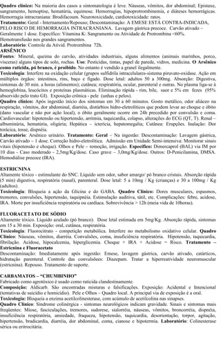 Quadro clínico: Na maioria dos casos a sintomatologia é leve. Náuseas, vômitos, dor abdominal; Epistaxe, 
sangramento, hemoptise, hematúria, equimose. Hemorragias, hipoprotrombinemia, e diáteses hemorrágicas. 
Hemorragia intracraniana: Brodifacoum. Neurotoxicidade, cardiotoxicidade: ratos. 
Tratamento: Geral - Internamento/Repouso; Descontaminação: A EMESE ESTÁ CONTRA-INDICADA, 
PELO RISCO DE HEMORRAGIA INTRACRANIANA. Lavagem gástrica precoce. Carvão ativado – 
Geralmente 1 dose. Específico: Vitamina K: Sangramento ou Atividade de Protrombina <60%. 
Hemotransfusão nos grandes sangramentos. 
Laboratório: Controle da Ativid. Protrombina 72h. 
ARSÊNICO 
Fontes: Mineral, queima do carvão, atividades industriais, alguns alimentos (animais marinhos, porco, 
vísceras) alguns tipos de solo, rochas. Uso: Pesticidas, tintas, papel de parede, vidros, medicina. O Arsênico 
como raticida, pó branco, é proibido. No entanto é vendido a granel ilegalmente. 
Toxicologia: Interfere na oxidação celular (grupos sulfidrila intracelulares-sistema piruvato-oxidase. Ação em 
múltiplos órgãos: intestinos, rins, baço e fígado. Dose letal: adultos 50 a 300mg. Absorção: Digestiva, 
sintomas de 30 min. a horas (alimentos); cutânea; respiratória, ocular, parenteral e outras. No plasma liga-se à 
hemoglobina, leucócitos e proteínas plasmáticas. Eliminação rápida - rim, bile, suor e 5% em fezes (95% 
absorvido pelo trato GI). Exposição crônica - pele (unhas e pelos). 
Quadro clínico: Após ingestão início dos sintomas em 30 a 60 minutos. Gosto metálico, odor aliáceo na 
respiração, vômitos, dor abdominal, diarréia, distúrbios hidro-eletrolíticos que podem levar ao choque e óbito 
(dano vascular e não por ação local), o óbito geralmente ocorre em 24h precedido por convulsão e coma. 
Cardiovascular: hipotensão ou hipertensão, arritmia, taquicardia, colapso, alterações do ECG (QT, T). Renal – 
albuminúria, hematúria, oligúria; Hepática – icterícia, hepatomegalia; Cutânea: Erupções. Inalação: Dor 
torácica, tosse, dispnéia. 
Laboratório: Arsênico urinário. Tratamento: Geral – Na ingestão: Descontaminação: Lavagem gástrica, 
Carvão ativado – 1 dose. Correção hidro-eletrolítica. Admissão em Unidade Semi-intensiva: Monitorar sinais 
vitais (hipotensão e choque). Olhos e Pele – remoção, irrigação. Específico: Dimercaprol (BAL) via IM por 
10 dias - Caso moderado - 2,5mg/Kg/dose. Caso grave – 3,0mg/Kg/dose. Outros: D-Penicilamina, DMSA. 
Hemodiálise precoce (IRA). 
ESTRICNINA 
Altamente tóxico - estimulante do SNC. Líquido sem odor, sabor amargo/ pó branco cristais. Absorção rápida 
(5 min) digestiva, respiratória (nasal), parenteral. Dose letal: 5 a 10mg / Kg (crianças) e 30 a 100mg / Kg 
(adultos). 
Toxicologia: Bloqueia a ação da Glicina e do GABA. Quadro Clínico: Dores musculares, espasmos, 
tremores, convulsões, hipertensão, taquipnéia. Estimulação auditiva, tátil, etc. Complicações: febre, acidose, 
IRA. Morte por insuficiência respiratória ou cardíaca. Sobrevivência > 12h (meia vida de 10horas). 
FLUORACETATO DE SÓDIO 
Altamente tóxico. Líquido azulado (pó branco). Dose letal estimada em 5mg/Kg. Absorção rápida, sintomas 
em 15 a 30 min. Exposição: oral, cutânea, respiratória. 
Toxicologia: Fluorocitrato - competição metabólica. Interfere no metabolismo oxidativo celular. Quadro 
Clínico: Náuseas, vômitos, diarréia. Convulsões, coma, insuficiência respiratória. Hipotensão, taquicardia, 
fibrilação. Acidose, hipocalcemia, hiperglicemia. Choque + IRA + Acidose = Risco. Tratamento – 
Estricnina e Fluoracetato 
Descontaminação: Imediatamente após ingestão: Emese, lavagem gástrica, carvão ativado, catárticos, 
hidratação parenteral. Controle das convulsõees: Diazepam. Tratar a hiperreatividade neuromuscular 
(estricnina). Repouso. Tratamento de suporte. 
CARBAMATOS – “CHUMBINHO” 
Fabricado como agrotóxico é usado como raticida clandestinamente. 
Composição: Aldicarb. São encontradas misturas e falsificações. Exposição: Acidental e Intencional 
(tentativas de suicídio e homicídio). Pele e Olhos – Quadro local. A principal via de exposição é a oral. 
Toxicologia: Bloqueia a enzima acetilcolinesterase, com acúmulo de acetilcolina nas sinapses. 
Quadro Clínico: Síndrome colinérgica - sintomas neurológicos indicam gravidade. Sinais e sintomas mais 
freqüentes: Miose, fasciculações, tremores, sudorese, sialorréia, náuseas, vômitos, broncorréia, dispnéia, 
insuficiência respiratória, ansiedade, fraqueza, hipotensão, taquicardia, desorientação, torpor, agitação, 
hipertensão, bradicardia, diarréia, dor abdominal, coma, cianose e hipotermia. Laboratório: Colinesterase 
sérica ou eritrocitária. 
 