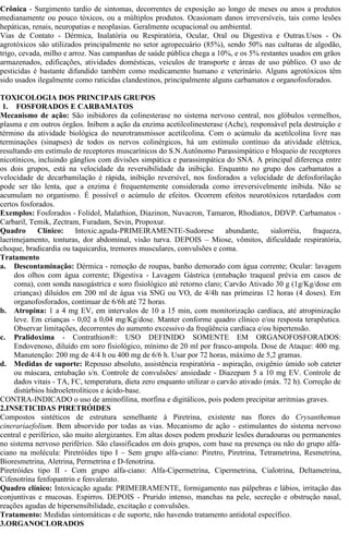Crônica - Surgimento tardio de sintomas, decorrentes de exposição ao longo de meses ou anos a produtos 
medianamente ou pouco tóxicos, ou a múltiplos produtos. Ocasionam danos irreversíveis, tais como lesões 
hepáticas, renais, neuropatias e neoplasias. Geralmente ocupacional ou ambiental. 
Vias de Contato - Dérmica, Inalatória ou Respiratória, Ocular, Oral ou Digestiva e Outras.Usos - Os 
agrotóxicos são utilizados principalmente no setor agropecuário (85%), sendo 50% nas culturas de algodão, 
trigo, cevada, milho e arroz. Nas campanhas de saúde pública chega a 10%, e os 5% restantes usados em grãos 
armazenados, edificações, atividades domésticas, veículos de transporte e áreas de uso público. O uso de 
pesticidas é bastante difundido também como medicamento humano e veterinário. Alguns agrotóxicos têm 
sido usados ilegalmente como raticidas clandestinos, principalmente alguns carbamatos e organofosforados. 
TOXICOLOGIA DOS PRINCIPAIS GRUPOS 
1. FOSFORADOS E CARBAMATOS 
Mecanismo de ação: São inibidores da colinesterase no sistema nervoso central, nos glóbulos vermelhos, 
plasma e em outros órgãos. Inibem a ação da enzima acetilcolinesterase (Ache), responsável pela destruição e 
término da atividade biológica do neurotransmissor acetilcolina. Com o acúmulo da acetilcolina livre nas 
terminações (sinapses) de todos os nervos colinérgicos, há um estímulo contínuo da atividade elétrica, 
resultando em estímulo de receptores muscarínicos do S.N.Autônomo Parassimpático e bloqueio de receptores 
nicotínicos, incluindo gânglios com divisões simpática e parassimpática do SNA. A principal diferença entre 
os dois grupos, está na velocidade da reversibilidade da inibição. Enquanto no grupo dos carbamatos a 
velocidade de decarbamilação é rápida, inibição reversível, nos fosforados a velocidade de defosforilação 
pode ser tão lenta, que a enzima é frequentemente considerada como irreversivelmente inibida. Não se 
acumulam no organismo. É possível o acúmulo de efeitos. Ocorrem efeitos neurotóxicos retardados com 
certos fosforados. 
Exemplos: Fosforados - Folidol, Malathion, Diazinon, Nuvacron, Tamaron, Rhodiatox, DDVP. Carbamatos - 
Carbaril, Temik, Zectram, Furadam, Sevin, Propoxur. 
Quadro Clínico: Intoxic.aguda-PRIMEIRAMENTE-Sudorese abundante, sialorréia, fraqueza, 
lacrimejamento, tonturas, dor abdominal, visão turva. DEPOIS – Miose, vômitos, dificuldade respiratória, 
choque, bradicardia ou taquicardia, tremores musculares, convulsões e coma. 
Tratamento 
a. Descontaminação: Dérmica - remoção de roupas, banho demorado com água corrente; Ocular: lavagem 
dos olhos com água corrente; Digestiva - Lavagem Gástrica (entubação traqueal prévia em casos de 
coma), com sonda nasogástrica e soro fisiológico até retorno claro; Carvão Ativado 30 g (1g/Kg/dose em 
crianças) diluídos em 200 ml de água via SNG ou VO, de 4/4h nas primeiras 12 horas (4 doses). Em 
organofosforados, continuar de 6/6h até 72 horas. 
b. Atropina: 1 a 4 mg EV, em intervalos de 10 a 15 min, com monitorização cardíaca, até atropinização 
leve. Em crianças - 0,02 a 0,04 mg/Kg/dose. Manter conforme quadro clínico e/ou resposta terapêutica. 
Observar limitações, decorrentes do aumento excessivo da freqüência cardíaca e/ou hipertensão. 
c. Pralidoxima - Contrathion®: USO DEFINIDO SOMENTE EM ORGANOFOSFORADOS: 
Endovenoso, diluído em soro fisiológico, mínimo de 20 ml por frasco-ampola. Dose de Ataque: 400 mg. 
Manutenção: 200 mg de 4/4 h ou 400 mg de 6/6 h. Usar por 72 horas, máximo de 5,2 gramas. 
d. Medidas de suporte: Repouso absoluto, assistência respiratória - aspiração, oxigênio úmido sob cateter 
ou máscara, entubação s/n. Controle de convulsões/ ansiedade - Diazepam 5 a 10 mg EV. Controle de 
dados vitais - TA, FC, temperatura, dieta zero enquanto utilizar o carvão ativado (máx. 72 h). Correção de 
distúrbios hidroeletrolíticos e ácido-base. 
CONTRA-INDICADO o uso de aminofilina, morfina e digitálicos, pois podem precipitar arritmias graves. 
2.INSETICIDAS PIRETRÓIDES 
Compostos sintéticos de estrutura semelhante à Piretrina, existente nas flores do Crysanthemun 
cinerariaefolium. Bem absorvido por todas as vias. Mecanismo de ação - estimulantes do sistema nervoso 
central e periférico, são muito alergizantes. Em altas doses podem produzir lesões duradouras ou permanentes 
no sistema nervoso periférico. São classificados em dois grupos, com base na presença ou não do grupo alfa-ciano 
na molécula: Piretróides tipo I – Sem grupo alfa-ciano: Piretro, Piretrina, Tetrametrina, Resmetrina, 
Bioresmetrina, Aletrina, Permetrina e D-fenotrina. 
Piretróides tipo II - Com grupo alfa-ciano: Alfa-Cipermetrina, Cipermetrina, Cialotrina, Deltametrina, 
Cifenotrina fenfopantrin e fenvalerato. 
Quadro clínico: Intoxicação aguda: PRIMEIRAMENTE, formigamento nas pálpebras e lábios, irritação das 
conjuntivas e mucosas. Espirros. DEPOIS - Prurido intenso, manchas na pele, secreção e obstrução nasal, 
reações agudas de hipersensibilidade, excitação e convulsões. 
Tratamento: Medidas sintomáticas e de suporte, não havendo tratamento antidotal específico. 
3.ORGANOCLORADOS 
 