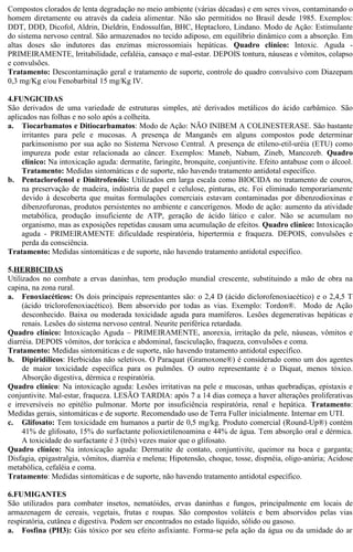 Compostos clorados de lenta degradação no meio ambiente (várias décadas) e em seres vivos, contaminando o 
homem diretamente ou através da cadeia alimentar. Não são permitidos no Brasil desde 1985. Exemplos: 
DDT, DDD, Dicofol, Aldrin, Dieldrin, Endossulfan, BHC, Heptacloro, Lindano. Modo de Ação: Estimulante 
do sistema nervoso central. São armazenados no tecido adiposo, em equilíbrio dinâmico com a absorção. Em 
altas doses são indutores das enzimas microssomiais hepáticas. Quadro clínico: Intoxic. Aguda - 
PRIMEIRAMENTE, Irritabilidade, cefaléia, cansaço e mal-estar. DEPOIS tontura, náuseas e vômitos, colapso 
e convulsões. 
Tratamento: Descontaminação geral e tratamento de suporte, controle do quadro convulsivo com Diazepam 
0,3 mg/Kg e/ou Fenobarbital 15 mg/Kg IV. 
4.FUNGICIDAS 
São derivados de uma variedade de estruturas simples, até derivados metálicos do ácido carbâmico. São 
aplicados nas folhas e no solo após a colheita. 
a. Tiocarbamatos e Ditiocarbamatos: Modo de Ação: NÃO INIBEM A COLINESTERASE. São bastante 
irritantes para pele e mucosas. A presença de Manganês em alguns compostos pode determinar 
parkinsonismo por sua ação no Sistema Nervoso Central. A presença de etileno-etil-uréia (ETU) como 
impureza pode estar relacionada ao câncer. Exemplos: Maneb, Nabam, Zineb, Mancozeb. Quadro 
clínico: Na intoxicação aguda: dermatite, faringite, bronquite, conjuntivite. Efeito antabuse com o álcool. 
Tratamento: Medidas sintomáticas e de suporte, não havendo tratamento antidotal específico. 
b. Pentaclorofenol e Dinitrofenóis: Utilizados em larga escala como BIOCIDA no tratamento de couros, 
na preservação de madeira, indústria de papel e celulose, pinturas, etc. Foi eliminado temporariamente 
devido à descoberta que muitas formulações comerciais estavam contaminadas por dibenzodioxinas e 
dibenzofuronas, produtos persistentes no ambiente e cancerígenos. Modo de ação: aumento da atividade 
metabólica, produção insuficiente de ATP, geração de ácido lático e calor. Não se acumulam no 
organismo, mas as exposições repetidas causam uma acumulação de efeitos. Quadro clínico: Intoxicação 
aguda - PRIMEIRAMENTE dificuldade respiratória, hipertermia e fraqueza. DEPOIS, convulsões e 
perda da consciência. 
Tratamento: Medidas sintomáticas e de suporte, não havendo tratamento antidotal específico. 
5. HERBICIDAS 
Utilizados no combate a ervas daninhas, tem produção mundial crescente, substituindo a mão de obra na 
capina, na zona rural. 
a. Fenoxiacéticos: Os dois principais representantes são: o 2,4 D (ácido diclorofenoxiacético) e o 2,4,5 T 
(ácido triclorofenoxiacético). Bem absorvido por todas as vias. Exemplo: Tordon®. Modo de Ação 
desconhecido. Baixa ou moderada toxicidade aguda para mamíferos. Lesões degenerativas hepáticas e 
renais. Lesões do sistema nervoso central. Neurite periférica retardada. 
Quadro clínico: Intoxicação Aguda – PRIMEIRAMENTE, anorexia, irritação da pele, náuseas, vômitos e 
diarréia. DEPOIS vômitos, dor torácica e abdominal, fasciculação, fraqueza, convulsões e coma. 
Tratamento: Medidas sintomáticas e de suporte, não havendo tratamento antidotal específico. 
b. Dipiridílicos: Herbicidas não seletivos. O Paraquat (Gramoxone®) é considerado como um dos agentes 
de maior toxicidade específica para os pulmões. O outro representante é o Diquat, menos tóxico. 
Absorção digestiva, dérmica e respiratória. 
Quadro clínico: Na intoxicação aguda: Lesões irritativas na pele e mucosas, unhas quebradiças, epistaxis e 
conjuntivite. Mal-estar, fraqueza. LESÃO TARDIA: após 7 a 14 dias começa a haver alterações proliferativas 
e irreversíveis no epitélio pulmonar. Morte por insuficiência respiratória, renal e hepática. Tratamento: 
Medidas gerais, sintomáticas e de suporte. Recomendado uso de Terra Fuller inicialmente. Internar em UTI. 
c. Glifosato: Tem toxicidade em humanos a partir de 0,5 mg/kg. Produto comercial (Round-Up®) contém 
41% de glifosato, 15% do surfactante polioxietilenoamina e 44% de água. Tem absorção oral e dérmica. 
A toxicidade do surfactante é 3 (três) vezes maior que o glifosato. 
Quadro clínico: Na intoxicação aguda: Dermatite de contato, conjuntivite, queimor na boca e garganta; 
Disfagia, epigastralgia, vômitos, diarréia e melena; Hipotensão, choque, tosse, dispnéia, oligo-anúria; Acidose 
metabólica, cefaléia e coma. 
Tratamento: Medidas sintomáticas e de suporte, não havendo tratamento antidotal específico. 
6.FUMIGANTES 
São utilizados para combater insetos, nematóides, ervas daninhas e fungos, principalmente em locais de 
armazenagem de cereais, vegetais, frutas e roupas. São compostos voláteis e bem absorvidos pelas vias 
respiratória, cutânea e digestiva. Podem ser encontrados no estado líquido, sólido ou gasoso. 
a. Fosfina (PH3): Gás tóxico por seu efeito asfixiante. Forma-se pela ação da água ou da umidade do ar 
 
