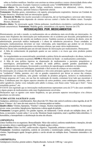sobre os fosfetos metálicos. Interfere com enzimas na síntese protéica e exerce citotoxicidade direta sobre 
as células pulmonares. Exemplo: Gastoxin é conhecido como “COMPRIMIDO DE FEIJÃO”. 
Quadro clínico: Na intoxicação aguda: Fadiga, sonolência, tremores, dor abdominal, vômito, diarréia, 
icterícia, cefaléia, midríase, opressão torácica e hipotensão arterial. 
Tratamento: Medidas gerais, sintomáticas e de suporte, principalmente respiratório. Internar em Unidade de 
Terapia Intensiva. Altamente letal em intoxicações agudas. 
b. Brometo de Metila: Gás incolor associado à cloropicrina, daí ser lacrimogênico e provocar odor intenso. 
Alta toxicidade acarreta depressão do sistema nervoso central e lesões dos túbulos renais. Exemplo: 
Bromex, Brometila 
Quadro clínico: Na intoxicação aguda: Edema pulmonar, insuficiência circulatória e perturbações nervosas 
(tríade característica). Tratamento: Medidas gerais, sintomáticas e de suporte. Internar em UTI. 
INTOXICAÇÕES POR MEDICAMENTOS 
Historicamente, em todo o mundo, os medicamentos são as substâncias mais envolvidas em intoxicações. As 
causas mais freqüentes das intoxicações por medicamentos são os acidentes por descuido, principalmente em 
crianças, e as tentativas de suicídio em mulheres jovens. Também ocorrem as tentativas de aborto, erros de 
administração, prescrição médica inadequada e o abuso de substâncias psicoativas. Pouco estudadas, as 
interações medicamentosas deveriam ser mais valorizadas, pela importância que podem ter em diversas 
situações, principalmente nos pacientes com doenças crônicas, que usam vários medicamentos. 
Diversos fatores têm contribuído para um elevado número de intoxicações por medicamentos. Destacamos: 
a) A falta de conhecimento da população quanto ao uso correto e os riscos que estes produtos podem 
oferecer; 
b) As irregularidades na comercialização, permitindo a prática ilícita de automedicação e do abuso, inclusive 
com produtos constantes na portaria 344/98 do Ministério da Saúde - os medicamentos controlados; 
c) A falta de uma política rigorosa na dispensação de medicamentos a pacientes psiquiátricos e 
neurológicos, principalmente nas unidades de saúde pública, quando grandes quantidades de 
medicamentos são entregues, favorecendo a ocorrência de superdosagens acidentais ou intencionais; 
d) A falta de segurança nas embalagens, permitindo o fácil acesso de crianças ao seu conteúdo. 
As intoxicações em crianças têm elevada freqüência e têm como principais agentes os medicamentos. Os pais 
ou “cuidadores” (babás, parentes, etc.) são os grandes responsáveis por deixar ao acesso das crianças, 
principalmente nas residências, uma grande variedade de produtos perigosos, inclusive os medicamentos. 
Crianças pequenas até 5 anos, em sua fase de exploração do mundo, costumam levar tudo que encontram à 
boca. Contribuem para isto alguns aspectos atraentes de certos produtos, como embalagens coloridas, odor e 
sabor agradáveis, muitas vezes realçados pelo adulto à criança, com frases como “toma que é bom”, “toma 
remedinho gostoso”, etc. 
O CIAVE tem registrado que as intoxicações medicamentosas representam cerca de 23 % dos casos atendidos 
e alguns grupos de medicamentos estão mais freqüentemente envolvidos. 
Destacamos aqui os agentes com maior freqüência, ou que possuem aspectos toxicológicos e/ou clínicos 
peculiares ou relevantes. 
ÁCIDO ACETIL SALICÍLICO (AAS) 
Analgésico, antitérmico e antinflamatório. Bem absorvido VO. Meia-vida variável conforme a dose ingerida, de até 30 
horas. Crianças > de 3 anos são mais sensíveis. Os sintomas podem ser tardios. 
Quadro clínico: Vômitos, hiperpnéia, “Tinnitus” e letargia. Alcalose respiratória e acidose metabólica. Na intoxicação 
severa: coma, convulsões, hipoglicemia, hipertermia e edema agudo de pulmão. 
Tratamento: Lavagem gástrica. Em grandes ingestas, até tardiamente. Carvão ativado em múltiplas doses, até 72 
horas, se necessário. Laxante salino 1 vez ao dia. Monitorar função respiratória, renal e equilíbrio hidro-eletrolítico. A 
hemodiálise, a hemoperfusão e a alcalinização da urina são eficazes. 
AMINOFILINA 
Libera Teofilina livre no organismo. Broncodilatador. Meia-vida variável, conforme metabolismo e interações, elevada 
em neonatos, idosos e superdosagens (até 50h). Toxicidade aguda e crônica. 
Quadro clínico: Efeito s no SNC, cardiovascular e digestivo. Taquicardia, arritmias e convulsões. 
Tratamento: Assistência respiratória, controle de convulsões e monitorização cardíaca. Contra-indicado provocar 
vômitos. Superdosagem aguda: lavagem gástrica e carvão ativado em múltiplas doses. Tratamento sintomático e de 
suporte. 
AMITRIPTILINA 
Antidepressivo tricíclico, potente sedativo. Rápida absorção. Acima de 1.000 mg = caso grave. 
41 
 