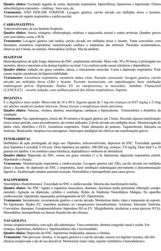 Quadro clínico: Excitação seguida de coma, depressão respiratória, hiporreflexia, hipotermia e hipotensão. Efeitos 
anticolinérgicos marcantes – midríase, boca seca, etc. 
Tratamento: NÃO INDUZIR VÔMITOS. Lavagem gástrica, carvão ativado em múltiplas doses e laxantes. 
Tratamento de suporte respiratório e cardiovascular. 
CARBAMAZEPINA 
Anticonvulsivante, de uso bastante freqüente. 
Quadro clínico: Ataxia, nistagmo, oftalmoplegia, midríase e taquicardia sinusal e outras arritmias. Quadros graves 
com convulsões, coma, e PCR. 
Tratamento: Lavagem gástrica (até tardia), carvão ativado em múltiplas doses e laxante. Tratar convulsões com 
diazepam; assistência respiratória; monitorização cardíaca e tratamento das arritmias. Pacientes assintomáticos, 
observar por 6 horas, no mínimo. Hemodiálise ineficaz. Não há antídoto. 
DIAZEPAM 
Benzodiazepínico de ação longa, depressor do SNC, amplamente utilizado. Meia-vida: 20 a 50 horas; é prolongada em 
neonatos, idosos e pacientes com doença hepática ou renal. Uso contínuo pode causar tolerância e dependência. 
Quadro clínico: sedação em graus variados, ataxia, e relaxamento muscular. Coma e depressão respiratória. Pode 
causar reações paradoxais de hiperexcitabilidade. 
Tratamento: Assistência respiratória, monitorar dados vitais. Paciente consciente: lavagem gástrica, carvão 
ativado em múltiplas doses (24h) e laxante. Paciente inconsciente, em superdosagens fazer entubação 
endotraqueal prévia. Hipotensão: flúidos EV ou vasopressores, se necessário. Antídoto: Flumazenil 
(LANEXAT) – reverte sedação, com melhora parcial dos efeitos respiratórios. Suporte. 
DIGOXINA 
É o digitálico mais usado. Meia-vida de 36 a 48 h. Ingesta aguda de 1 mg em crianças ou 0,07 mg/kg e 2-3mg 
em adultos saudáveis podem intoxicar. Doses tóxicas e terapêuticas muito próximas. 
Quadro clínico: Náuseas, vômitos, diarréia, neurológicas, cardíacas e hipercalemia. Extrassístoles e distúrbios da 
condução. 
Tratamento: Nas superdosagens, emese até 30 minutos e lavagem gástrica até 2 horas. Havendo alguma manifestação 
tóxica nesse período, esses procedimentos são contra-indicados. Carvão ativado em múltiplas doses. Monitorização de 
dados vitais, eletrólitos e ECG. Assistência respiratória. Tratar alterações do potássio. Taquiarritmias: lidocaína ou 
fenitoína. Bradicardia: atropina e/ou marcapasso. Anticorpos antidigital são efetivos nas manifestações graves. 
FENOBARBITAL 
Barbitúrico de ação prolongada, de largo uso. Hipnótico, anticonvulsivante, depressor do SNC. Toxicidade quando 
dose hipnótica é excedida 5-10vezes. Dose hipnótica em adultos: 100-200 mg; crianças: 5-8 mg/kg. Dose letal 5 a 10 
gramas em adultos. Uso contínuo causa tolerância, dependência e síndrome de abstinência. 
Quadro clínico: Depressão do SNC, comas em graus variados (1 a 4), hipotermia, depressão respiratória central. 
Hipotensão e choque. 
Tratamento: Monitorização respiratória e cardiovascular. Lavagem gástrica (até 24h), carvão ativado em múltiplas 
doses e laxante. Se depressão do SNC e respiratória, fazer entubação endotraqueal previamente à descontaminação 
digestiva. Alcalinização urinária aumenta excreção. Hemodiálise e hemoperfusão para casos graves. 
HALOPERIDOL 
Neuroléptico (butirofenonas). Toxicidade no SNC e cardiovascular. Maioria das manifestações tardia. 
Quadro clínico: No SNC: rigidez e espasmos musculares, distonias, discinesia tardia persistente (liberação extrapi-ramidal). 
Agitação ou depressão, cefaléia e confusão. Relato de Síndrome Neuroléptica Maligna. No aparelho 
cardiovascular: hipotensão, taquicardia, prolongamento de QT. Hipertermia; 
Tratamento: Inicialmente: esvaziamento gástrico e carvão ativado. Monitorizar dados vitais e tratamento de suporte. 
Na hipotensão, fluidos EV, manobras posturais ou vasopressores (noradrenalina). Arritmias: lidocaína/ fenitoína. 
Convulsões: diazepam. Extrapiramidalismo: biperideno IM ou EV. Mioglobinúria: alcalinizar a urina (previne NTA). 
Hemodiálise, hemoperfusão ou diurese forçada não são eficazes. 
NAFAZOLINA 
Amina simpaticomimética, com ação alfa-adrenérgica. Vaso-constrictor, diminui congestão nasal e ocular. Em 
crianças, hipertensos, diabéticos e hipotireoidismo não é recomendado. 
Quadro clínico: Depressão do SNC, hipotermia, bradicardia, náuseas e vômitos. 
Tratamento: Não provocar vômitos. A lavagem gástrica e o carvão ativado, mesmo em ingestas recentes, não têm 
eficácia comprovada e são de uso discutível. Monitorizar sinais vitais, suporte ventilatório e hemodinâmico. 
 