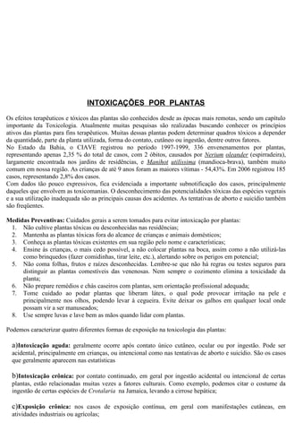 INTOXICAÇÕES POR PLANTAS 
Os efeitos terapêuticos e tóxicos das plantas são conhecidos desde as épocas mais remotas, sendo um capítulo 
importante da Toxicologia. Atualmente muitas pesquisas são realizadas buscando conhecer os princípios 
ativos das plantas para fins terapêuticos. Muitas dessas plantas podem determinar quadros tóxicos a depender 
da quantidade, parte da planta utilizada, forma do contato, cutâneo ou ingestão, dentre outros fatores. 
No Estado da Bahia, o CIAVE registrou no período 1997-1999, 336 envenenamentos por plantas, 
representando apenas 2,35 % do total de casos, com 2 óbitos, causados por Nerium oleander (espirradeira), 
largamente encontrada nos jardins de residências, e Manihot utilíssima (mandioca-brava), também muito 
comum em nossa região. As crianças de até 9 anos foram as maiores vítimas - 54,43%. Em 2006 registrou 185 
casos, representando 2,8% dos casos. 
Com dados tão pouco expressivos, fica evidenciada a importante subnotificação dos casos, principalmente 
daqueles que envolvem as toxicomanias. O desconhecimento das potencialidades tóxicas das espécies vegetais 
e a sua utilização inadequada são as principais causas dos acidentes. As tentativas de aborto e suicídio também 
são freqüentes. 
Medidas Preventivas: Cuidados gerais a serem tomados para evitar intoxicação por plantas: 
1. Não cultive plantas tóxicas ou desconhecidas nas residências; 
2. Mantenha as plantas tóxicas fora do alcance de crianças e animais domésticos; 
3. Conheça as plantas tóxicas existentes em sua região pelo nome e características; 
4. Ensine às crianças, o mais cedo possível, a não colocar plantas na boca, assim como a não utilizá-las 
como brinquedos (fazer comidinhas, tirar leite, etc.), alertando sobre os perigos em potencial; 
5. Não coma folhas, frutos e raízes desconhecidas. Lembre-se que não há regras ou testes seguros para 
distinguir as plantas comestíveis das venenosas. Nem sempre o cozimento elimina a toxicidade da 
planta; 
6. Não prepare remédios e chás caseiros com plantas, sem orientação profissional adequada; 
7. Tome cuidado ao podar plantas que liberam látex, o qual pode provocar irritação na pele e 
principalmente nos olhos, podendo levar à cegueira. Evite deixar os galhos em qualquer local onde 
possam vir a ser manuseados; 
8. Use sempre luvas e lave bem as mãos quando lidar com plantas. 
Podemos caracterizar quatro diferentes formas de exposição na toxicologia das plantas: 
a)Intoxicação aguda: geralmente ocorre após contato único cutâneo, ocular ou por ingestão. Pode ser 
acidental, principalmente em crianças, ou intencional como nas tentativas de aborto e suicídio. São os casos 
que geralmente aparecem nas estatísticas 
b)Intoxicação crônica: por contato continuado, em geral por ingestão acidental ou intencional de certas 
plantas, estão relacionadas muitas vezes a fatores culturais. Como exemplo, podemos citar o costume da 
ingestão de certas espécies de Crotalaria na Jamaica, levando a cirrose hepática; 
c)Exposição crônica: nos casos de exposição contínua, em geral com manifestações cutâneas, em 
atividades industriais ou agrícolas; 
 