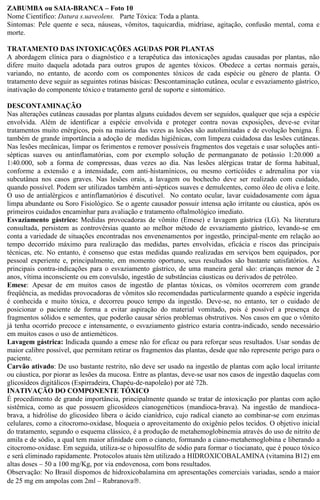 ZABUMBA ou SAIA-BRANCA – Foto 10 
Nome Científico: Datura s.uaveolens. Parte Tóxica: Toda a planta. 
Sintomas: Pele quente e seca, náuseas, vômitos, taquicardia, midríase, agitação, confusão mental, coma e 
morte. 
TRATAMENTO DAS INTOXICAÇÕES AGUDAS POR PLANTAS 
A abordagem clínica para o diagnóstico e a terapêutica das intoxicações agudas causadas por plantas, não 
difere muito daquela adotada para outros grupos de agentes tóxicos. Obedece a certas normais gerais, 
variando, no entanto, de acordo com os componentes tóxicos de cada espécie ou gênero de planta. O 
tratamento deve seguir as seguintes rotinas básicas: Descontaminação cutânea, ocular e esvaziamento gástrico, 
inativação do componente tóxico e tratamento geral de suporte e sintomático. 
DESCONTAMINAÇÃO 
Nas alterações cutâneas causadas por plantas alguns cuidados devem ser seguidos, qualquer que seja a espécie 
envolvida. Além de identificar a espécie envolvida e proteger contra novas exposições, deve-se evitar 
tratamentos muito enérgicos, pois na maioria das vezes as lesões são autolimitadas e de evolução benigna. É 
também de grande importância a adoção de medidas higiênicas, com limpeza cuidadosa das lesões cutâneas. 
Nas lesões mecânicas, limpar os ferimentos e remover possíveis fragmentos dos vegetais e usar soluções anti-sépticas 
suaves ou antinflamatórias, com por exemplo solução de permanganato de potássio 1:20.000 a 
1:40.000, sob a forma de compressas, duas vezes ao dia. Nas lesões alérgicas tratar de forma habitual, 
conforme a extensão e a intensidade, com anti-histamínicos, ou mesmo corticóides e adrenalina por via 
subcutânea nos casos graves. Nas lesões orais, a lavagem ou bochecho deve ser realizado com cuidado, 
quando possível. Podem ser utilizados também anti-sépticos suaves e demulcentes, como óleo de oliva e leite. 
O uso de antialérgicos e antinflamatórios é discutível. No contato ocular, lavar cuidadosamente com água 
limpa abundante ou Soro Fisiológico. Se o agente causador possuir intensa ação irritante ou cáustica, após os 
primeiros cuidados encaminhar para avaliação e tratamento oftalmológico imediato. 
Esvaziamento gástrico: Medidas provocadoras de vômito (Emese) e lavagem gástrica (LG). Na literatura 
consultada, persistem as controvérsias quanto ao melhor método de esvaziamento gástrico, levando-se em 
conta a variedade de situações encontradas nos envenenamentos por ingestão, principal-mente em relação ao 
tempo decorrido máximo para realização das medidas, partes envolvidas, eficácia e riscos das principais 
técnicas, etc. No entanto, é consenso que estas medidas quando realizadas em serviços bem equipados, por 
pessoal experiente e, principalmente, em momento oportuno, seus resultados são bastante satisfatórios. As 
principais contra-indicações para o esvaziamento gástrico, de uma maneira geral são: crianças menor de 2 
anos, vítima inconsciente ou em convulsão, ingestão de substâncias cáusticas ou derivados de petróleo. 
Emese: Apesar de em muitos casos de ingestão de plantas tóxicas, os vômitos ocorrerem com grande 
freqüência, as medidas provocadoras de vômitos são recomendadas particularmente quando a espécie ingerida 
é conhecida e muito tóxica, e decorreu pouco tempo da ingestão. Deve-se, no entanto, ter o cuidado de 
posicionar o paciente de forma a evitar aspiração do material vomitado, pois é possível a presença de 
fragmentos sólidos e sementes, que poderão causar sérios problemas obstrutivos. Nos casos em que o vômito 
já tenha ocorrido precoce e intensamente, o esvaziamento gástrico estaria contra-indicado, sendo necessário 
em muitos casos o uso de antieméticos. 
Lavagem gástrica: Indicada quando a emese não for eficaz ou para reforçar seus resultados. Usar sondas de 
maior calibre possível, que permitam retirar os fragmentos das plantas, desde que não represente perigo para o 
paciente. 
Carvão ativado: De uso bastante restrito, não deve ser usado na ingestão de plantas com ação local irritante 
ou cáustica, por piorar as lesões da mucosa. Entre as plantas, deve-se usar nos casos de ingestão daquelas com 
glicosídeos digitálicos (Espirradeira, Chapéu-de-napoleão) por até 72h. 
INATIVAÇÃO DO COMPONENTE TÓXICO 
É procedimento de grande importância, principalmente quando se tratar de intoxicação por plantas com ação 
sistêmica, como as que possuem glicosídeos cianogenéticos (mandioca-brava). Na ingestão de mandioca-brava, 
a hidrólise do glicosídeo libera o ácido cianídrico, cujo radical cianeto ao combinar-se com enzimas 
celulares, como a citocromo-oxidase, bloqueia o aproveitamento do oxigênio pelos tecidos. O objetivo inicial 
do tratamento, segundo o esquema clássico, é a produção de metahemoglobinemia através do uso de nitrito de 
amila e de sódio, a qual tem maior afinidade com o cianeto, formando a ciano-metahemoglobina e liberando a 
citocromo-oxidase. Em seguida, utiliza-se o hipossulfito de sódio para formar o tiocianato, que é pouco tóxico 
e será eliminado rapidamente. Protocolos atuais têm utilizado a HIDROXICOBALAMINA (vitamina B12) em 
altas doses – 50 a 100 mg/Kg, por via endovenosa, com bons resultados. 
Observação: No Brasil dispomos de hidroxicobalamina em apresentações comerciais variadas, sendo a maior 
de 25 mg em ampolas com 2ml – Rubranovaâ. 
 