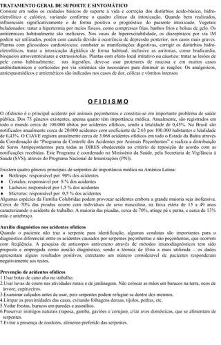 TRATAMENTO GERAL DE SUPORTE E SINTOMÁTICO 
Consiste em todos os cuidados básicos de suporte à vida e correção dos distúrbios ácido-básico, hidro-eletrolítico 
e calórico, variando conforme o quadro clínico da intoxicação. Quando bem realizados, 
influenciam significativamente e de forma positiva o prognóstico do paciente intoxicado. Vegetais 
beladonados: tratar a hipertermia por meios físicos, como compressas frias, banhos frios e bolsas de gelo. Os 
antitérmicos habitualmente são ineficazes. Nos casos de hiperexcitabilidade, os diazepínicos por via IM 
podem ser utilizados, porém com cautela devido à ocorrência de depressão posterior, nos casos mais graves. 
Plantas com glicosídeos cardiotóxicos: combater as manifestações digestivas, corrigir os distúrbios hidro-eletrolíticos, 
tratar a intoxicação digitálica de forma habitual, inclusive as arritmias, como bradicardia, 
bloqueios atrioventriculares e extrassistolias. Plantas com efeito local irritativo ou cáustico: tratar as lesões de 
pele como habitualmente; nas ingestões, deve-se usar protetores de mucosa e em muitos casos 
antihistamínicos e corticóides por via sistêmica são necessários para diminuir as reações. Os analgésicos, 
antiespasmódicos e antieméticos são indicados nos casos de dor, cólicas e vômitos intensos 
O F I D I S M O 
O ofidismo é o principal acidente por animais peçonhentos e constitui-se em importante problema de saúde 
pública. Dos 75 gêneros existentes, apenas quatro têm importância médica. Anualmente, são registrados em 
todo o mundo cerca de 100.000 óbitos por acidentes ofídicos, sendo a letalidade de 0,45%. No Brasil são 
notificados anualmente cerca de 20.000 acidentes com coeficiente de 2.63 por 100.000 habitantes e letalidade 
de 0,43%. O CIAVE registra anualmente cerca de 3.068 acidentes ofidicos em todo o Estado da Bahia através 
da Coordenação do “Programa de Controle dos Acidentes por Animais Peçonhentos” e realiza a distribuição 
de Soros Antipeçonhentos para todas as DIRES obedecendo ao critério de reposição de acordo com as 
notificações recebidas. Este Programa é coordenado no Ministério da Saúde, pela Secretaria de Vigilância à 
Saúde (SVS), através do Programa Nacional de Imunizações (PNI). 
Existem quatro gêneros principais de serpentes de importância médica na América Latina: 
¨ Bothrops: responsável por 90% dos acidentes 
¨ Crotalus: responsável por 8 % dos acidentes 
¨ Lachesis: responsável por 1,5 % dos acidentes 
¨ Micrurus: responsável por 0,5 % dos acidentes 
Algumas espécies da Família Colubridae podem provocar acidentes embora a grande maioria seja inofensiva. 
Cerca de 70% das picadas ocorre com indivíduos do sexo masculino, na faixa etária de 15 a 49 anos 
caracterizando o acidente de trabalho. A maioria das picadas, cerca de 70%, atinge pé e perna, e cerca de 13% 
mão e antebraço. 
Auxílio diagnóstico nos acidentes ofídicos 
Quando o paciente não traz a serpente para identificação, algumas condutas são importantes para o 
diagnóstico diferencial entre os acidentes causados por serpentes peçonhentas e não peçonhentas, que ocorrem 
com freqüência. A pesquisa de anticorpos antiveneno através de métodos imunodiagnósticos tem sido 
proposta e empregada como auxilio diagnóstico, sendo a técnica de Elisa a mais utilizada – os dados 
apresentam alguns resultados positivos, entretanto um número consideravel de pacientes responderam 
negativamente aos testes. 
Prevenção de acidentes ofídicos 
1.Usar botas de cano alto no trabalho. 
2.Usar luvas de couro nas atividades rurais e de jardinagem. Não colocar as mãos em buracos na terra, ocos de 
árvore, cupinzeiros. 
3.Examinar calçados antes de usar, pois serpentes podem refugiar-se dentro dos mesmos. 
4.Limpar as proximidades das casas, evitando folhagens densas, tijolos, pedras, etc. 
5.Vedar frestas, buracos em paredes e assoalhos. 
6.Preservar inimigos naturais (raposa, gambá, gaviões e corujas), criar aves domésticas, que se alimentam de 
serpentes. 
7.Evitar a presença de roedores, alimento preferido das serpentes. 
 