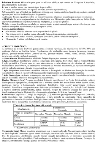 Primeiros Socorros: Orientação geral para os acidentes ofídicos, que devem ser divulgados à população, 
principalmente no meio rural: 
1.Lavar o local da picada com bastante água limpa e sabão; 
2.Manter o acidentado calmo, em repouso absoluto, elevando a parte afetada; 
3.Transportá-lo para a Unidade de Saúde mais próxima com extrema urgência, levando, se possível, o animal 
agressor para auxiliar na identificação e diagnóstico. 
A utilização do soro específico poderá ser o único tratamento eficaz nos acidentes por animais peçonhentos. 
ATENÇÃO: Os soros antipeçonhentos são distribuídos pelo Ministério e pelas Secretarias de Saúde. Estão 
disponíveis em todas os hospitais públicos de emergência, e são de uso gratuito. 
Medidas erradas têm sido recomendadas no tratamento dos acidentes causados por animais. Geralmente estas 
medidas não ajudam no tratamento, e podem agravar o caso. 
Portanto, recomendamos: 
· Não amarre, não fure, não corte e não sugue o local da picada. 
· Não coloque sobre o local da picada alho, café, fumo, esterco, castanha, pimenta, etc.; 
· Não tome ou dê bebida alcoólica, querosene, óleo diesel, chá ou “remédios milagrosos”. 
· Observação: A vítima pode beber água à vontade. 
ACIDENTE BOTRÓPICO 
As serpentes do Gênero Bothrops, pertencentes à Família Viperidae, são responsáveis por 80 a 90% dos 
acidentes ofídicos na América Latina. Popularmente são conhecidas como jararaca, jararacuçu, jararaca-pintada, 
jararaca-do-rabo-branco, jararaca-da-seca, jararaca-cinzenta, cotiara, urutu, caiçaca, combóia, 
surucucu-de-patioba e cobra-de-papagaio. 
Ação do Veneno: São descritas três atividades fisiopatológicas para o veneno botrópico: 
1.Ação proteolítica: durante muito tempo as lesões locais como edema, dor, bolhas e necrose foram atribuídos 
à ação proteolítica. Estudos mais recentes demonstraram a ação decorrente da atividade de proteases, 
hialuronidases e fosfolipases, da liberação de mediadores do processo inflamatório, da ação das hemorraginas 
sobre o endotélio vascular e da ação prócoagulante do veneno. 
2.Ação Coagulante: semelhante à trombina converte o fibrinogênio em fibrina com formação de trombos. 
Ativa também o fator X e a protrombina produzindo freqüentemente incoagulabilidade sangüínea. 
3.Ação Hemorrágica: Ação das hemorraginas, que atuam lesando a membrana basal e destruindo o endotélio 
capilar, associada a alterações de coagulação e plaquetopenia. 
Quadro Clínico: 1. Local: Presença (ou não) de ferimento punctiforme (1 ou 2), dor de intensidade variável, 
edema precoce e progressivo, alcançando todo o membro afetado. Em poucas horas podem ocorrer bolhas, 
equimoses, necrose e linfadenopatia ganglionar. 2.Sistêmico: pode ocorrer gengivorragia, epistaxes, 
hematúria, hematêmese e sangramentos em ferimentos pré-existentes. Complicações: Infecção local, abscesso 
e necrose, síndrome compartimental, déficit funciona, choque de instalação precoce nos casos graves, 
insuficiência renal aguda. Óbito devido a hemorragias, digestiva e do Sistema Nervoso Central. 
Laboratório: Coagulação: O tempo de coagulação (TC) pode estar prolongado ou incoagulável (>30 min), 
sendo importante para confirmar o diagnóstico e para controle da soroterapia; Níveis reduzidos de 
protrombina e formação de trombina fisiológica intra-vascular; Hemograma: anemia discreta, leucocitose com 
neutrofilia, desvio à esquerda e plaquetopenia; Sumário de urina: proteinúria, hematúria, leucocitúria. 
Tabela 1. Acidente Botrópico - Gravidade 
Manifestações Classificação 
Leve Moderado Grave 
Tempo de coagulação 
(TC) Normal ou Alterado Normal ou Alterado Alterado 
Locais Discretas Evidentes Intensas 
Sistêmicas Ausentes Ausentes Presentes 
Soroterapia SABO* 
4 ampolas 
SABO 
8 amp. 
SABO 
12 amp. 
* - SABO=Soro Antibotrópico 
Tratamento Geral: Manter o paciente em repouso com o membro elevado; Não garrotear ou fazer incisões 
no local da picada. Lavar com água e sabão; Hidratação e monitorização dos sinais vitais e volume urinário; 
Uso de analgésicos; Antibióticos, quando houver infecção (cloranfenicol, se necessário associação de 
clindamicina com aminoglicosídeo); Fasciotomia precoce, se houver síndrome compartimental; Drenagem de 
abcessos, debridamento e cirurgia quando necessário; Profilaxia do tétano. 
 