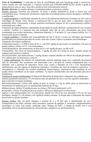 Teste de Sensibilidade: A indicação do teste de sensibilidade para soro heterólogo ainda é controversa. 
Vários estudos têm sido realizados e a maioria concluiu pela CONTRA-INDICAÇÃO, devido à perda de 
tempo precioso uma vez que o teste não é preditivo nem suficientemente sensível. 
Reações adversas: As reações adversas à soroterapia podem ser precoces e tardias. 
Reações precoces: Ocorrem nas primeiras 24 horas e podem manifestar-se desde a forma leve até 
extremamente grave. Existem três mecanismos conhecidos na produção destas reações: pirogênico, anafilático 
e anafilactóide. 
A reação pirogênica é causada pela interação do soro ou de endotoxinas bacterianas existentes no soro, com os 
macrófagos do doente. Estes liberam a interleucina-1(IL-1) que irá atuar sobre o hipotálamo anterior 
produzindo febre. Clinicamente, o doente manifesta inicialmente arrepios de frio e posteriormente calafrios, 
culminando com a febre. 
Tratamento da reação pirogênica: dependendo da gravidade da reação diminuir o gotejamento do soro ou parar 
a infusão; Verificar se o paciente não está recebendo outro tipo de soro concomitante que possa estar 
contaminado com toxinas bacterianas. Administrar Dipirona 2 a 4 ml pela I.V. (em crianças utilizar 10 a 15 
mg por quilo de peso corporal). 
A reação anafilática é mediada pela imunoglobulina do tipo E (Ig.E) e ocorre em indivíduos previamente 
sensibilizados aos produtos derivados do cavalo, entre eles a carne, o pêlo e os próprios soros heterólogos. 
Tratamento das reações anafiláticas: 
1)Adrenalina aquosa a 1:1.000 na dose de 0,3 a 1 ml (0,01 mg/Kg de peso) pela via subcutânea. Em caso de 
parada cardíaca, utilizar via I.V. e/ou intracardíaca; 
2)Anti-histamínicos, tipo prometazina, na dose de 0,1 a 0,5 mg/Kg de peso, via IM ou IV. 
3)Aminofilina: Nos casos de broncoespasmos, 7 mg/Kg de peso (0,3 ml/kg de peso). Instalar cateter de 
oxigênio para amenizar a hipóxia; 
4)Corticosteróides, tipo hidrocortisona: 7 mg/Kg de peso corporal diluídos em 100 ml de solução glicosada a 
5% e aplicar pela via intravenosa a cada 6 h. 
A reação anafilactóide não implica em sensibilização anterior, podendo surgir com a aplicação da primeira 
dose de antiveneno. Seu mecanismo está relacionado com a ativação do sistema complemento pela via 
alternada, sem a presença de anticorpos. Nesse caso, ocorre a liberação de C3a e C5a, denominados 
anafilatoxinas, que são capazes de degranular mastócitos e basófilos, por meio de receptores específicos. A 
conseqüência é a liberação dos mesmos mediadores farmacológicos, responsáveis pela instalação de um 
quadro clínico semelhante ao da reação anafilática. As reações anafilactóides não são detectadas pela prova 
intradérmica. 
Profilaxia de reações anafilactóides: O Manual do Ministério da Saúde para o tratamento dos acidentes por 
animais peçonhentos preconiza, 15 a 20 minutos antes da aplicação do soro, o uso das seguintes medicações, 
para se prevenir as reações imediatas: 
·Dextroclorfeniramina: Utilizar 0,08 mg/Kg de peso na criança e 5 mg no adulto pela via intravenosa ou 
Prometazina 0,5 mg/kg de peso via intramuscular (máximo de 25 mg). 
·Hidrocortisona: Aplicar 10 mg/Kg de peso na criança e 500 mg no adulto pela via IV; 
·Cimetidine: Utilizar 10 mg/Kg de peso na criança e 300 mg no adulto pela via intravenosa. 
Aplicar o soro antipeçonhento por via intravenosa, diluído em 100 ml de soro glicosado a 5% ou em soro 
fisiológico, durante 15 a 30 minutos, sob vigilância médica contínua. As drogas para o tratamento das reações 
devem estar ao alcance imediato. 
Reações Tardias: São, em geral, benignas e ocorrem de 5 a 20 dias após a administração do soro. 
Caracterizam-se por febre, urticária, dores articulares, aumento de gânglios e, raramente, comprometimento 
neurológico ou renal. Esta reação, conhecida como “Doença do Soro”, é tratada de acordo com a sua 
intensidade, através da administração de corticosteróides, analgésicos ou anti-histamínicos. 
 