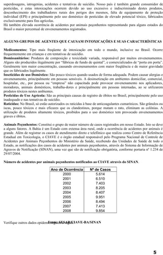superdosagens, iatrogenias, acidentes e tentativas de suicídio. Nosso país é também grande consumidor de 
pesticidas, e estas intoxicações ocorrem devido ao uso excessivo e indiscriminado destes produtos, 
desconhecimento dos trabalhadores rurais dos perigos dos mesmos, falta de equipamento de proteção 
individual (EPI) e principalmente pelo uso doméstico de pesticidas de elevado potencial tóxico, fabricados 
exclusivamente para fins agrícolas. 
Há também elevada ocorrência de acidentes por animais peçonhentos representando para alguns estados do 
Brasil o maior percentual de envenenamentos registrados. 
ALGUNS GRUPOS DE AGENTES QUE CAUSAM INTOXICAÇÕES E SUAS CARACTERÍSTICAS 
Medicamentos: Tipo mais freqüente de intoxicação em todo o mundo, inclusive no Brasil. Ocorre 
frequentemente em crianças e em tentativas de suicídio. 
Domissanitários: Produtos de composição e toxicidade variada, responsável por muitos envenenamentos. 
Alguns são produzidos ilegalmente por “fábricas de fundo de quintal”, e comercializados de “porta em porta”. 
Geralmente tem maior concentração, causando envenenamentos com maior freqüência e de maior gravidade 
que os fabricados legalmente. 
Inseticidas de uso Doméstico: São pouco tóxicos quando usados de forma adequada. Podem causar alergias e 
envenenamento, principalmente em pessoas sensíveis. A desinsetização em ambientes domiciliar, comercial, 
hospitalar, etc., por pessoa ou “empresa” não capacitada pode provocar envenenamento nos aplicadores, 
moradores, animais domésticos, trabalha-dores e principalmente em pessoas internadas, ao se utilizarem 
produtos tóxicos nestes ambientes. 
Pesticidas de Uso Agrícola: São as principais causas de registro de óbitos no Brasil, principalmente pelo uso 
inadequado e nas tentativas de suicídio. 
Raticidas: No Brasil, só estão autorizados os raticidas à base de anticoagulantes cumarínicos. São grânulos ou 
iscas, pouco tóxicos e mais eficazes que os clandestinos, porque matam o rato, eliminam as colônias. A 
utilização de produtos altamente tóxicos, proibidos para o uso doméstico tem provocado envenenamentos 
graves e óbitos. 
Animais Peçonhentos: Constitui o grupo de maior número de casos registrados em nosso Estado. Isto se deve 
a alguns fatores. A Bahia é um Estado com extensa área rural, onde a ocorrência de acidentes por animais é 
grande. Além de registrar os casos de atendimento direto e telefônico que realiza como Centro de Referência 
Estadual em Toxicologia, o CIAVE é o órgão estadual responsável pelo Programa Nacional de Controle de 
Acidentes por Animais Peçonhentos do Ministério da Saúde, recebendo das Unidades de Saúde de todo o 
Estado, as notificações dos casos de acidentes por animais peçonhentos, através do Sistema de Informação de 
Agravos de Notificação (SINAN), uma vez que são de notificação obrigatória, conforme portaria nº 1.234 de 
29/07/2004. 
Número de acidentes por animais peçonhentos notificados ao CIAVE através do SINAN. 
Verifique outros dados epidemiológicos a seguir. 
5 
Ano de Ocorrência Nº de Casos 
2000 5.614 
2001 6.510 
2002 7.403 
2003 8.205 
2004 8.407 
2005 9.951 
2006 8.494 
2007 7.413 
2008 9.854 
Fonte: SESAB/CIAVE-BA/SINAN 
 