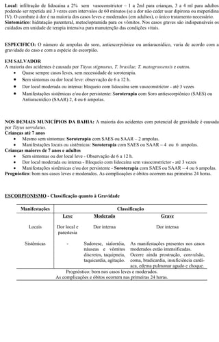 Local: infiltração de lidocaína a 2% sem vasoconstrictor – 1 a 2ml para crianças, 3 a 4 ml para adultos 
podendo ser repetida até 3 vezes com intervalos de 60 minutos (se a dor não ceder usar dipirona ou meperidina 
IV). O combate à dor é na maioria dos casos leves e moderados (em adultos), o único tratamento necessário. 
Sintomático: hidratação parenteral, metoclopramida para os vômitos. Nos casos graves são indispensáveis os 
cuidados em unidade de terapia intensiva para manutenção das condições vitais. 
ESPECIFICO: O número de ampolas do soro, antiescorpiônico ou antiaracnídico, varia de acordo com a 
gravidade do caso e com a espécie do escorpião. 
EM SALVADOR 
A maioria dos acidentes é causada por Tityus stigmurus, T. brasilae, T. matogrossensis e outros. 
· Quase sempre casos leves, sem necessidade de soroterapia. 
· Sem sintomas ou dor local leve: observação de 6 a 12 h. 
· Dor local moderada ou intensa: bloqueio com lidocaína sem vasoconstrictor - até 3 vezes 
· Manifestações sistêmicas e/ou dor persistente: Soroterapia com Soro antiescorpiônico (SAES) ou 
Antiaracnídico (SAAR) 2, 4 ou 6 ampolas. 
NOS DEMAIS MUNICÍPIOS DA BAHIA: A maioria dos acidentes com potencial de gravidade é causada 
por Tityus serrulatus. 
Crianças até 7 anos 
· Mesmo sem sintomas: Soroterapia com SAES ou SAAR – 2 ampolas. 
· Manifestações locais ou sistêmicas: Soroterapia com SAES ou SAAR – 4 ou 6 ampolas. 
Crianças maiores de 7 anos e adultos 
· Sem sintomas ou dor local leve - Observação de 6 a 12 h. 
· Dor local moderada ou intensa - Bloqueio com lidocaína sem vasoconstrictor - até 3 vezes 
· Manifestações sistêmicas e/ou dor persistente - Soroterapia com SAES ou SAAR – 4 ou 6 ampolas. 
Prognóstico: bom nos casos leves e moderados. As complicações e óbitos ocorrem nas primeiras 24 horas. 
ESCORPIONISMO - Classificação quanto à Gravidade 
Manifestações Classificação 
Leve Moderado Grave 
Locais Dor local e 
parestesia 
Dor intensa Dor intensa 
Sistêmicas - Sudorese, sialorréia, 
náuseas e vômitos 
discretos, taquipneia, 
taquicardia, agitação. 
As manifestações presentes nos casos 
moderados estão intensificadas. 
Ocorre ainda prostração, convulsão, 
coma, bradicardia, insuficiência cardí-aca, 
edema pulmonar agudo e choque. 
Prognóstico: bom nos casos leves e moderados. 
As complicações e óbitos ocorrem nas primeiras 24 horas. 
 
