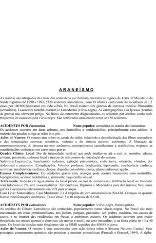 A R A N E Í S M O 
As aranhas são artropodos da classe dos araneídeos que habitam em todas as regiões da Terra. O Ministério da 
Saúde registrou de 1990 a 1993, 5324 acidentes araneídicos., com 18 óbitos ( coeficiente de incidência de 1,5 
casos por 100.000 habitantes em todo o País. No Brasil existem três gêneros de interesse médico: Phoneutria 
(armadeira), Loxosceles (aranha-marrom) e Latrodectus (viúva-negra). As caranguejeiras e as lycosas (aranhas 
de grama) não oferecem perigo. Na Bahia são raramente diagnosticados os acidentes por aranhas sendo mais 
freqüentes os causados pela viúva negra. São notificados anualmente cerca de 150 acidentes. 
ACIDENTES POR Phoneutria Nome popular: armadeira ou aranha das bananeiras. 
Os acidentes ocorrem em áreas urbanas, nos domicílios e peridomicílios, principalmente com adultos. A 
maioria das picadas atinge as mãos e os pés. 
Ações do Veneno: O veneno atua sobre os canais de sódio, induzindo a despolarização das fibras musculares 
e das terminações nervosas sensitivas, motoras e do sistema nervoso autônomo. A liberação de 
neurotransmissores do sistema nervoso autônomo, principalmente catecolaminas e acetilcolina, originam as 
manifestações sistêmicas nos casos mais graves. 
Quadro Clínico: Local: Dor de intensidade variável que pode irradiar-se até a raiz do membro, edema, 
eritema, parestesia, sudorese local e marcas de dois pontos de inoculação do veneno. 
Sistêmico:Taquicardia, hipertensão, sudorese, agitação psicomotora, visão turva, sialorréia, vômitos, dor 
abdominal e priapismo. Complicações: Vômitos profusos, bradicardia, hipotensão, insuficiência cardíaca, 
arritmias, insuficiência cardíaca, choque, dispnéia convulsões, coma, edema pulmonar agudo. 
Exames Complementares: Em acidentes graves com crianças pode ocorrer leucocitose com neutrofilia, 
hiperglicemia, acidose metabólica e, raramente, taquicardia sinusal. 
Tratamento: Imersão em água morna do local picado ou uso de compressas; infiltração local ou troncular 
com lidocaína a 2% sem vasoconstrictor. Antieméticos, Dipirona e Meperidina para dor intensa; Nos casos 
graves é necessário internamento em UTI para crianças. 
Caso Leve: Sintomáticos. Caso Moderado: 2 a 4 ampolas de soro antiaracnídico (SAAR). Crianças ou quando 
houver manifestações sistêmicas. Caso Grave: 5 a 10 ampolas de SAAR. 
ACIDENTES POR Latrodectus Nome popular: Viúva-negra, flamenguinha. 
As aranhas do Gênero Latrodectus são conhecidas popularmente como viúvas-negras. No Brasil são mais 
encontradas em áreas peridomiciliares, nos jardins, parques, gramados, sob pedras, madeiras, nas cascas de 
cocos, e no interior das residências em frestas e ambientes escuros. Os acidentes ocorrem com maior 
freqüência nos meses quentes e chuvosos (de março a maio), no sexo masculino, e na faixa etária de 10 a 40 
anos. Os locais de picadas mais freqüentes são os MMII seguidos dos MMSS e dorso. 
Ações do Veneno: O veneno é uma neurotoxina com ação difusa sobre o Sistema Nervoso Central. Seus 
principais componentes químicos são proteínas e enzimas proteolíticas (Frontali e Grascof, 1964). A alpha- 
 