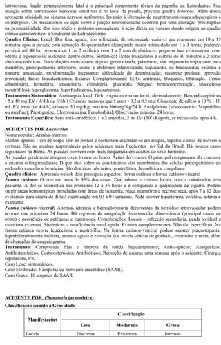 latrotoxina, fração potencialmente letal é o principal componente tóxico da peçonha da Latrodectus. Sua 
atuação sobre terminações nervosas sensitivas e no local da picada, provoca quadro doloroso. Além disso, 
apresenta atividade no sistema nervoso autônomo, levando à liberação de neurotransmissores adrenérgicos e 
colinérgicos. Os mecanismos de ação sobre a junção neuromuscular ocorrem por uma alteração présináptica 
na permeabilidade dos íons sódio e potássio conseqüente à ação direta do veneno dando origem ao quadro 
clínico característico: a Síndrome do Latrodectismo. 
Quadro Clínico: Local: Dor fina, aguda, tipo alfinetada, de intensidade variável que reaparece em 10 a 15 
minutos após a picada, com sensação de queimadura alcançando maior intensidade em 1 a 3 horas, podendo 
persistir até 48 hs; presença de 1 ou 2 orifícios com 1 a 2 mm de distância; pequena área eritematosa com 
edema e hiperestesia; sudorese; dentre outros. Sistêmico: Dores musculares e cãibras de 30 minutos a 2 horas 
são características; fasciculações musculares; rigidez generalizada; priapismo; dor migratória importante para 
membros, principalmente inferiores, dorso e abdômen intensificada; taquicardia ou bradicardia; cefaléia e 
tontura; ansiedade, movimentação incessante; dificuldade de deambulação; sudorese profusa; opressão 
precordial; fácies latrodectísmica. Exames Complementares: ECG: arritmias, bloqueios, fibrilação. Urina: 
albuminúria, hematúria, leucocitúria, cilindrúria, glicosúria. Sangue: hemoconcentração, leucocitose 
(neutrófilos), hiperglicemia, hiperfosfatemia, hiponatremia. 
Tratamento Sintomático: Antissepsia local; Gelo e água morna no local, alternadamente; Benzodiazepínicos 
- 5 a 10 mg EV ( 4/4 h ou 6/6h ) Crianças menores que 5 anos - 0,2 a 0,5 mg; Gluconato de cálcio a 10 % - 10 
mL EV lento (de 4/4 h), crianças 50 mg/Kg; máxima 500 mg/Kg/24 h; Analgésicos (se necessário: Meperidina 
ou morfina); Prostigmine, Clorpromazina; Fenobarbital; Observação mínima: 24 horas. 
Tratamento Especifico: Soro anti-latrodético: 1 a 2 ampolas, 2 ml IM (30’).Repetir, se necessário, após 4 h. 
ACIDENTES POR Loxosceles 
Nome popular: Aranha-marrom 
Medem apenas 1 cm de corpo sem as pernas e costumam esconder-se em roupas, sapatos e atrás de móveis e 
cortinas. São as aranhas responsáveis pelos acidentes mais freqüentes no Sul do Brasil. Há poucos casos 
registrados na Bahia. As picadas ocorrem com mais freqüência em adultos do sexo feminino. 
As picadas geralmente atingem coxa, tronco ou braço. Ações do veneno: O principal componente do veneno é 
a enzima esfingomielinase D que atua sobre os constituintes das membranas das células principalmente do 
endotélio vascular e hemácias. São descritas três ações: proteolítica, hemolítica e coagulante. 
Quadro clínico: Apresenta-se sob dois principais aspectos: forma cutânea e forma cutâneo-visceral 
Forma cutânea: Ocorre em mais de 95% dos casos. Dor, edema e eritema locais, pouco valorizados pelo 
paciente. A dor se intensifica nas primeiras 12 a 36 horas e é comparada a queimadura de cigarro. Podem 
surgir áreas hemorrágicas mescladas com áreas de isquemia, placa marmórea e necrose seca, após 7 a 12 dias 
evoluindo para ulcera de difícil cicatrização em 03 a 04 semanas. Pode ocorrer hipertermia, cefaléia, astenia e 
exantema. 
Forma cutâneo-visceral: Anemia, icterícia e hemoglobinúria decorrentes da hemólise intravascular podem 
ocorrer nas primeiras 24 horas. Há registros de coagulação intravascular disseminada (principal causa de 
óbito) e ocorrência de petéquias e equimoses. Complicações: Locais – infecção secundária, perda tecidual e 
cicatrizes extensas. Sistêmicas – insuficiência renal aguda. Exames complementares: Não são específicos. Na 
forma cutânea ocorre leucocitose e neutrofilia. Na forma cutâneo-visceral podem ocorrer plaquetopenia, 
hiperbilirrubinemia indireta, anemia aguda e elevação dos níveis séricos de potássio, creatinina e úreia, além 
de alterações do coagulograma. 
Tratamento: Compressas frias e limpeza da ferida frequentemente; Antissépticos; Analgésicos; 
Antihistamínicos; Corticosteróides; Antibióticos; Remoção de escaras uma semana após o acidente; Cirurgia 
reparadora, s/n. 
Caso Leve: sintomáticos. 
Caso Moderado: 5 ampolas de Soro anti-aracnídico (SAAR). 
Caso Grave: 10 ampolas de SAAR. 
ACIDENTE POR Phoneutria (armadeira) 
Classificação quanto a Gravidade 
Manifestações 
Classificação 
Leve Moderado Grave 
Locais Discretas Evidentes Intensas 
 