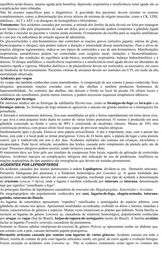 equilíbrio ácido-básico, anemia aguda pela hemólise, depressão respiratória e insuficiência renal aguda são as 
complicações mais relatadas. 
Não há exames específicos para o diagnóstico. A gravidade dos pacientes deverá orientar os exames 
complementares, como, a determinação dos níveis séricos de enzimas de origem muscular, como a CK, LDH, 
aldolases , ALT e AST e as dosagens de hemoglobina e bilirrubinas. 
Tratamento: Nos acidentes causados por enxame, a retirada dos ferrões da pele deverá ser feita por raspagem 
com lâmina e não pelo pinçamento de cada um deles, pois a compressão poderá comprimir a glândula ligada 
ao ferrão e inocular no paciente o veneno ainda existente. O tratamento de escolha para as reações anafiláticas 
é o uso por via subcutânea de solução aquosa de adrenalina. 
Os glicocorticóides e anti-histamínicos não controlam as reações graves (urticária gigante, edema de glote, 
broncoespasmo e choque), mas podem reduzir a duração e intensidade dessas manifestações. Para o alívio de 
reações alérgicas tegumentares, indica-se uso tópico de corticóides e uso de anti-histamínicos. Manifestações 
respiratórias asmatiformes podem ser controladas com oxigênio nasal, inalações e broncodilatadores. 
Manutenção das condições do equilíbrio ácido-básico, assistência respiratória, balanço hidroeletrolítico e a 
diurese. O choque anafilático, a insuficiência respiratória e a insuficiência renal aguda devem ser abordados de 
maneira rápida e vigorosa. Métodos dialíticos e de plasmaferese devem ser instituidos, se necessário, em casos 
de Síndrome de Envenenamento. Pacientes vítimas de enxames devem ser mantidos em UTI, em razão da alta 
mortalidade observada. 
Acidentes por vespas 
As vespas são também conhecidas como marimbondos. A composição de seu veneno é pouco conhecida. Seus 
alérgenos apresentam reações cruzadas com os das abelhas e também produzem fenômenos de 
hipersensibilidade. Ao contrário das abelhas, não deixam o ferrão no local da picada. Os efeitos locais e 
sistêmicos são semelhantes, porém menos intensos, e podem necessitar esquemas terapêuticos idênticos. 
Acidentes por formigas 
De interesse médico são as formigas da subfamília Myrmicinae, como as formigas-de-fogo ou lava-pés e as 
formigas saúvas. As formigas-de-fogo tornam-se agressivas e atacam em grande número se o formigueiro for 
perturbado.. 
A ferroada é extremamente dolorosa, fixa suas mandíbulas na pele e ferroa repetidamente em torno desse eixo, 
o que leva a uma pequena lesão dupla no centro de várias lesões pustulosas. O veneno é produzido em uma 
glândula conectada ao ferrão e cerca de 90% é constituído de alcalóides oleosos. Menos de 10% têm 
constituição protéica, com pouco efeito local mas capaz de provocar reações alérgicas. 
Imediatamente após a picada, forma-se uma pápula urticariforme. A dor é importante, mas, com o passar das 
horas, esta cede e o local pode se tornar pruriginoso. Cerca de 24 horas após, a pápula dá lugar a uma pústula 
estéril, que é reabsorvida em sete a dez dias. Acidentes múltiplos são comuns em crianças, alcoólatras e 
incapacitadas. Pode haver infecção secundária das lesões, causada pelo rompimento da pústula pelo ato de 
coçar. Processos alérgicos podem ocorrer, sendo inclusive causa de óbito. 
O tratamento deve ser feito pelo uso imediato de compressas frias locais, seguido da aplicação de corticóides 
tópicos. Acidentes maciços ou complicações alérgicas têm indicação do uso de prednisona. Anafilaxia ou 
reações respiratórias do tipo asmático são emergências que devem ser tratadas prontamente. 
ACIDENTES POR LEPIDÓPTEROS 
Os acidentes causados por insetos pertencentes à ordem Lepidoptera, dividem-se em: Dermatite urticante; 
Periartrite falangeana por pararama e a Síndrome hemorrágica por Lonomia sp. A quase totalidade dos 
acidentes com lepidópteros decorre do contato com lagartas, recebendo esse tipo de acidente a denominação 
de erucismo (erucae = larva), onde a lagarta é também conhecida por taturana ou tatarana, denominação 
tupi que significa “semelhante a fogo”. 
As principais famílias de lepidópteros causadoras de erucismo são Megalopygidae, Saturniidae e Arctiidae. 
Os megalopigídeos são popularmente conhecidos por sauí, lagarta-de-fogo, chapéu-armado, taturana-gatinho, 
taturana-de-flanela. 
As lagartas de saturnídeos apresentam “espinhos” ramificados e pontiagudos de aspecto arbóreo, com 
glândulas de veneno nos ápices. Apresentam tonalidades esverdeadas, exibindo no dorso e laterais, manchas e 
listras, características de gêneros e espécies. Muitas vezes mimetizam as plantas que habitam. Nesta família se 
incluem as lagartas do gênero Lonomia sp, causadoras de síndrome hemorrágica, popularmente conhecidas 
por orugas ou rugas (Sul do Brasil), beijus-de-tapuru-de-seringueira (norte do Brasil). A família arctiidae 
inclue as lagartas Premolis semirufa, causadoras da pararamose. 
Somente as fêmeas adultas (mariposas-da-coceira) do gênero Hylesia sp apresentam cerdas no abdome que, 
em contato com a pele, causam dermatite papulo-pruriginosa. 
Dermatite urticante causada por contato com lagartas de vários gêneros: Acidente comum em todo o 
Brasil, resulta do contato da pele com lagartas urticantes sendo, em geral, de curso agudo e evolução benigna. 
Fazem exceção os acidentes com Lonomia sp. Não se conhece exatamente como agem os venenos das 
 