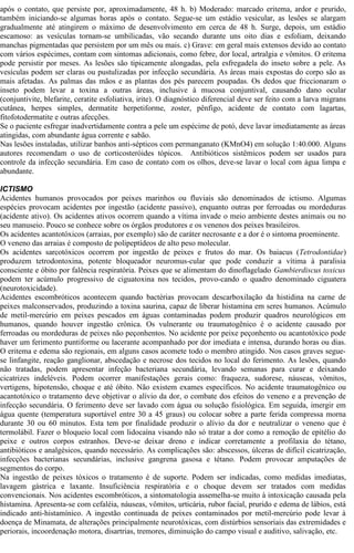 após o contato, que persiste por, aproximadamente, 48 h. b) Moderado: marcado eritema, ardor e prurido, 
também iniciando-se algumas horas após o contato. Segue-se um estádio vesicular, as lesões se alargam 
gradualmente até atingirem o máximo de desenvolvimento em cerca de 48 h. Surge, depois, um estádio 
escamoso: as vesículas tornam-se umbilicadas, vão secando durante uns oito dias e esfoliam, deixando 
manchas pigmentadas que persistem por um mês ou mais. c) Grave: em geral mais extensos devido ao contato 
com vários espécimes, contam com sintomas adicionais, como febre, dor local, artralgia e vômitos. O eritema 
pode persistir por meses. As lesões são tipicamente alongadas, pela esfregadela do inseto sobre a pele. As 
vesículas podem ser claras ou pustulizadas por infecção secundária. As áreas mais expostas do corpo são as 
mais afetadas. As palmas das mãos e as plantas dos pés parecem poupadas. Os dedos que friccionaram o 
inseto podem levar a toxina a outras áreas, inclusive à mucosa conjuntival, causando dano ocular 
(conjuntivite, blefarite, ceratite esfoliativa, irite). O diagnóstico diferencial deve ser feito com a larva migrans 
cutânea, herpes simples, dermatite herpetiforme, zoster, pênfigo, acidente de contato com lagartas, 
fitofotodermatite e outras afecções. 
Se o paciente esfregar inadvertidamente contra a pele um espécime de potó, deve lavar imediatamente as áreas 
atingidas, com abundante água corrente e sabão. 
Nas lesões instaladas, utilizar banhos anti-sépticos com permanganato (KMnO4) em solução 1:40.000. Alguns 
autores recomendam o uso de corticosteróides tópicos. Antibióticos sistêmicos podem ser usados para 
controle da infecção secundária. Em caso de contato com os olhos, deve-se lavar o local com água limpa e 
abundante. 
ICTISMO 
Acidentes humanos provocados por peixes marinhos ou fluviais são denominados de ictismo. Algumas 
espécies provocam acidentes por ingestão (acidente passivo), enquanto outras por ferroadas ou mordeduras 
(acidente ativo). Os acidentes ativos ocorrem quando a vítima invade o meio ambiente destes animais ou no 
seu manuseio. Pouco se conhece sobre os órgãos produtores e os venenos dos peixes brasileiros. 
Os acidentes acantotóxicos (arraias, por exemplo) são de caráter necrosante e a dor é o sintoma proeminente. 
O veneno das arraias é composto de polipeptídeos de alto peso molecular. 
Os acidentes sarcotóxicos ocorrem por ingestão de peixes e frutos do mar. Os baiacus (Tetrodontidae) 
produzem tetrodontoxina, potente bloqueador neuromus-cular que pode conduzir a vítima à paralisia 
consciente e óbito por falência respiratória. Peixes que se alimentam do dinoflagelado Gambierdiscus toxicus 
podem ter acúmulo progressivo de ciguatoxina nos tecidos, provo-cando o quadro denominado ciguatera 
(neurotoxicidade). 
Acidentes escombróticos acontecem quando bactérias provocam descarboxilação da histidina na carne de 
peixes malconservados, produzindo a toxina saurina, capaz de liberar histamina em seres humanos. Acúmulo 
de metil-mercúrio em peixes pescados em águas contaminadas podem produzir quadros neurológicos em 
humanos, quando houver ingestão crônica. Os vulnerante ou traumatogênico é o acidente causado por 
ferroadas ou mordeduras de peixes não peçonhentos. No acidente por peixe peçonhento ou acantotóxico pode 
haver um ferimento puntiforme ou lacerante acompanhado por dor imediata e intensa, durando horas ou dias. 
O eritema e edema são regionais, em alguns casos acomete todo o membro atingido. Nos casos graves segue-se 
linfangite, reação ganglionar, abscedação e necrose dos tecidos no local do ferimento. As lesões, quando 
não tratadas, podem apresentar infeção bacteriana secundária, levando semanas para curar e deixando 
cicatrizes indeléveis. Podem ocorrer manifestações gerais como: fraqueza, sudorese, náuseas, vômitos, 
vertigens, hipotensão, choque e até óbito. Não existem exames específicos. No acidente traumatogênico ou 
acantotóxico o tratamento deve objetivar o alívio da dor, o combate dos efeitos do veneno e a prevenção de 
infecção secundária. O ferimento deve ser lavado com água ou solução fisiológica. Em seguida, imergir em 
água quente (temperatura suportável entre 30 a 45 graus) ou colocar sobre a parte ferida compressa morna 
durante 30 ou 60 minutos. Esta tem por finalidade produzir o alívio da dor e neutralizar o veneno que é 
termolábil. Fazer o bloqueio local com lidocaína visando não só tratar a dor como a remoção de epitélio do 
peixe e outros corpos estranhos. Deve-se deixar dreno e indicar corretamente a profilaxia do tétano, 
antibióticos e analgésicos, quando necessário. As complicações são: abscessos, úlceras de difícil cicatrização, 
infecções bacterianas secundárias, inclusive gangrena gasosa e tétano. Podem provocar amputações de 
segmentos do corpo. 
Na ingestão de peixes tóxicos o tratamento é de suporte. Podem ser indicadas, como medidas imediatas, 
lavagem gástrica e laxante. Insuficiência respiratória e o choque devem ser tratados com medidas 
convencionais. Nos acidentes escombróticos, a sintomatologia assemelha-se muito à intoxicação causada pela 
histamina. Apresenta-se com cefaléia, náuseas, vômitos, urticária, rubor facial, prurido e edema de lábios, está 
indicado anti-histamínico. A ingestão continuada de peixes contaminados por metil-mercúrio pode levar à 
doença de Minamata, de alterações principalmente neurotóxicas, com distúrbios sensoriais das extremidades e 
periorais, incoordenação motora, disartrias, tremores, diminuição do campo visual e auditivo, salivação, etc. 
 