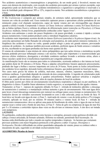 Nos acidentes acantotóxicos e traumatogênicos o prognóstico, de um modo geral, é favorável, mesmo nos 
casos com demora da cicatrização, com exceção dos acidentes provocados por arraias e peixes escorpião, cujo 
prognóstico pode ser desfavorável. Nos acidentes tetrodontóxico e ciguatóxico o prognóstico é reservado e a 
taxa de letalidade pode ultrapassar 50% e 12%, respectiva-mente. Nos acidentes escombróticos o prognóstico 
é bom. 
ACIDENTES POR CELENTERADOS 
O filo Coelenterata é composto por animais simples, de estrutura radial, apresentando tentáculos que se 
inserem em volta da cavidade oral. Esses tentáculos capturam presas e apresentam células portadoras de um 
minúsculo corpo oval chamado nematocisto, capaz de injetar veneno por um microaguilhão que dispara 
quando a célula é tocada. Compreende 3 classes: a) Classe Anthozoa: anêmonas e corais; b) Classe Hydrozoa: 
são as hidras (pólipos fixos) e colônias de pólipos de diferenciação maior (caravelas ou Physalias); c) Classe 
Scyphozoa: medusas, formas livres, popularmente conhecidas como “águas-vivas”. 
Acidentes com anêmonas e corais são pouco freqüentes e de pouca gravidade: o contato é rápido e existem 
poucos nematocistos. Corais podem produzir cortes e introduzir fragmentos calcários. 
Os acidentes mais importantes ocorrem devido às classes Hydrozoa (caravelas) e Scyphozoa (águas-vivas). As 
caravelas apresentam um balão flutuador de coloração azul-purpúrica, de onde partem inúmeros tentáculos. A 
freqüência dos acidentes é maior no verão, quando podem atingir a praia em grande número, provocando 
centenas de acidentes. As medusas também provocam acidentes, preferem águas de fundo arenoso e estuários 
de rios, recolhendo-se em águas profundas nas horas mais quentes do dia. 
O veneno de celenterados é uma mistura de vários polipeptídeos que tem ações tóxicas e enzimáticas na pele 
humana podendo provocar inflamação extensa e até necrose. Outra ação importante é a neurotoxicidade que 
provoca efeitos sistêmicos, desorganiza a atividade condutora cardíaca levando a arritmias sérias, altera o 
tônus vascular e pode levar à insuficiência respiratória por congestão pulmonar. 
As manifestações locais são as mesmas para todos os celenterados, ocorrendo ardência e dor intensa no local, 
que podem durar de 30 minutos a 24 horas. Placas e pápulas urticariformes lineares aparecem precocemente, 
podendo dar lugar a bolhas e necrose importante em cerca de 24 horas. Neste ponto as lesões urticariformes 
dos acidentes leves regridem, deixando lesões eritematosas lineares, que podem persistir no local por meses. 
Nos casos mais graves há relatos de cefaléia, mal-estar, náuseas, vômitos, espasmos musculares, febre, 
arritmias cardíacas. A gravidade depende da extensão da área comprometida. A ingestão de celenterados pode 
levar a quadros gastrintestinais alérgicos e quadros urticariformes. Podem aparecer urticárias e erupções 
recorrentes, a partir de um único acidente, além de reações distantes do local do acidente. 
O óbito pode ocorrer por efeito do envenenamento (insuficiência respiratória e choque) ou por anafilaxia. O 
diagnóstico é clínico. O padrão linear edematoso é muito sugestivo, se acompanhado de dor aguda e intensa. 
Tratamento: a) Fase 1 - repouso do segmento afetado; b) Fase 2 - retirada de tentáculos aderidos: a descarga 
de nematocistos é contínua e a manipulação errônea aumenta o grau de envenenamento. Não usar água doce 
para lavar o local (descarrega nematocistos por osmose) ou esfregar panos secos (rompe os nematocistos). Os 
tentáculos devem ser retirados suavemente levantando-os com a mão enluvada, pinça ou bordo de faca. O 
local deve ser lavado com água do mar; c) Fase 3 - inativação do veneno: o uso de ácido acético a 5% (vinagre 
comum), aplicado no local, por no mínimo 30 minutos inativa o veneno local; d) Fase 4 - retirada de 
nematocistos remanescentes: deve-se aplicar uma pasta de bicarbonato de sódio, talco e água do mar no local, 
esperar secar e retirar com o bordo de uma faca; e) Fase 5 - bolsa de gelo ou compressas de água do mar fria 
por 5 a 10 minutos e corticóides tópicos duas vezes ao dia aliviam os sintomas locais. A dor deve ser tratada 
com analgésicos. 
LACRAIAS 
Os quilópodos, conhecidos popularmente como lacraias e centopéias, possuem corpo quitinoso dividido em 
cabeça e tronco articulado, de formato achatado, filiforme ou redondo, permitindo fácil locomoção. As 
lacraias estão distribuídas por todo o mundo em regiões temperadas e tropicais. As lacraias que costumam 
provocar acidentes com maior frequência pertencem a três gêneros a saber: Cryptops, Otostigmus e 
Scolopendra. Devido à dificuldade em coletar quantidades adequadas de veneno, pouco se conhece sobre o 
mecanismo de ação, sugerindo-se atividade exclusivamente local. 
ALGORITMO: Picadas de Inseto 
Paciente consciente ? 
Sim Não 
 