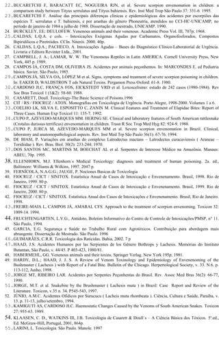 22.BUCARETCHI F, BARACATT EC, NOGUEIRA RJN, et al. Severe scorpion envenomation in children: a 
comparison study between Tityus serrulatus and Tityus bahiensis. Rev. Inst Med Trop São Paulo 37: 331-6. 1995. 
23.BUCARETCHI F. Análise das principais diferenças clínicas e epidemiológicas dos acidentes por escorpiões das 
espécies T. serrulatus e T. bahiensis, e por aranhas do gênero Phoneutria, atendidos no CCI-HC-UNICAMP, no 
período de janeiro de 1984 a julho de 1988. Dissertação de mestrado, UNICAMP. 1990. 
24. BURCKLEY, EE; DEULOFEW. Venenous animals and their venenous. Academic Press Vol. III, 707p; 1968. 
25.CALDAS, L.Q.A. e cols. – Intoxicações Exógenas Agudas por Carbamatos, Organofosforados, Compostos 
Bipiridílicos e Piretróides. CCIn. Niterói. 2000. 40p. 
26. CALDAS, L.Q.A.; PACHECO, A. Intoxicações Agudas – Bases do Diagnóstico Clínico-Laboratorial de Urgência. 
Livraria e Editora Revinter Ltda., 2001. 
27. CAMPBELL, J. A.; LAMAR, W. W. The Venomous Reptiles in Latin AMERICA. Cornell University Press, New 
York, 445 p. 1989. 
28. CAMPOS JÁ, COSTA DM, OLIVEIRA JS. Acidentes por animais peçonhentos. In: MARCONDES E. ed Pediatria 
básica. Savier. São Paulo, 1985. 
29.CAMPOS JÁ, SILVA OA, LÓPEZ M et al. Signs, symptoms and treatment of severe scorpion poisoning in children. 
In: EAKER D, WALDSTRON T eds Natural Toxins. Pergamon Press Oxford: 61-8. 1980. 
30.CARDOSO JLC, FRANÇA FOS, EICKSTEDT VRD et al. Loxoscelismo: estudo de 242 casos (1980-1984). Rev 
Soc Bras Toxicol 1 (1&2): 58-60. 1988. 
31. CASARETT, Doull. Toxicology-The Basic Science of Poisons.1996 
32. CIT / RS / FIOCRUZ / ATOX. Monografias em Toxicologia de Urgência. Porto Alegre, 1998-2000. Volumes 1 a 6. 
33.COELHO LK, SILVA E, ESPOSITTO C, ZANIN M. Clinical Features and Treatment of Elapidae Bites: Report of 
Three Cases. Human Exp Toxicol 11: 135-7. 1992. 
34.CUPO P, AZEVEDO-MARQUES MM. HERING SE. Clinical and laboratory features of South American rattlesnake 
(Crotalus durissus terrificus) envenomation in children. Trasn R Soc Trop Med Hyg 82: 924-9. 1988. 
35.CUPO P, JURCA M, AZEVEDO-MARQUES MM et al. Severe scorpion envenomation in Brazil. Clinical, 
laboratory and anatomopathological aspects. Rev. Inst Med Trp São Paulo 36(1): 67-76. 1994. 
36. DE BIASI, P. Variações em aranhas do complexo Latrodectus mactans – Latrodectus curacaviensis ( Araneae – 
Teridiidae ). Rev. Bras. Biol. 30(2): 233-244; 1970. 
37.DOS SANTOS MC, MARTINS M, BOECHAT AL et al. Serpentes de Interesse Médico na Amazônia. Manaus: 
ABEU, 70p. 1995. 
38. ELLENHORN, M.J. Ellenhorn´s Medical Toxicology: diagnosis and treatment of human poisoning. 2a. ed., 
Baltimore: Williams & Wilkins, 1997. 2047 p. 
39. FERNÍCOLA, N.A.G.G.; JAUGE, P. Nociones Basicas de Toxicologia 
40. FIOCRUZ / CICT / SINITOX. Estatística Anual de Casos de Intoxicação e Envenenamento. Brasil, 1998. Rio de 
Janeiro, 1999. 80 p. 
41. FIOCRUZ / CICT / SINITOX. Estatística Anual de Casos de Intoxicação e Envenenamento. Brasil, 1999. Rio de 
Janeiro, 2000. 80 p. 
42. FIOCRUZ / CICT / SINITOX. Estatística Anual dos Casos de Intoxicações e Envenenamento. Brasil, Rio de Janeiro. 
1998. 
43.FREIRE-MAIA L, CAMPOS JÁ, AMARAL CFS. Approach to the treatment of scorpion envenoming. Toxicon 32: 
1009-14. 1994. 
44. FRUCHTENGARTEN, L.V.G., Antídoto, Boletim Informativo do Centro de Controle de Intoxicações/PMSP, n° 11. 
São Paulo, 1994. 
45. GARCIA, E.G. Segurança e Saúde no Trabalho Rural com Agrotóxicos. Contribuição para abordagem mais 
abrangente. Dissertação de Mestrado. São Paulo. 1996 
46.GUIMARÃES, C.R.R. Toxicologia dos Raticidas. Bahia, 2002. 7 p 
47.HAAD, J.S. Acidentes Humanos por las Serpientes de los Gênero Bothrops y Lachesis. Memórias do Instituto 
Butantan, São Paulo, v. 44/45. P 403-423, 1980/81. 
48. HABERMEHL, GG. Venenous animals and their toxins. Springer Verlag. New York 195p; 1981. 
49. HARDY, D.L.; HAAD, J. J. S. A Review of Venom Toxinology and Epidemiology of Envenenoming of the 
Bushmaster ( Lachesis ) with Report of a Fatal Bite. Bulletin of the Chicago. Herpertological Society, v. 33. N.6. p. 
113-112, Junho, 1998. 
50.JORGE MT, RIBEIRO LAR. Acidentes por Serpentes Peçonhentas do Brasil. Rev. Assoc Med Bras 36(2): 66-77, 
1990. 
51.JORGE, M.T. et al. Snakebite by the Brushmaster ( Lachesis muta ) in Brazil: Case Report and Review of the 
Literature. Toxicon, v.35 n. 34. P545-543, 1997. 
52. JÚNIO, A.M.C. Acidentes Ofídicos por Surucucu ( Lacheis muta rhombeata ). Ciência, Cultura e Saúde, Paraíba, v. 
13. p. 11-13, julho/setembro, 1994. 
53.KAMIGUTI AS, CARDOSO JLC. Haemostatic Changes Caused by the Venoms of South American Snakes. Toxicon 
27: 955-63. 1989. 
54. KLAASEN, C. D., WATKINS III, J.B. Toxicologia de Casarett & Doull´s – A Ciência Básica dos Tóxicos. 5a.ed., 
Ed. McGraw-Hill, Portugal, 2001, 864p. 
55.LARINI, L. Toxicologia. São Paulo. Manole. 1997 
 