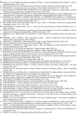 56. LIMA, A. O. et al. Métodos de Laboratório Aplicados à Clínica – Técnica e Interpretação. Rio de Janeiro, 7a. ed., Ed. 
Guanabara Koogan, 606 p., 1992. 
57.LIRA DA SILVA, R. Estudo Retrospectivo de Latrodectismo na Bahia, Brasil. Rev Soc Bras. Med. Trop. 1995. 
58.MACHADO O. Latrodectus mactans, sua ocorrência no Brasil. Bol Inst Vital Brazil V (4): 153-60. 1948. 
59.MAGALHÃES RA, RIBEIRO MMF, RESENDE NA et al. Rabdomiólise secundária a acidente ofidico crotálico 
(Crotalus durissus terrificus). Rev. Inst Med Trop São Paulo 28: 228. 1986. 
60. MARETIC, Z; GONZALEZ-LOURENZO, D. Carater profesional del Latrodectismo en paises mediterraneos, com 
especial referencia a experiencia en Yugoslavia y España. Rev. Clinica Española.Tomo 160(4): 225-228; 1981. 
61.MARTINO, OA; MATHET, H; MASINI, RD; GRASSO, AI; THOMPSON, RM; GONDELL, C & BOSCH, JE. 
Emponzoñamento humano provocado por venenos de orígem animal. Estudo Epidemiológico, clínico y experimental. 
Sector Educacion para la Salud. Argentina 240p.; 1979. 
62. MC CRONE, JD & LEVI, WD. North American widow spiders of Latrodectus curacaviensis group.(Araneae: 
Theridiidae) Psyche. 71 (1): 12-27; 1964. 
63. MICROMEDEX - Healthcare Series. Disc A – Acute Care/Toxicology Information. Thomson Healthcare. Vol. 111, 
2002. 3 CD-Roms. 
64. MORAES, A.C.L. Contribuição para o estudo das intoxicações por Carbamatos. O caso do “chumbinho” no Rio do 
Janeiro. Tese de Mestrado em Saúde Pública – ENSP. Rio de Janeiro. 1999 
65. MORAES, E.C.F., SZNELWAR, R.B., FERNICOLA, A.G.G, Manual de Toxicologia Analítica, São Paulo. Roca. 
1991. 
66. MOREIRA, A.H.P., CALDAS, L.Q.A., Intoxicações Agudas – Bases do Diagnóstico Clínico-Laboratorial de 
Urgência. Rio de Janeiro. Revinter. 2001, 248 págs. 
67. MULDER, G.J., DENCKER, L. Pharmaceutical Toxicology. London. Pharmaceutical Press. 2006. 257p. 
68. OGA, S. Fundamentos de Toxicologia. São Paulo, Ed. Atheneu. 1996, 515 p. 
69. QUERINO, L.; PACHECO, A. Intoxicações Agudas – Bases do Diagnóstico Clínico-Laboratorial de Urgência. 
Livraria e Editora Revinter Ltda., 2001. 
70. REBOUÇAS, D. S. Toxicologia dos Agrotóxicos - Alguns Aspectos. Bahia, 2001. 12p. 
71. REBOUÇAS, D. S. Toxicologia dos Agrotóxicos e Raticidas - Alguns Aspectos. Bahia, 2002. 11p. 
72.REZENDE NA, DIAS MB, CAMPOLINA D et al. Efficacy of antivenom therapy for neutralizing circulation venom 
antigens in patients stung by Tityus serrulatus scorpions. Am J Trop Med Hyg 52: 277-80. 1995. 
73. RIBEIRO LA, JORGE MT. Epidemiologia e quadro clínico dos acidentes por serpentes Bothrops jararaca adultas e 
filhotes. Rev.Inst Med Trop São Paulo 32(6): 436-42. 1990. 
74. RODRIGUES, D. S.. Introdução à Toxicologia. Bahia, 2001. 9p. 
75. RODRIGUES, D.S & NUNES, TB. Latrodectismo na Bahia. Rev Bahiana de Saúde Pública. 12: 38-43; 1985. 
76.RODRIGUES, D.S. Ofidismo na Bahia – Um Problema de Saúde Pública. Rev. Soc. Bras Toxicol. 1988. 
77.RODRIGUES, D.S. Poisonous Animals – A Study of Human Accidents in the State of Bahia, Brazil. Vet. Hum 
Toxicol. 29 (2). 1987. 
78.RODRIGUES, D.S. Poisonous Animals: A Study of Human Accidents in the States of Bahia – Brasil. Cong Mund 
Toxicol. 1986. 
79. RODRIGUES, D.S.; GONTIJO, M.A.F.; SANTOS, S.H.J.; MENEZES,V.M. Jardim de Plantas Tóxicas do CIAVE-BA. 
Anais do 12º Congresso Brasileiro de Toxicologia. Porto Alegre. 2001. 
80. SAMPAIO, RML & SILVA, LLC. Levantamento da Araneofauna da área de abrangência dos municípios de 
Salvador, Camaçari, Simões Filho e Candeias. Res XVII Cong. Bras. Zool. Londrina. 1990. 
81. SCAVONNE, O.; PANIZZA, S. Plantas Tóxicas. São Paulo. 1981. 129 p. 
82. SCHVARTSMAM, S. Plantas Venenosas e Animais Peçonhentos. 2ed. São Paulo: Sarvier, 1992. 228p 
83. SCHVARTSMAN, S. - Produtos Químicos de uso Domiciliar. Almed. São Paulo. 1980 
84. SCHVARTSMAN, S. Intoxicações Agudas. São Paulo, 4a. ed. Ed. Sarvier, 1991, 355 p. 
85. SCHVARTSMAN, S. Plantas Venenosas e Animais Peçonhentos. Ed. Sarvier, São Paulo, 1992. 
86. SCHVARTSMAN, S., Antídotos, Antagonistas e Medicamentos Úteis em Toxicologia. São Paulo. ANDEF, 1989. 
87. STILES, AD. Priaprism following a black widow spider bites. Clinical Pediatric. March, 1982. 
88.THEAKSTON, R. D. G. et al. Treatment of Snake Bites by Bothrops Species and Lachesis muta in Ecuador: 
Laboratory Screening of Candidate Antivenenous. Transactions of the Royal Society of tropical Medicine and 
Hygiene, v.89. p. 550-554, 1995. 
89.TRAPÉ, A.Z. O caso dos Agrotóxicos. IN ROCHA e cols. Isto é Trabalho de gente ? Vida, doença e trabalho no 
Brasil. Petrópolis. Vozes. 1993 
90.WATT G, THEAKSTON RDG, CURTIS G et al. Positive response to edrophonium in patients with neurotoxic 
envenoming by cobras (Naja naja philippinensis). A placebo controlled study. N Engl J Med 315: 1444-8. 1986. 
91. WONG, A., Hidroxicobalamina como Antídoto nas Intoxicações Cianídricas, Anais do VIII Congresso Latino- 
Americano de Toxicologia. Rio Grande do Sul, 1992. 
92.WORLD HEALTH ORGANIZATION GENEVA. Progress in characterization of venoms and standardzation of 
antivenenoms. 1981. 
93. ZANINI, A.C. & OGA, S., Farmacologia Aplicada. São Paulo. Atheneu, 1985. 
 