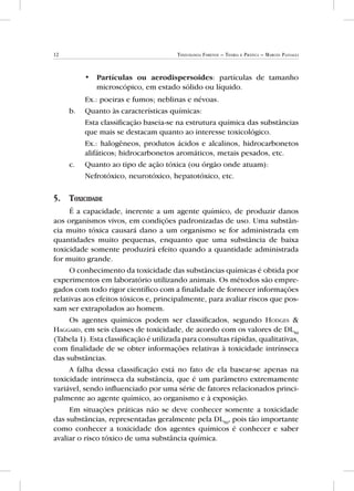 12 Toxicologia Forense – Teoria e Prática – Marcos Passagli
•• Partículas ou aerodispersoides: partículas de tamanho
microscópico, em estado sólido ou líquido.
	 Ex.: poeiras e fumos; neblinas e névoas.
b.	 Quanto às características químicas:
	 Esta classificação baseia-se na estrutura química das substâncias
que mais se destacam quanto ao interesse toxicológico.
	 Ex.: halogêneos, produtos ácidos e alcalinos, hidrocarbonetos
alifáticos; hidrocarbonetos aromáticos, metais pesados, etc.
c.	 Quanto ao tipo de ação tóxica (ou órgão onde atuam):
	 Nefrotóxico, neurotóxico, hepatotóxico, etc.
5.	 Toxicidade
É a capacidade, inerente a um agente químico, de produzir danos
aos organismos vivos, em condições padronizadas de uso. Uma substân-
cia muito tóxica causará dano a um organismo se for administrada em
quantidades muito pequenas, enquanto que uma substância de baixa
toxicidade somente produzirá efeito quando a quantidade administrada
for muito grande.
O conhecimento da toxicidade das substâncias químicas é obtida por
experimentos em laboratório utilizando animais. Os métodos são empre-
gados com todo rigor científico com a finalidade de fornecer informações
relativas aos efeitos tóxicos e, principalmente, para avaliar riscos que pos-
sam ser extrapolados ao homem.
Os agentes químicos podem ser classificados, segundo Hodges &
Haggard, em seis classes de toxicidade, de acordo com os valores de DL50
(Tabela 1). Esta classificação é utilizada para consultas rápidas, qualitativas,
com finalidade de se obter informações relativas à toxicidade intrínseca
das substâncias.
A falha dessa classificação está no fato de ela basear-se apenas na
toxicidade intrínseca da substância, que é um parâmetro extremamente
variável, sendo influenciado por uma série de fatores relacionados princi-
palmente ao agente químico, ao organismo e à exposição.
Em situações práticas não se deve conhecer somente a toxicidade
das substâncias, representadas geralmente pela DL50
, pois tão importante
como conhecer a toxicidade dos agentes químicos é conhecer e saber
avaliar o risco tóxico de uma substância química.
 