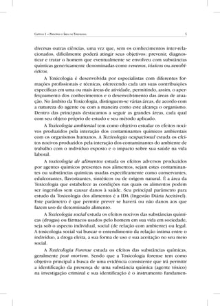 5Capítulo 1 – Princípios e Áreas da Toxicologia
diversas outras ciências, uma vez que, sem os conhecimentos inter-rela-
cionados, dificilmente poderá atingir seus objetivos: prevenir, diagnos-
ticar e tratar o homem que eventualmente se envolveu com substâncias
químicas genericamente denominadas como venenos, tóxicos ou xenobi-
óticos.
A Toxicologia é desenvolvida por especialistas com diferentes for-
mações profissionais e técnicas, oferecendo cada um suas contribuições
específicas em uma ou mais áreas de atividade, permitindo, assim, o aper-
feiçoamento dos conhecimentos e o desenvolvimento das áreas de atua-
ção. No âmbito da Toxicologia, distinguem-se várias áreas, de acordo com
a natureza do agente ou com a maneira como este alcança o organismo.
Dentro das principais destacamos a seguir as grandes áreas, cada qual
com seu objeto próprio de estudo e seu método aplicado.
A Toxicologia ambiental tem como objetivo estudar os efeitos noci-
vos produzidos pela interação dos contaminantes químicos ambientais
com os organismos humanos. A Toxicologia ocupacional estuda os efei-
tos nocivos produzidos pela interação dos contaminantes do ambiente de
trabalho com o indivíduo exposto e o impacto sobre sua saúde na vida
laboral.
A toxicologia de alimentos estuda os efeitos adversos produzidos
por agentes químicos presentes nos alimentos, sejam estes contaminan-
tes ou substâncias químicas usadas especificamente como conservantes,
edulcorantes, flavorizantes, sintéticos ou de origem natural. É a área da
Toxicologia que estabelece as condições nas quais os alimentos podem
ser ingeridos sem causar danos à saúde. Seu principal parâmetro para
estudo da Toxicologia dos alimentos é a IDA (Ingestão Diária Aceitável).
Este parâmetro é que permite prever se haverá ou não danos aos que
fazem uso de determinado alimento.
A Toxicologia social estuda os efeitos nocivos das substâncias quími-
cas (drogas) ou fármacos usados pelo homem em sua vida em sociedade,
seja sob o aspecto individual, social (de relação com ambiente) ou legal.
A toxicologia social vai buscar o entendimento da relação íntima entre o
indivíduo, a droga eleita, a sua forma de uso e sua aceitação no seu meio
social.
A Toxicologia Forense estuda os efeitos das substâncias químicas,
geralmente post mortem. Sendo que a Toxicologia forense tem como
objetivo principal a busca de uma evidência consistente que irá permitir
a identificação da presença de uma substância química (agente tóxico)
na investigação criminal e sua identificação é o instrumento fundamen-
 