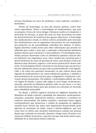 6 Toxicologia Forense – Teoria e Prática – Marcos Passagli
tal para elucidação em casos de incidentes, como acidentes, suicídios e
homicídios.
Dentro da Toxicologia, na área das ciências médicas, temos hoje
vários especialistas. Temos o toxicologista de medicamentos, que atua
na pesquisa e busca de novas drogas e fármacos usados no tratamento e
prevenção de doenças, as quais são cada vez mais necessárias em razão
do desenvolvimento de resistência dos agentes infecciosos. A Toxicologia
dos medicamentos estuda os efeitos nocivos produzidos pela interação
dos medicamentos com os organismos decorrentes do uso inadequado
dos primeiros ou da suscetibilidade individual dos últimos. O toxico-
logista descritivo realiza testes para obter informações que possam ser
utilizadas para avaliar o risco que a exposição à determinada substância
química oferece para o homem e o meio ambiente. O toxicologista meca-
nístico procura determinar como as substâncias químicas exercem efei-
tos deletérios nos organismos vivos. Estes estudos são essenciais para o
desenvolvimento de testes de precisão de riscos, para facilitar a busca de
fármacos mais eficientes, seguros e com menor potencial de efeitos cola-
terais. O toxicologista clínico concentra-se nas doenças que são provoca-
das por substâncias tóxicas ou que estão excepcionalmente a elas ligadas.
Cabe a ele tratar dos pacientes intoxicados ou que sofrem danos pela
ingestão de medicamentos e de outras substâncias químicas, e também o
desenvolvimento de novas técnicas para o diagnóstico, tratamento e pre-
venção dessas intoxicações. Há também o toxicologista oficial, que atua
em órgãos do Estado, a quem cabe julgar se certa droga, medicamento,
saneante, pesticida ou substância química exibe ou não riscos, e se estes
são suficientemente baixos para que permita sua colocação no mercado
para a finalidade pretendida.
No Brasil, a ANVISA (Agência Nacional de Vigilância Sanitária) do
Ministério da Saúde controla a qualidade dos alimentos, medicamentos,
saneantes, pesticidas, dispositivos médicos, cosméticos e correlatos no
comércio interestadual. Em âmbito estadual e municipal temos órgãos
correspondentes que promovem e cuidam de programas de vigilância
sanitária local. Dentro das ações mais importantes desenvolvidas pelas
agências de promoção da saúde, temos a farmacovigilância, que tem
como foco os efeitos que produtos farmacêuticos causam nas pessoas
depois que entraram no mercado. Quando a droga entra, ela passa a ser
usada por milhões de pessoas, o que faz com que seja muito maior a pos-
sibilidade de se detectarem efeitos colaterais.
 