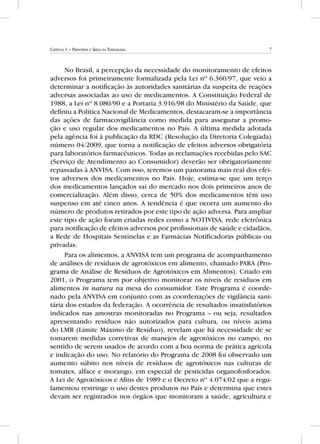 7Capítulo 1 – Princípios e Áreas da Toxicologia
No Brasil, a percepção da necessidade do monitoramento de efeitos
adversos foi primeiramente formalizada pela Lei nº 6.360/97, que veio a
determinar a notificação às autoridades sanitárias da suspeita de reações
adversas associadas ao uso de medicamentos. A Constituição Federal de
1988, a Lei nº 8.080/90 e a Portaria 3.916/98 do Ministério da Saúde, que
definiu a Política Nacional de Medicamentos, destacaram-se a importância
das ações de farmacovigilância como medida para assegurar a promo-
ção e uso regular dos medicamentos no País. A última medida adotada
pela agência foi à publicação da RDC (Resolução da Diretoria Colegiada)
número 04/2009, que torna a notificação de efeitos adversos obrigatória
para laboratórios farmacêuticos. Todas as reclamações recebidas pelo SAC
(Serviço de Atendimento ao Consumidor) deverão ser obrigatoriamente
repassadas à ANVISA. Com isso, teremos um panorama mais real dos efei-
tos adversos dos medicamentos no País. Hoje, estima-se que um terço
dos medicamentos lançados sai do mercado nos dois primeiros anos de
comercialização. Além disso, cerca de 50% dos medicamentos têm uso
suspenso em até cinco anos. A tendência é que ocorra um aumento do
número de produtos retirados por este tipo de ação adversa. Para ampliar
este tipo de ação foram criadas redes como a NOTIVISA, rede eletrônica
para notificação de efeitos adversos por profissionais de saúde e cidadãos,
a Rede de Hospitais Sentinelas e as Farmácias Notificadoras públicas ou
privadas.
Para os alimentos, a ANVISA tem um programa de acompanhamento
de análises de resíduos de agrotóxicos em alimento, chamado PARA (Pro-
grama de Análise de Resíduos de Agrotóxicos em Alimentos). Criado em
2001, o Programa tem por objetivo monitorar os níveis de resíduos em
alimentos in natura na mesa do consumidor. Este Programa é coorde-
nado pela ANVISA em conjunto com as coordenações de vigilância sani-
tária dos estados da federação. A ocorrência de resultados insatisfatórios
indicados nas amostras monitoradas no Programa – ou seja, resultados
apresentando resíduos não autorizados para cultura, ou níveis acima
do LMR (Limite Máximo de Resíduo), revelam que há necessidade de se
tomarem medidas corretivas de manejos de agrotóxicos no campo, no
sentido de serem usados de acordo com a boa norma de prática agrícola
e indicação do uso. No relatório do Programa de 2008 foi observado um
aumento súbito nos níveis de resíduos de agrotóxicos nas culturas de
tomates, alface e morango, em especial de pesticidas organofosforados.
A Lei de Agrotóxicos e Afins de 1989 e o Decreto nº 4.074/02 que a regu-
lamentou restringe o uso destes produtos no País e determina que estes
devam ser registrados nos órgãos que monitoram a saúde, agricultura e
 