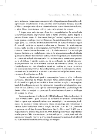 8 Toxicologia Forense – Teoria e Prática – Marcos Passagli
meio ambiente para entrarem no mercado. Os problemas dos resíduos de
agrotóxicos em alimentos é uma questão extremamente delicada à saúde
pública, visto que seus efeitos são cumulativos e os danos não imediatos,
e, além disso, nem sempre visíveis num curto espaço de tempo.
É importante salientar que duas áreas especializadas da toxicologia
são particularmente importantes para o perito criminal, perito legista e
para os demais atores do Sistema de Justiça Criminal. A primeira, a toxico-
logia forense, combina os procedimentos da química analítica e da toxico-
logia geral. Ela trabalha tradicionalmente com os aspectos médico-legais
do uso de substâncias químicas danosas ao homem. Ao toxicologista
forense cabe assistir às investigações post mortem a fim de estabelecer as
causas e circunstâncias da morte. Até o final do século XX, a toxicologia
forense limitava-se a estabelecer a origem de uma determinada substância
química usada em determinado delito; o toxicologista atuava diretamente
no exame de substâncias extraídas do cadáver com a intenção de pesqui-
sar e identificar o agente tóxico, ou na identificação de substâncias quí-
micas presentes nos mais diversos eventos. Atualmente o campo de ação
é mais abrangente, estendendo-se desde as perícias no vivo e no morto
até circunstâncias próprias de saúde pública, como falsificação ou adulte-
ração de medicamentos e acidentes com substâncias químicas em massa,
em casos de acidentes ou dolo.
No vivo, o objetivo da perícia toxicológica é rastrear e/ou confirmar
a eventual presença de drogas de abuso para a caracterização do estado
de dependência psíquica e/ou física. Tem também relação com o regime
legal de fiscalização do uso de substâncias psicoativas envolvendo os usu-
ários em vias públicas. Este tipo de exame compreende a quantificação de
álcool etílico no sangue e a presença de substâncias tóxicas e/ou análogas
no sangue ou urina.
Como previsto na legislação do CTB (Código de Trânsito Brasileiro)
– Lei nº 9.503/1997 – para os casos de acidentes de trânsito com vítimas
fatais, exige-se que seja realizado exame toxicológico para constatação de
álcool ou qualquer outra substância tóxica ou análoga em condutores e
vítimas destes acidentes. Com a sanção da nova Lei nº 11.705 (chamada
popularmente de Lei Seca ou Tolerância Zero) e Decreto nº 6.488 que a
regulamentou, ambos de junho de 2008, foram promovidas importantes
mudanças no CTB, resultando na proibição legal da condução de veículo
automotor quando houver a presença de qualquer quantidade de álcool
ou outra substância tóxica ou análoga no sangue.
 