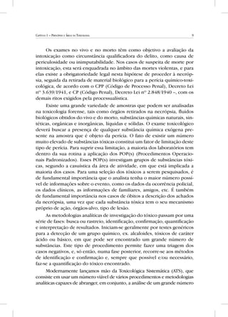 9Capítulo 1 – Princípios e Áreas da Toxicologia
Os exames no vivo e no morto têm como objetivo a avaliação da
intoxicação como circunstância qualificadora do delito, como causa de
periculosidade ou inimputabilidade. Nos casos de suspeita de morte por
intoxicação, esta será enquadrada no âmbito das mortes violentas, e para
elas existe a obrigatoriedade legal nesta hipótese de proceder à necróp-
sia, seguida da retirada de material biológico para a perícia químico-toxi-
cológica, de acordo com o CPP (Código de Processo Penal), Decreto Lei
nº 3.639/1941, e CP (Código Penal), Decreto Lei nº 2.848/1940 –, com os
demais ritos exigidos pela processualística.
Existe uma grande variedade de amostras que podem ser analisadas
na toxicologia forense, tais como órgãos retirados na necrópsia, fluidos
biológicos obtidos do vivo e do morto, substâncias químicas naturais, sin-
téticas, orgânicas e inorgânicas, líquidas e sólidas. O exame toxicológico
deverá buscar a presença de qualquer substância química exógena pre-
sente na amostra que é objeto da perícia. O fato de existir um número
muito elevado de substâncias tóxicas constitui um fator de limitação deste
tipo de perícia. Para suprir essa limitação, a maioria dos laboratórios tem
dentro da sua rotina a aplicação dos POP(s) (Procedimentos Operacio-
nais Padronizados). Esses POP(s) investigam grupos de substâncias tóxi-
cas, segundo a casuística da área de atividade, em que está implicada a
maioria dos casos. Para uma seleção dos tóxicos a serem pesquisados, é
de fundamental importância que o analista tenha o maior número possí-
vel de informações sobre o evento, como os dados da ocorrência policial,
os dados clínicos, as informações de familiares, amigos, etc. É também
de fundamental importância nos casos de óbitos a descrição dos achados
da necrópsia, uma vez que cada substância tóxica tem o seu mecanismo
próprio de ação, órgãos-alvo, tipo de lesão.
As metodologias analíticas de investigação do tóxico passam por uma
série de fases: busca ou rastreio, identificação, confirmação, quantificação
e interpretação de resultados. Iniciam-se geralmente por testes genéricos
para a detecção de um grupo químico, ex. alcaloides, tóxicos de caráter
ácido ou básico, em que pode ser encontrado um grande número de
substâncias. Este tipo de procedimento permite fazer uma triagem dos
casos negativos, e, só então, numa fase posterior, recorre-se aos métodos
de identificação e confirmação e, sempre que possível e/ou necessário,
faz-se a quantificação do tóxico encontrado.
Modernamente lançamos mão da Toxicológica Sistemática (ATS), que
consiste em usar um número viável de vários procedimentos e metodologias
analíticas capazes de abranger, em conjunto, a análise de um grande número
 