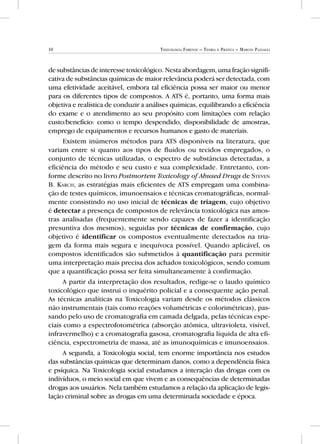 10 Toxicologia Forense – Teoria e Prática – Marcos Passagli
de substâncias de interesse toxicológico. Nesta abordagem, uma fração signifi-
cativa de substâncias químicas de maior relevância poderá ser detectada, com
uma efetividade aceitável, embora tal eficiência possa ser maior ou menor
para os diferentes tipos de compostos. A ATS é, portanto, uma forma mais
objetiva e realística de conduzir a análises químicas, equilibrando a eficiência
do exame e o atendimento ao seu propósito com limitações com relação
custo/benefício: como o tempo despendido, disponibilidade de amostras,
emprego de equipamentos e recursos humanos e gasto de materiais.
Existem inúmeros métodos para ATS disponíveis na literatura, que
variam entre si quanto aos tipos de fluidos ou tecidos empregados, o
conjunto de técnicas utilizadas, o espectro de substâncias detectadas, a
eficiência do método e seu custo e sua complexidade. Entretanto, con-
forme descrito no livro Postmortem Toxicology of Abused Drugs de Steven
B. Karch, as estratégias mais eficientes de ATS empregam uma combina-
ção de testes químicos, imunoensaios e técnicas cromatográficas, normal-
mente consistindo no uso inicial de técnicas de triagem, cujo objetivo
é detectar a presença de compostos de relevância toxicológica nas amos-
tras analisadas (frequentemente sendo capazes de fazer a identificação
presuntiva dos mesmos), seguidas por técnicas de confirmação, cujo
objetivo é identificar os compostos eventualmente detectados na tria-
gem da forma mais segura e inequívoca possível. Quando aplicável, os
compostos identificados são submetidos à quantificação para permitir
uma interpretação mais precisa dos achados toxicológicos, sendo comum
que a quantificação possa ser feita simultaneamente à confirmação.
A partir da interpretação dos resultados, redige-se o laudo químico
toxicológico que instrui o inquérito policial e a consequente ação penal.
As técnicas analíticas na Toxicologia variam desde os métodos clássicos
não instrumentais (tais como reações volumétricas e colorimétricas), pas-
sando pelo uso de cromatografia em camada delgada, pelas técnicas espe-
ciais como a espectrofotométrica (absorção atômica, ultravioleta, visível,
infravermelho) e a cromatografia gasosa, cromatografia líquida de alta efi-
ciência, espectrometria de massa, até as imunoquímicas e imunoensaios.
A segunda, a Toxicologia social, tem enorme importância nos estudos
das substâncias químicas que determinam danos, como a dependência física
e psíquica. Na Toxicologia social estudamos a interação das drogas com os
indivíduos, o meio social em que vivem e as consequências de determinadas
drogas aos usuários. Nela também estudamos a relação da aplicação de legis-
lação criminal sobre as drogas em uma determinada sociedade e época.
 